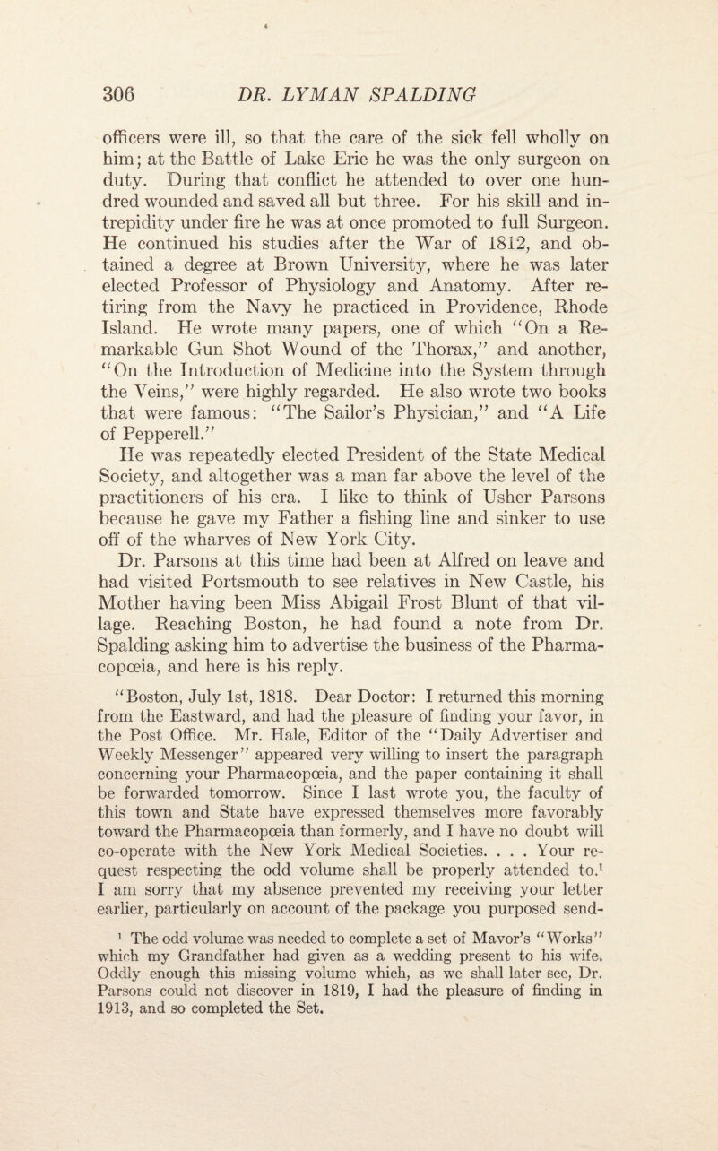 officers were ill, so that the care of the sick fell wholly on him; at the Battle of Lake Erie he was the only surgeon on duty. During that conflict he attended to over one hun¬ dred wounded and saved all but three. For his skill and in¬ trepidity under fire he was at once promoted to full Surgeon. He continued his studies after the War of 1812, and ob¬ tained a degree at Brown University, where he was later elected Professor of Physiology and Anatomy. After re¬ tiring from the Navy he practiced in Providence, Rhode Island. He wrote many papers, one of which “On a Re¬ markable Gun Shot Wound of the Thorax/’ and another, “On the Introduction of Medicine into the System through the Veins,” were highly regarded. Pie also wrote two books that were famous: “The Sailor’s Physician,” and “A Life of Pepperelh” He was repeatedly elected President of the State Medical Society, and altogether was a man far above the level of the practitioners of his era. I like to think of Usher Parsons because he gave my Father a fishing line and sinker to use off of the wharves of New York City. Dr. Parsons at this time had been at Alfred on leave and had visited Portsmouth to see relatives in New Castle, his Mother having been Miss Abigail Frost Blunt of that vil¬ lage. Reaching Boston, he had found a note from Dr. Spalding asking him to advertise the business of the Pharma¬ copoeia, and here is his reply. “Boston, July 1st, 1818. Dear Doctor: I returned this morning from the Eastward, and had the pleasure of finding your favor, in the Post Office. Mr. Hale, Editor of the “Daily Advertiser and Weekly Messenger” appeared very willing to insert the paragraph concerning your Pharmacopoeia, and the paper containing it shall be forwarded tomorrow. Since I last wrote you, the faculty of this town and State have expressed themselves more favorably toward the Pharmacopoeia than formerly, and I have no doubt will co-operate with the New York Medical Societies. . . . Your re¬ quest respecting the odd volume shall be properly attended to.1 I am sorry that my absence prevented my receiving your letter earlier, particularly on account of the package you purposed send- 1 The odd volume was needed to complete a set of Mavor’s “Works” which my Grandfather had given as a wedding present to his wife. Oddly enough this missing volume which, as we shall later see, Dr. Parsons could not discover in 1819, I had the pleasure of finding in 1913, and so completed the Set.