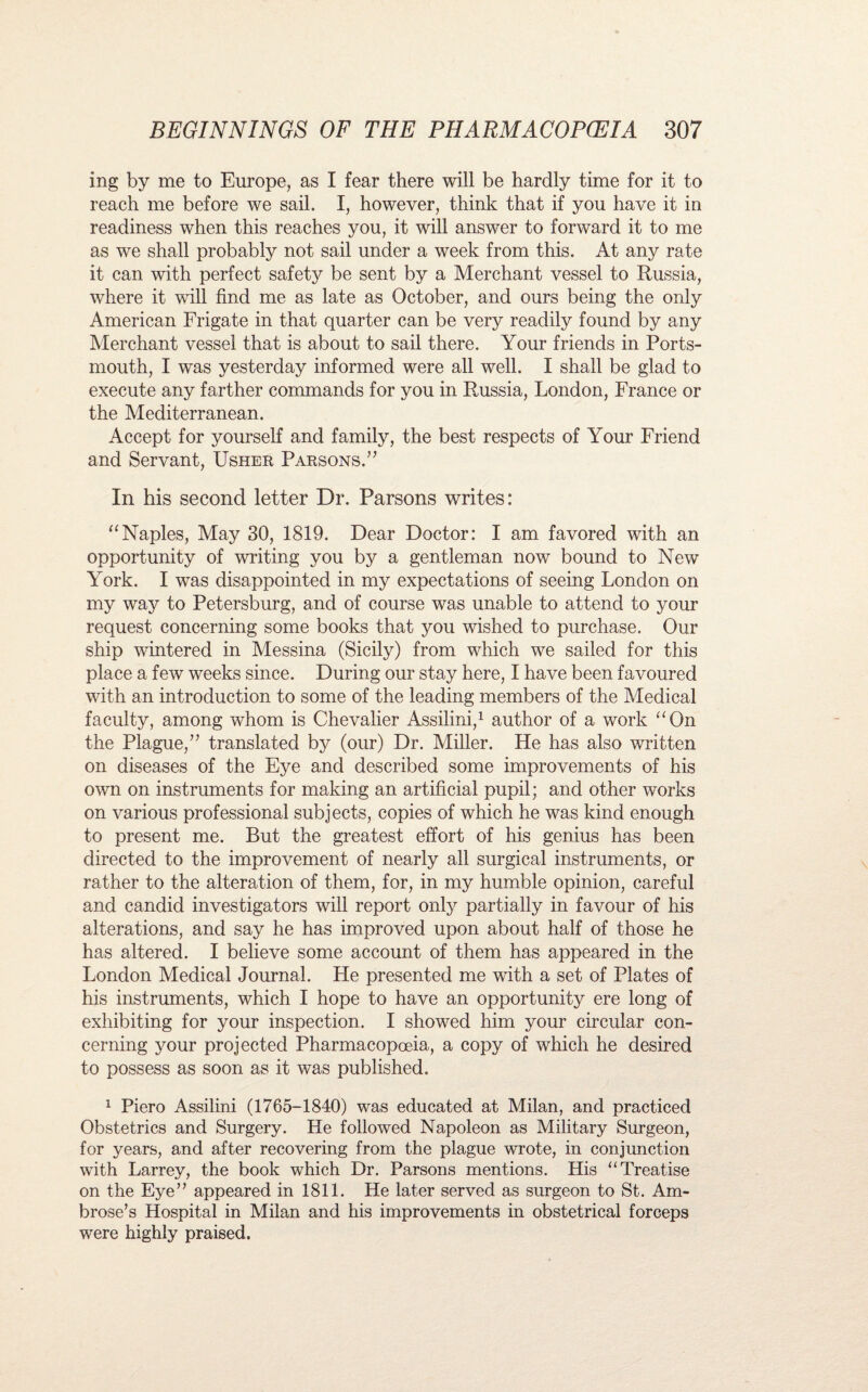 ing by me to Europe, as I fear there will be hardly time for it to reach me before we sail. I, however, think that if you have it in readiness when this reaches you, it will answer to forward it to me as we shall probably not sail under a week from this. At any rate it can with perfect safety be sent by a Merchant vessel to Russia, where it will find me as late as October, and ours being the only American Frigate in that quarter can be very readily found by any Merchant vessel that is about to sail there. Your friends in Ports¬ mouth, I was yesterday informed were all well. I shall be glad to execute any farther commands for you in Russia, London, France or the Mediterranean. Accept for yourself and family, the best respects of Your Friend and Servant, Usher Parsons.” In his second letter Dr. Parsons writes: “Naples, May 30, 1819. Dear Doctor: I am favored with an opportunity of writing you by a gentleman now bound to New York. I was disappointed in my expectations of seeing London on my way to Petersburg, and of course was unable to attend to your request concerning some books that you wished to purchase. Our ship wintered in Messina (Sicily) from which we sailed for this place a few weeks since. During our stay here, I have been favoured with an introduction to some of the leading members of the Medical faculty, among whom is Chevalier Assilini,1 author of a work “On the Plague,” translated by (our) Dr. Miller. He has also written on diseases of the Eye and described some improvements of his own on instruments for making an artificial pupil; and other works on various professional subjects, copies of which he was kind enough to present me. But the greatest effort of his genius has been directed to the improvement of nearly all surgical instruments, or rather to the alteration of them, for, in my humble opinion, careful and candid investigators will report only partially in favour of his alterations, and say he has improved upon about half of those he has altered. I believe some account of them has appeared in the London Medical Journal. He presented me wdth a set of Plates of his instruments, which I hope to have an opportunity ere long of exhibiting for your inspection. I showed him your circular con¬ cerning your projected Pharmacopoeia, a copy of which he desired to possess as soon as it was published. 1 Piero Assilini (1765-1840) was educated at Milan, and practiced Obstetrics and Surgery. He followed Napoleon as Military Surgeon, for years, and after recovering from the plague wrote, in conjunction with Larrey, the book which Dr. Parsons mentions. His “Treatise on the Eye” appeared in 1811. He later served as surgeon to St. Am¬ brose’s Hospital in Milan and his improvements in obstetrical forceps were highly praised.