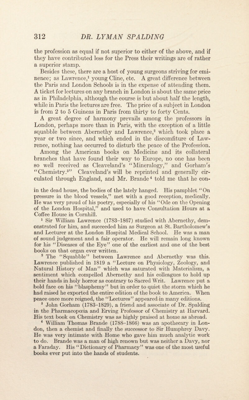 the profession as equal if not superior to either of the above, and if they have contributed less for the Press their writings are of rather a superior stamp. Besides these, there are a host of young surgeons striving for emi¬ nence; as Lawrence,1 young Cline, etc. A great difference between the Paris and London Schools is in the expense of attending them. A ticket for lectures on any branch in London is about the same price as in Philadelphia, although the course is but about half the length, while in Paris the lectures are free. The price of a subject in London is from 2 to 5 Guineas in Paris from thirty to forty Cents. A great degree of harmony prevails among the professors in London, perhaps more than in Paris, with the exception of a little squabble between Abernethy and Lawrence,2 which took place a year or two since, and which ended in the discomfiture of Law¬ rence, nothing has occurred to disturb the peace of the Profession. Among the American books on Medicine and its collateral branches that have found their way to Europe, no one has been so well received as Cleaveland’s “Mineralogy/'’ and Gorham’s “ Chemistry.3” Cleaveland’s will be reprinted and generally cir¬ culated through England, and Mr. Brande4 told me that he con- in the dead house, the bodies of the lately hanged. His pamphlet On pressure in the blood vessels,” met with a good reception, medically. He was very proud of his poetry, especially of his “Ode on the Opening of the London Hospital,” and used to have Consultation Hours at a Coffee House in Cornhill. 1 Sir William Lawrence (1783-1867) studied with Abernethy, dem¬ onstrated for him, and succeeded him as Surgeon at St. Bartholomew’s and Lecturer at the London Hospital Medical School. He was a man of sound judgement and a fair operator. He will remain long known for his “Diseases of the Eye” one of the earliest and one of the best books on that organ ever written. 2 The “Squabble” between Lawrence and Abernethy was this. Lawrence published in 1819 a “Lecture on Physiology, Zoology, and Natural History of Man” which was saturated with Materialism, a sentiment which compelled Abernethy and his colleagues to hold up their hands in holy horror as contrary to Sacred Writ. Lawrence put a bold face on his “blasphemy” but in order to quiet the storm which he had raised he exported the entire edition of the book to America. When peace once more reigned, the “Lectures” appeared in many editions. 3 John Gorham (1783-1829), a friend and associate of Dr. Spalding in the Pharmacopoeia and Erving Professor of Chemistry at Harvard. His text book on Chemistry was as highly praised at home as abroad. 4 William Thomas Brande (1788-1866) was an apothecary in Lon¬ don, then a chemist and finally the successor to Sir Humphrey Davy. He was very intimate with Home who gave him much analytic work to do. Brande was a man of high renown but was neither a Davy, nor a Faraday. His “Dictionary of Pharmacy” was one of the most useful books ever put into the hands of students.