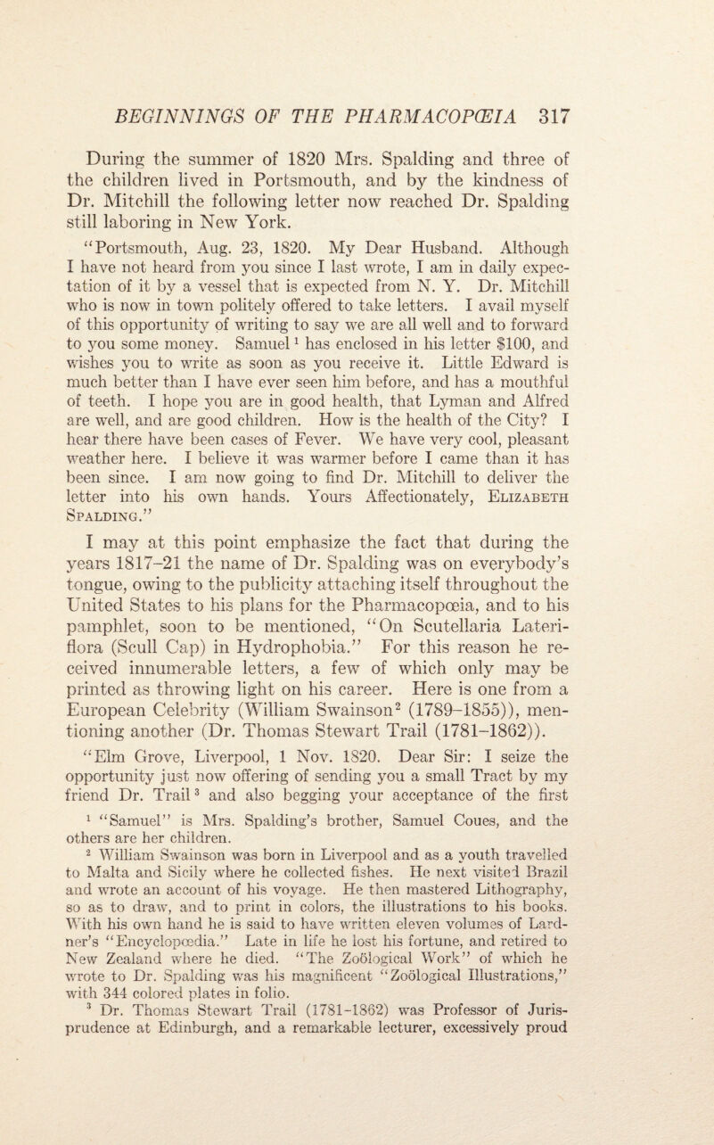 During the summer of 1820 Mrs. Spalding and three of the children lived in Portsmouth, and by the kindness of Dr. Mitchill the following letter now reached Dr. Spalding still laboring in New York. “Portsmouth, Aug. 23, 1820. My Dear Husband. Although I have not heard from you since I last wrote, 1 am in daily expec¬ tation of it by a vessel that is expected from N. Y. Dr. Mitchill who is now in town politely offered to take letters. I avail myself of this opportunity of writing to say we are all well and to forward to you some money. Samuel1 has enclosed in his letter $100, and wishes you to write as soon as you receive it. Little Edward is much better than I have ever seen him before, and has a mouthful of teeth. I hope you are in good health, that Lyman and Alfred are well, and are good children. How is the health of the City? I hear there have been cases of Fever. We have very cool, pleasant weather here. I believe it was warmer before I came than it has been since. I am now going to find Dr. Mitchill to deliver the letter into his own hands. Yours Affectionately, Elizabeth Spalding.” I may at this point emphasize the fact that during the years 1817-21 the name of Dr. Spalding was on everybody’s tongue, owing to the publicity attaching itself throughout the United States to his plans for the Pharmacopoeia, and to his pamphlet, soon to be mentioned, aOn Scutellaria Lateri¬ flora (Scull Cap) in Hydrophobia.” For this reason he re¬ ceived innumerable letters, a few of which only may be printed as throwing light on his career. Here is one from a European Celebrity (William Swainson2 (1789-1855)), men¬ tioning another (Dr. Thomas Stewart Trail (1781-1862)). “Elm Grove, Liverpool, 1 Nov. 1820. Dear Sir: I seize the opportunity just now offering of sending you a small Tract by my friend Dr. Trail3 and also begging your acceptance of the first 1 “Samuel” is Mrs. Spalding’s brother, Samuel Coues, and the others are her children. 2 William Swainson was born in Liverpool and as a youth travelled to Malta and Sicily where he collected fishes. He next visited Brazil and wrote an account of his voyage. He then mastered Lithography, so as to draw, and to print in colors, the illustrations to his books. With his own hand he is said to have written eleven volumes of Lard- ner’s “Encyclopoedia.” Late in life he lost his fortune, and retired to New Zealand where he died. “The Zoological Work” of which he wrote to Dr. Spalding was his magnificent “Zoological Illustrations,” with 344 colored plates in folio. 3 Dr. Thomas Stewart Trail (1781-1862) was Professor of Juris¬ prudence at Edinburgh, and a remarkable lecturer, excessively proud