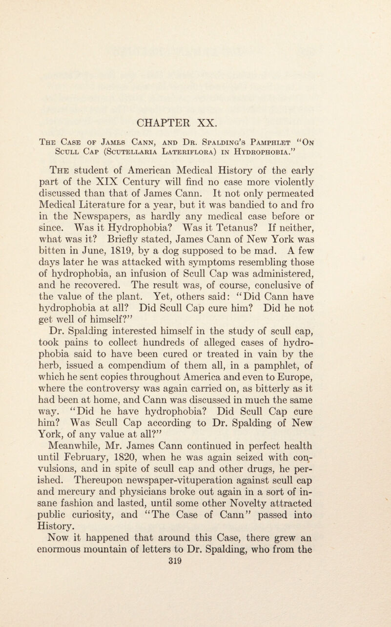 CHAPTER XX. The Case of James Cann, and Dr. Spalding’s Pamphlet “On Scull Cap (Scutellaria Lateriflora) in Hydrophobia.” The student of American Medical History of the early part of the XIX Century will find no case more violently discussed than that of James Cann. It not only permeated Medical Literature for a year, but it was bandied to and fro in the Newspapers, as hardly any medical case before or since. Was it Hydrophobia? Was it Tetanus? If neither, what was it? Briefly stated, James Cann of New York was bitten in June, 1819, by a dog supposed to be mad. A few days later he was attacked with symptoms resembling those of hydrophobia, an infusion of Scull Cap was administered, and he recovered. The result was, of course, conclusive of the value of the plant. Yet, others said: “Did Cann have hydrophobia at all? Did Scull Cap cure him? Did he not get well of himself?” Dr. Spalding interested himself in the study of scull cap, took pains to collect hundreds of alleged cases of hydro¬ phobia said to have been cured or treated in vain by the herb, issued a compendium of them all, in a pamphlet, of which he sent copies throughout America and even to Europe, where the controversy was again carried on, as bitterly as it had been at home, and Cann was discussed in much the same way. “Did he have hydrophobia? Did Scull Cap cure him? Was Scull Cap according to Dr. Spalding of New York, of any value at all?” Meanwhile, Mr. James Cann continued in perfect health until February, 1820, when he was again seized with con¬ vulsions, and in spite of scull cap and other drugs, he per¬ ished. Thereupon newspaper-vituperation against scull cap and mercury and physicians broke out again in a sort of in¬ sane fashion and lasted, until some other Novelty attracted public curiosity, and “The Case of Cann” passed into History. Now it happened that around this Case, there grew an enormous mountain of letters to Dr. Spalding, who from the