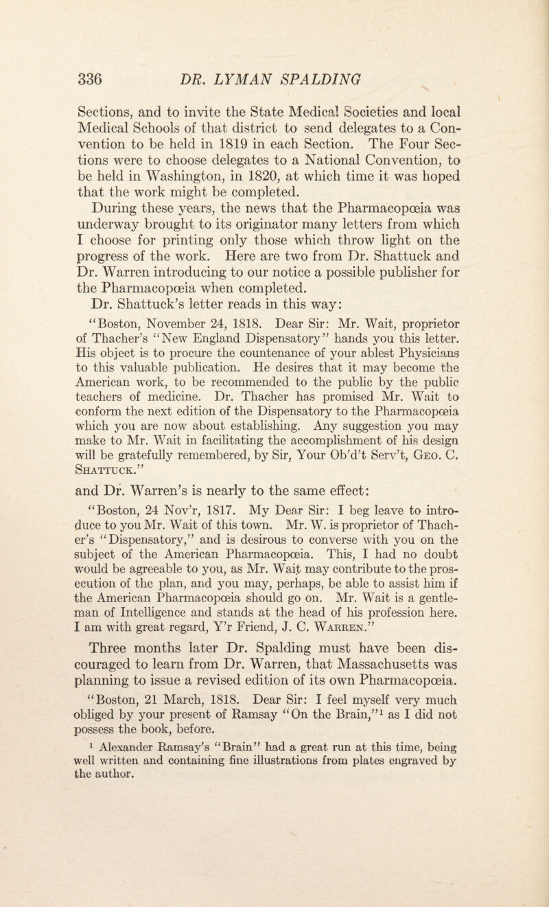 Sections, and to invite the State Medical Societies and local Medical Schools of that district to send delegates to a Con¬ vention to be held in 1819 in each Section. The Four Sec¬ tions were to choose delegates to a National Convention, to be held in Washington, in 1820, at which time it was hoped that the work might be completed. During these j^ears, the news that the Pharmacopoeia was underway brought to its originator many letters from which I choose for printing only those which throw light on the progress of the work. Here are two from Dr. Shattuck and Dr. Warren introducing to our notice a possible publisher for the Pharmacopoeia when completed. Dr. Shattuck’s letter reads in this way: “Boston, November 24, 1818. Dear Sir: Mr. Wait, proprietor of Thacher’s “New England Dispensatory7’ hands you this letter. His object is to procure the countenance of your ablest Physicians to this valuable publication. He desires that it may become the American work, to be recommended to the public by the public teachers of medicine. Dr. Thacher has promised Mr. Wait to conform the next edition of the Dispensatory to the Pharmacopoeia which you are now about establishing. Any suggestion you may make to Mr. Wait in facilitating the accomplishment of his design will be gratefully remembered, by Sir, Your Ob’d’t Serv’t, Geo. C. Shattuck.77 and Dr. Warren’s is nearly to the same effect: “Boston, 24 Nov7r, 1817. My Dear Sir: I beg leave to intro¬ duce to you Mr. Wait of this town. Mr. W. is proprietor of Thach- er7s “Dispensatory,77 and is desirous to converse with you on the subject of the American Pharmacopoeia. This, I had no doubt would be agreeable to you, as Mr. Wait may contribute to the pros¬ ecution of the plan, and you may, perhaps, be able to assist him if the American Pharmacopoeia should go on. Mr. Wait is a gentle¬ man of Intelligence and stands at the head of his profession here. I am with great regard, Y7r Friend, J. C. Warren.77 Three months later Dr. Spalding must have been dis¬ couraged to learn from Dr. Warren, that Massachusetts was planning to issue a revised edition of its own Pharmacopoeia. “Boston, 21 March, 1818. Dear Sir: I feel myself very much obliged by your present of Ramsay “On the Brain,771 as I did not possess the book, before. 1 Alexander Ramsay’s “Brain77 had a great run at this time, being well written and containing fine illustrations from plates engraved by the author.