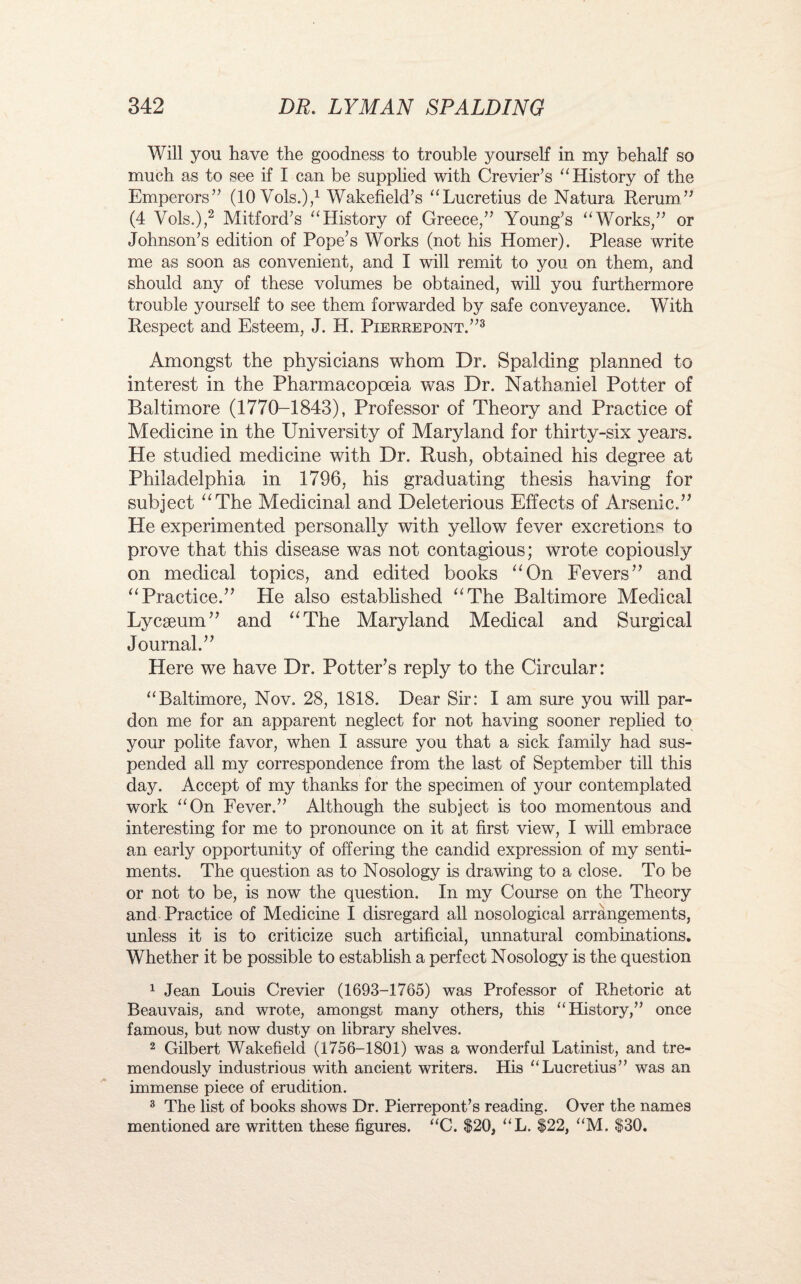 Will you have the goodness to trouble yourself in my behalf so much as to see if I can be supplied with Crevier’s “History of the Emperors” (10 Vols.),1 Wakefield’s “Lucretius de Natura Rerum ” (4 Vols.),2 Mitford’s “History of Greece,” Young’s “Works,” or Johnson’s edition of Pope’s Works (not his Homer). Please write me as soon as convenient, and I will remit to you on them, and should any of these volumes be obtained, will you furthermore trouble yourself to see them forwarded by safe conveyance. With Respect and Esteem, J. H. Pierrepont.”3 Amongst the physicians whom Dr. Spalding planned to interest in the Pharmacopoeia was Dr. Nathaniel Potter of Baltimore (1770-1843), Professor of Theory and Practice of Medicine in the University of Maryland for thirty-six years. He studied medicine with Dr. Rush, obtained his degree at Philadelphia in 1796, his graduating thesis having for subject “The Medicinal and Deleterious Effects of Arsenic.-” He experimented personally with yellow fever excretions to prove that this disease was not contagious; wrote copiously on medical topics, and edited books “On Fevers” and “Practice.” Lie also established “The Baltimore Medical Lycseum” and “The Maryland Medical and Surgical Journal.” Here we have Dr. Potter’s reply to the Circular: “Baltimore, Nov. 28, 1818. Dear Sir: I am sure you will par¬ don me for an apparent neglect for not having sooner replied to your polite favor, when I assure you that a sick family had sus¬ pended all my correspondence from the last of September till this day. Accept of my thanks for the specimen of your contemplated work “On Fever.” Although the subject is too momentous and interesting for me to pronounce on it at first view, I will embrace an early opportunity of offering the candid expression of my senti¬ ments. The question as to Nosology is drawing to a close. To be or not to be, is now the question. In my Course on the Theory and Practice of Medicine I disregard all nosological arrangements, unless it is to criticize such artificial, unnatural combinations. Whether it be possible to establish a perfect Nosology is the question 1 Jean Louis Crevier (1693-1765) was Professor of Rhetoric at Beauvais, and wrote, amongst many others, this “History,” once famous, but now dusty on library shelves. 2 Gilbert Wakefield (1756-1801) was a wonderful Latinist, and tre¬ mendously industrious with ancient writers. His “Lucretius” was an immense piece of erudition. 3 The list of books shows Dr. Pierrepont’s reading. Over the names mentioned are written these figures. “C. $20, “L. $22, “M. $30.