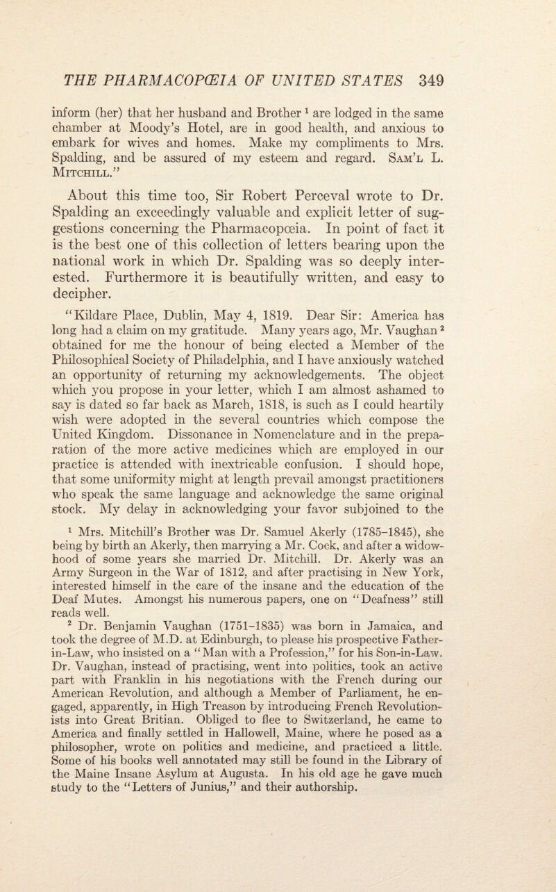 inform (her) that her husband and Brother 1 are lodged in the same chamber at Moody’s Hotel, are in good health, and anxious to embark for wives and homes. Make my compliments to Mrs. Spalding, and be assured of my esteem and regard. Sam’l L. Mitchill.” About this time too, Sir Robert Perceval wrote to Dr. Spalding an exceedingly valuable and explicit letter of sug¬ gestions concerning the Pharmacopoeia. In point of fact it is the best one of this collection of letters bearing upon the national work in which Dr. Spalding was so deeply inter¬ ested. Furthermore it is beautifully written, and easy to decipher. “Kildare Place, Dublin, May 4, 1819. Dear Sir: America has long had a claim on my gratitude. Manj^ years ago, Mr. Vaughan2 obtained for me the honour of being elected a Member of the Philosophical Society of Philadelphia, and I have anxiously watched an opportunity of returning my acknowledgements. The object which you propose in your letter, which I am almost ashamed to say is dated so far back as March, 1818, is such as I could heartily wish were adopted in the several countries which compose the United Kingdom. Dissonance in Nomenclature and in the prepa¬ ration of the more active medicines which are employed in our practice is attended with inextricable confusion. I should hope, that some uniformity might at length prevail amongst practitioners who speak the same language and acknowledge the same original stock. My delay in acknowledging your favor subjoined to the 1 Mrs. Mitchill’s Brother was Dr. Samuel Akerly (1785-1845), she being by birth an Akerly, then marrying a Mr. Cock, and after a widow¬ hood of some years she married Dr. Mitchili. Dr. Akerly was an Army Surgeon in the War of 1812, and after practising in New York, interested himself in the care of the insane and the education of the Deaf Mutes. Amongst his numerous papers, one on “Deafness” still reads well. 2 Dr. Benjamin Vaughan (1751-1835) was born in Jamaica, and took the degree of M.D. at Edinburgh, to please his prospective Father- in-Law, who insisted on a “Man with a Profession,” for his Son-in-Law. Dr. Vaughan, instead of practising, went into politics, took an active part with Franklin in his negotiations with the French during our American Revolution, and although a Member of Parliament, he en- gaged, apparently, in High Treason by introducing French Revolution¬ ists into Great Britian. Obliged to flee to Switzerland, he came to America and finally settled in Hallowed, Maine, where he posed as a philosopher, wrote on politics and medicine, and practiced a little. Some of his books well annotated may still be found in the Library of the Maine Insane Asylum at Augusta. In his old age he gave much study to the “Letters of Junius,” and their authorship.