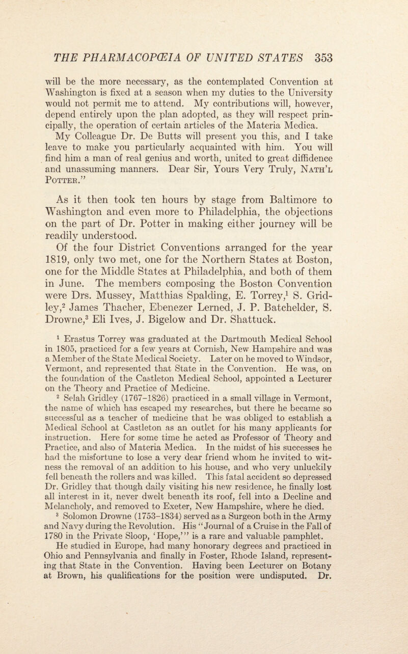 will be the more necessary, as the contemplated Convention at Washington is fixed at a season when my duties to the University would not permit me to attend. My contributions will, however, depend entirely upon the plan adopted, as they will respect prin¬ cipally, the operation of certain articles of the Materia Medica. My Colleague Dr. De Butts will present you this, and I take leave to make you particularly acquainted with him. You will find him a man of real genius and worth, united to great diffidence and unassuming manners. Dear Sir, Yours Very Truly, Nath’l Potter/’ As it then took ten hours by stage from Baltimore to Washington and even more to Philadelphia, the objections on the part of Dr. Potter in making either journey will be readily understood. Of the four District Conventions arranged for the year 1819, only two met, one for the Northern States at Boston, one for the Middle States at Philadelphia, and both of them in June. The members composing the Boston Convention were Drs. Mussey, Matthias Spalding, E. Torrey,1 S. Grid- ley,2 James Thacher, Ebenezer Lerned, J. P. Batchelder, S. Drowne,3 Eli Ives, J. Bigelow and Dr. Shattuck. 1 Erastus Torrey was graduated at the Dartmouth Medical School in 1805, practiced for a few years at Cornish, New Hampshire and was a Member of the State Medical Society. Later on he moved to Windsor, Vermont, and represented that State in the Convention. He was, on the foundation of the Castleton Medical School, appointed a Lecturer on the Theory and Practice of Medicine. 2 Selah Gridley (1767-1826) practiced in a small village in Vermont, the name of which has escaped my researches, but there he became so successful as a teacher of medicine that he was obliged to establish a Medical School at Castleton as an outlet for his many applicants for instruction. Here for some time he acted as Professor of Theory and Practice, and also of Materia Medica. In the midst of his successes he had the misfortune to lose a very dear friend whom he invited to wit¬ ness the removal of an addition to his house, and who very unluckily fell beneath the rollers and was killed. This fatal accident so depressed Dr. Gridley that though daily visiting his new residence, he finally lost all interest in it, never dwelt beneath its roof, fell into a Decline and Melancholy, and removed to Exeter, New Hampshire, where he died. 3 Solomon Drowne (1753-1834) served as a Surgeon both in the Army and Navy during the Revolution. His ‘‘Journal of a Cruise in the Fall of 1780 in the Private Sloop, ‘Hope,’” is a rare and valuable pamphlet. He studied in Europe, had many honorary degrees and practiced in Ohio and Pennsylvania and finally in Foster, Rhode Island, represent¬ ing that State in the Convention. Having been Lecturer on Botany at Brown, his qualifications for the position were undisputed. Dr.