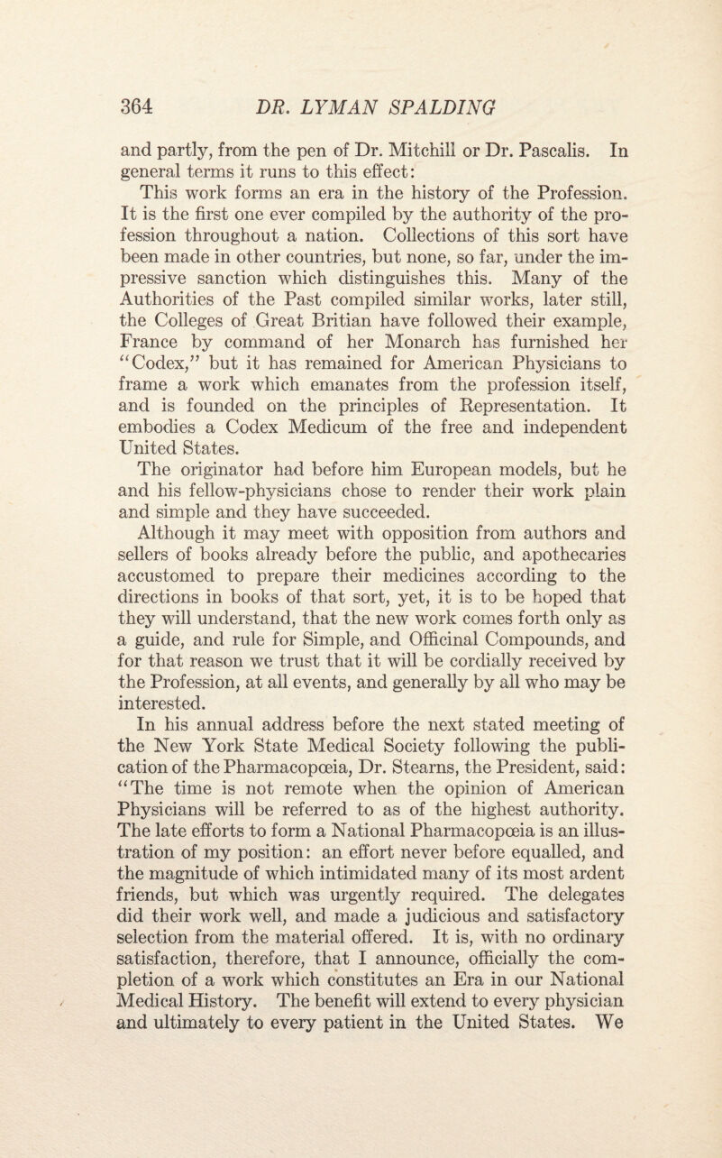 and partly, from the pen of Dr. Mitchill or Dr. Pascalis. In general terms it runs to this effect: This work forms an era in the history of the Profession. It is the first one ever compiled by the authority of the pro¬ fession throughout a nation. Collections of this sort have been made in other countries, but none, so far, under the im¬ pressive sanction which distinguishes this. Many of the Authorities of the Past compiled similar works, later still, the Colleges of Great Britian have followed their example, France by command of her Monarch has furnished her “ Codex/’ but it has remained for American Physicians to frame a work which emanates from the profession itself, and is founded on the principles of Representation. It embodies a Codex Medicum of the free and independent United States. The originator had before him European models, but he and his fellow-physicians chose to render their work plain and simple and they have succeeded. Although it may meet with opposition from authors and sellers of books already before the public, and apothecaries accustomed to prepare their medicines according to the directions in books of that sort, yet, it is to be hoped that they will understand, that the new work comes forth only as a guide, and rule for Simple, and Officinal Compounds, and for that reason we trust that it will be cordially received by the Profession, at all events, and generally by all who may be interested. In his annual address before the next stated meeting of the New York State Medical Society following the publi¬ cation of the Pharmacopoeia, Dr. Stearns, the President, said: “The time is not remote when the opinion of American Physicians will be referred to as of the highest authority. The late efforts to form a National Pharmacopoeia is an illus¬ tration of my position: an effort never before equalled, and the magnitude of which intimidated many of its most ardent friends, but which was urgently required. The delegates did their work well, and made a judicious and satisfactory selection from the material offered. It is, with no ordinary satisfaction, therefore, that I announce, officially the com¬ pletion of a work which constitutes an Era in our National Medical History. The benefit will extend to every physician and ultimately to every patient in the United States. We