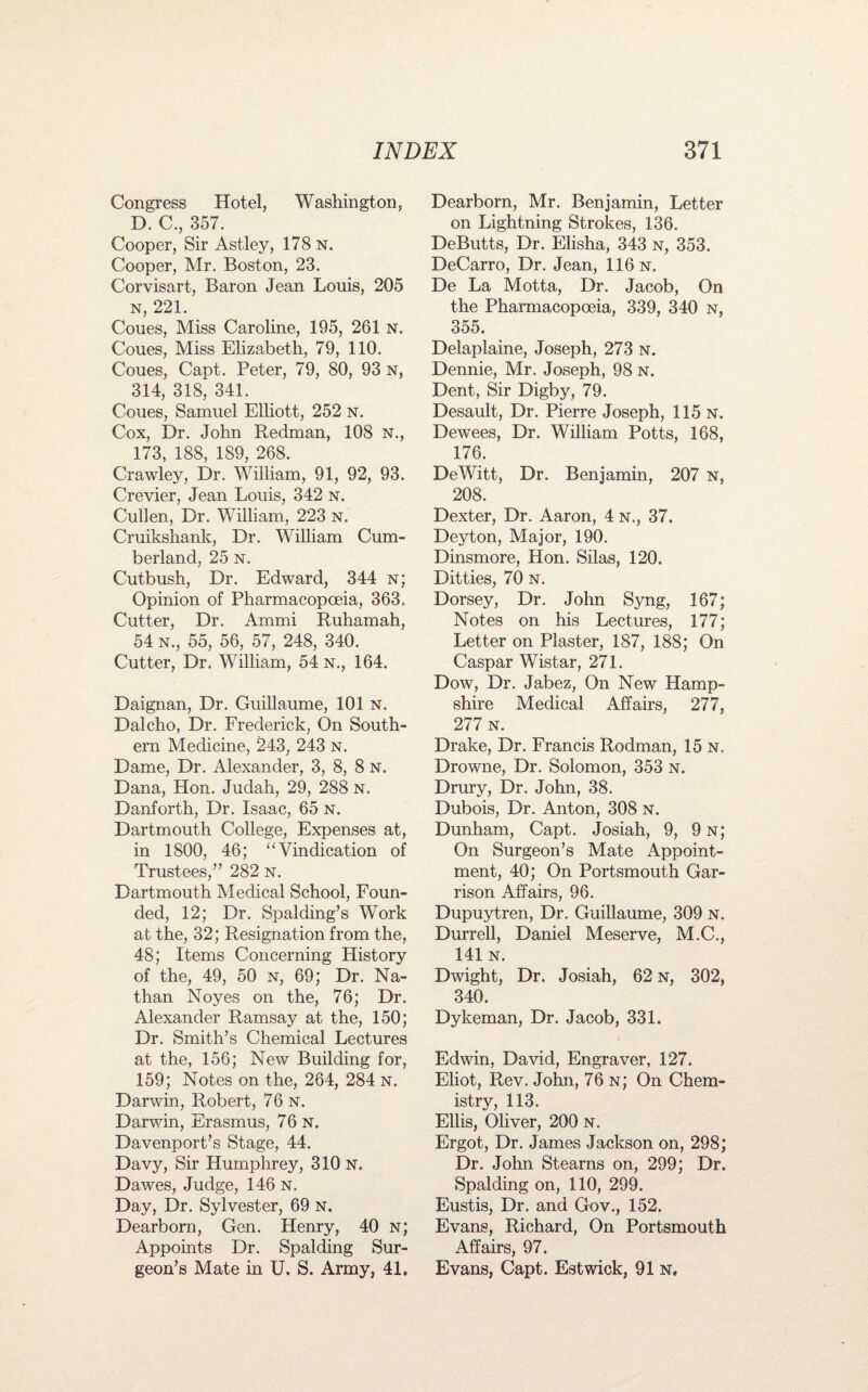 Congress Hotel, Washington, D. C., 357. Cooper, Sir Astley, 178 n. Cooper, Mr. Boston, 23. Corvisart, Baron Jean Louis, 205 n, 221. Coues, Miss Caroline, 195, 261 n. Coues, Miss Elizabeth, 79, 110. Coues, Capt. Peter, 79, 80, 93 n, 314, 318, 341. Coues, Samuel Elliott, 252 n. Cox, Dr. John Redman, 108 n., 173, 188, 189, 268. Crawley, Dr. William, 91, 92, 93. Crevier, Jean Louis, 342 n. Cullen, Dr. William, 223 n. Cruikshank, Dr. William Cum¬ berland, 25 n. Cutbush, Dr. Edward, 344 n; Opinion of Pharmacopoeia, 363. Cutter, Dr. Ammi Ruhamah, 54 n., 55, 56, 57, 248, 340. Cutter, Dr. William, 54 n., 164. Daignan, Dr. Guillaume, 101 n. Dalcho, Dr. Frederick, On South¬ ern Medicine, 243, 243 n. Dame, Dr. Alexander, 3, 8, 8 N. Dana, Hon. Judah, 29, 288 N. Danforth, Dr. Isaac, 65 n. Dartmouth College, Expenses at, in 1800, 46; “Vindication of Trustees,” 282 n. Dartmouth Medical School, Foun¬ ded, 12; Dr. Spalding’s Work at the, 32; Resignation from the, 48; Items Concerning History of the, 49, 50 n, 69; Dr. Na¬ than Noyes on the, 76; Dr. Alexander Ramsay at the, 150; Dr. Smith’s Chemical Lectures at the, 156; New Building for, 159; Notes on the, 264, 284 n. Darwin, Robert, 76 n. Darwin, Erasmus, 76 n. Davenport’s Stage, 44. Davy, Sir Humphrey, 310 n. Dawes, Judge, 146 n. Day, Dr, Sylvester, 69 n. Dearborn, Gen. Henry, 40 n; Appoints Dr. Spalding Sur¬ geon’s Mate in U. S. Army, 41. Dearborn, Mr. Benjamin, Letter on Lightning Strokes, 136. DeButts, Dr. Elisha, 343 n, 353. DeCarro, Dr. Jean, 116 n. De La Motta, Dr. Jacob, On the Pharmacopoeia, 339, 340 n, 355. Delaplaine, Joseph, 273 n. Dennie, Mr. Joseph, 98 n. Dent, Sir Digby, 79. Desault, Dr. Pierre Joseph, 115 N. Dewees, Dr. William Potts, 168, 176. DeWitt, Dr. Benjamin, 207 n, 208. ' Dexter, Dr. Aaron, 4 n., 37. Deyton, Major, 190. Dinsmore, Hon. Silas, 120. Ditties, 70 n. Dorsey, Dr. John Syng, 167; Notes on his Lectures, 177; Letter on Plaster, 187, 188; On Caspar Wistar, 271. Dow, Dr. Jabez, On New Hamp¬ shire Medical Affairs, 277, 277 n. Drake, Dr. Francis Rodman, 15 N. Drowne, Dr. Solomon, 353 n. Drury, Dr. John, 38. Dubois, Dr. Anton, 308 n. Dunham, Capt. Josiah, 9, 9 n; On Surgeon’s Mate Appoint¬ ment, 40; On Portsmouth Gar¬ rison Affairs, 96. Dupuytren, Dr. Guillaume, 309 N. Durrell, Daniel Meserve, M.C., 141 N. Dwight, Dr. Josiah, 62 n, 302, 340. Dykeman, Dr. Jacob, 331. Edwin, David, Engraver, 127. Eliot, Rev. John, 76 n; On Chem¬ istry, 113. Ellis, Oliver, 200 n. Ergot, Dr. James Jackson on, 298; Dr. John Stearns on, 299; Dr. Spalding on, 110, 299. Eustis, Dr. and Gov., 152. Evans, Richard, On Portsmouth Affairs, 97. Evans, Capt. Estwick, 91 n.