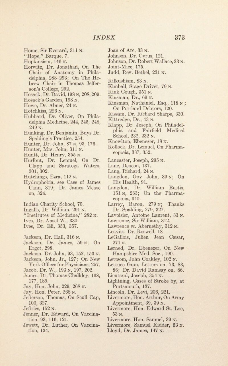 Home, Sir Everard, 311 n. “Hope,” Barque, 7. Hopkinsism, 146 n. Horwitz, Dr. Jonathan, On The Chair of Anatomy in Phila¬ delphia, 288-293; On The He¬ brew Chair in Thomas Jeffer¬ son’s College, 292. Hosack, Dr. David, 198 n, 208, 209. Hosack’s Garden, 198 n. Howe, Dr. Abner, 24 n. Hotchkiss, 226 n. Hubbard, Dr. Oliver, On Phila¬ delphia Medicine, 244, 245, 248, 249 n. Hunking, Dr. Benjamin, Buys Dr. Spalding’s Practice, 254. Hunter, Dr. John, 87 n, 93, 176. Hunter, Mrs. John, 311 n. Pluntt, Dr. Henry, 355 n. Hurlbut, Dr. Lemuel, On Dr. Clapp and Saratoga Waters, 301, 302. Hutchings, Ezra, 112 n. Hydrophobia, see Case of James Cann, 319; Dr. James Mease on, 324. Indian Charity School, 70. Ingalls, Dr. William, 291 n. “Institutes of Medicine,” 282 n. Ives, Dr. Ansel W., 330. Ives, Dr. Eli, 353, 357. Jackson, Dr. Hall, 316 n. Jackson, Dr. James, 59 n; On Ergot, 298. Jackson, Dr. John, 93, 152, 153 n. Jackson, John, Jr., 127; On New York Offices for Physicians, 257. Jacob, Dr. W., 193 n, 197, 202. James, Dr. Thomas Chalkley, 168, 177, 189. Jay, Hon. John, 229, 268 n. Jay, Hon. Peter, 268 n. Jefferson, Thomas, On Scull Cap, 100, 327. Jeffries, 152 n. Jenner, Dr. Edward, On Vaccina¬ tion, 93, 116, 121. Jewett, Dr. Luther, On Vaccina¬ tion, 134. Joan of Arc, 33 n. Johnson, Dr. Cyrus, 121. Johnson, Dr. Robert Wallace, 33 n. Joint-Mice, 175. Judd, Rev. Bethel, 231 n. Kilkushism, 83 n. Kimball, Stage Driver, 79 n. Kink Cough, 351 n. Kinsman, Dr., 69 n. Kinsman, Nathaniel, Esq., 118 n; On Portland Debtors, 120. Kissam, Dr. Richard Sharpe, 330. Kittredge, Dr., 43 n. Klapp, Dr. Joseph, On Philadel¬ phia and Fairfield Medical School, 232, 232 n. Knowlton, Ebenezer, 18 n. Kollock, Dr. Lemuel, On Pharma¬ copoeia, 337, 352. Lancaster, Joseph, 295 N. Lane, Deacon, 137. Lang, Richard, 24 n. Langdon, Gov. John, 39 n; On His Health, 91. Langdon, Dr. William Eustis, 151 n, 263; On the Pharma¬ copoeia, 340. Larrey, Baron, 279 n; Thanks Dr. Spalding, 279, 327. Lavoisier, Antoine Laurent, 33 N. Lawrence, Sir William, 312. Lawrence vs. Abernethy, 312 n. Leavitt, Dr. Roswell, 18. LeGallois, Julien Jean Csesar, 271 n. Lerned, Dr. Ebenezer, On New Hampshire Med. Soc., 190. Lettsom, John Coakley, 102 n. Lettuce Gum, Letters on, 73, 83, 86; Dr. David Ramsay on, 86. Lieutaud, Joseph, 354 n. Lightning, Cases of Stroke by, at Portsmouth, 137. Lincoln, Dr. Levi, 206, 221. Livermore, Hon. Arthur, On Army Appointment, 39, 39 n. Livermore, Hon. Edward St. Loe, 53 n. Livermore, Hon. Samuel, 39 n. Livermore, Samuel Kidder, 53 N. Lloyd, Dr. James, 147 n.