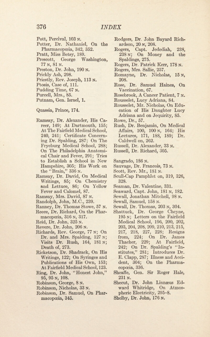 Pott, Percival, 103 n. Potter, Dr. Nathaniel, On the Pharmacopoeia, 342, 352. Pratt, Miss Betsy, 189. Prescott, George Washington, 77 n, 81 n. Preston, Dr. John, 190 N. Prickly Ash, 298. Priestly, Rev. Joseph, 113 n. Ptosis, Case of, 111. Pudding Time, 67 N. Purcell, Mrs., 85. Putnam, Gen. Israel, 1. Quassia, Prince, 174. Ramsay, Dr. Alexander, His Ca¬ reer, 149; At Dartmouth, 155; At The Fairfield Medical School, 240, 241; Certificate Concern¬ ing Dr. Spalding, 287; On The Fryeburg Medical School, 288; On The Philadelphia Anatomi¬ cal Chair and Fever, 291; Tries to Establish a School in New Hampshire, 305; His Work on the “Brain,” 336 n. Ramsay, Dr. David, On Medical Writings, 85; On Chemistry and Lettuce, 86; On Yellow Fever and Calomel, 87. Ramsay, Mrs. David, 87 n. Randolph, John, M.C., 239. Ranney, Dr. Thomas Stowe, 57 n. Reece, Dr. Richard, On the Phar¬ macopoeia, 316 n, 317. Reid, Dr. John, 325 n. Revere, Dr. John, 206 N. Richards, Rev. George, 77 n; On Dr. and Mrs. Spalding, 127 n; Visits Dr. Rush, 164, 181 n; Death of, 273. Ricketson, Dr. Shadrack, On His Writings, 122; On Syringes and Publications of His Own, 153; At Fairfield Medical School, 123. Ring, Dr. John, “Honest John,” 95, 95 n, 108. Robinson, George, 8 N. Robinson, Nicholas, 33 n. Robinson, Dr. Samuel, On Phar¬ macopoeia, 345. Rodgers, Dr John Bayard Rich¬ ardson, 20 N, 208. Rogers, Capt. Jedediah, 238, 238 n; On Money and the Spaldings, 275. Rogers, Dr. Patrick Kerr, 178 N. Rogers, Mrs. Sallie, 257. Romayne, Dr. Nicholas, 15 n, 208. Rose, Dr. Samuel Haines, On Vaccination, 67. Rosebrook, A Cancer Patient, 7 n. Rousselet, Lucy Adriana, 84. Rousselet, Mr. Nicholas, On Edu¬ cation of His Daughter Lucy Adriana and on Jequirity, 85. Rowe, Dr., 57. Rush, Dr. Benjamin, On Medical Affairs, 100, 100 n, 164; His Lectures, 171, 188, 189; Dr. Caldwell on, 262. Russell, Dr. Alexander, 33 n. Russell, Dr. Richard, 305. Sangrado, 186 N. Sauvage, Dr. Francois, 73 N. Scott, Rev. Mr., 181 n. Scull-Cap Pamphlet on, 319, 326, 328. Seaman, Dr. Valentine, 331. Seaward, Capt. John, 181 n, 182. Sewall, Jonathan Mitchell, 98 n. Sewall, Samuel, 158 n. Sewall, Dr. Thomas, 203 N, 304. Shattuck, Dr. George Cheyne, 195 n; Letters on the Fairfield Medical School, 196, 200, 202, 203, 204, 208, 209, 210, 213, 215, 217, 218, 227, 228; Resigns from, 224; On Dr. James Thacher, 229; At Fairfield, 242; On Dr. Spalding’s “In¬ stitutes,” 281; introduces Dr. E. Clapp, 287; Illness and Acci¬ dent, 304; On the Pharma¬ copoeia, 336. Sheaffe, Gen. Sir Roger Hale, 231 n. Shecut, Dr. John Linnseus Ed¬ ward Whitridge, On Atmos¬ pheric Electricity, 295-8. Shelby, Dr. John, 176 n.