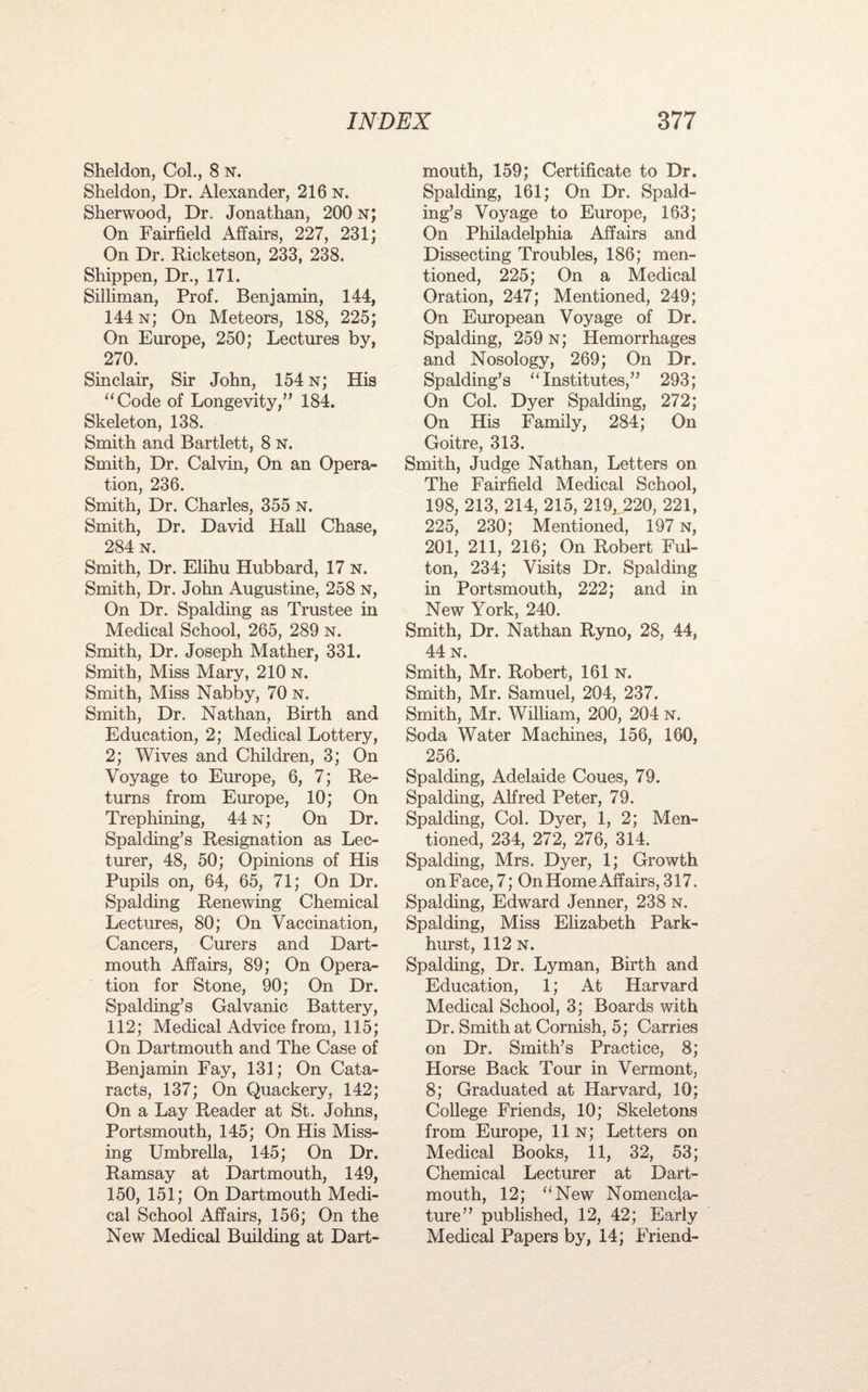 Sheldon, Col., 8 n. Sheldon, Dr. Alexander, 216 n. Sherwood, Dr. Jonathan, 200 n; On Fairfield Affairs, 227, 231; On Dr. Ricketson, 233, 238. Shippen, Dr., 171. Silliman, Prof. Benjamin, 144, 144 n; On Meteors, 188, 225; On Europe, 250; Lectures by, 270. Sinclair, Sir John, 154 n; His “Code of Longevity,” 184. Skeleton, 138. Smith and Bartlett, 8 N. Smith, Dr. Calvin, On an Opera¬ tion, 236. Smith, Dr. Charles, 355 n. Smith, Dr. David Hall Chase, 284 n. Smith, Dr. Elihu Hubbard, 17 n. Smith, Dr. John Augustine, 258 N, On Dr. Spalding as Trustee in Medical School, 265, 289 n. Smith, Dr. Joseph Mather, 331. Smith, Miss Mary, 210 N. Smith, Miss Nabby, 70 n. Smith, Dr. Nathan, Birth and Education, 2; Medical Lottery, 2; Wives and Children, 3; On Voyage to Europe, 6, 7; Re¬ turns from Europe, 10; On Trephining, 44 n; On Dr. Spalding’s Resignation as Lec¬ turer, 48, 50; Opinions of His Pupils on, 64, 65, 71; On Dr. Spalding Renewing Chemical Lectures, 80; On Vaccination, Cancers, Curers and Dart¬ mouth Affairs, 89; On Opera¬ tion for Stone, 90; On Dr. Spalding’s Galvanic Battery, 112; Medical Advice from, 115; On Dartmouth and The Case of Benjamin Fay, 131; On Cata¬ racts, 137; On Quackery, 142; On a Lay Reader at St. Johns, Portsmouth, 145; On His Miss¬ ing Umbrella, 145; On Dr. Ramsay at Dartmouth, 149, 150, 151; On Dartmouth Medi¬ cal School Affairs, 156; On the New Medical Building at Dart¬ mouth, 159; Certificate to Dr. Spalding, 161; On Dr. Spald¬ ing’s Voyage to Europe, 163; On Philadelphia Affairs and Dissecting Troubles, 186; men¬ tioned, 225; On a Medical Oration, 247; Mentioned, 249; On European Voyage of Dr. Spalding, 259 n; Hemorrhages and Nosology, 269; On Dr. Spalding’s “Institutes,” 293; On Col. Dyer Spalding, 272; On His Family, 284; On Goitre, 313. Smith, Judge Nathan, Letters on The Fairfield Medical School, 198, 213, 214, 215, 219, 220, 221, 225, 230; Mentioned, 197 n, 201, 211, 216; On Robert Ful¬ ton, 234; Visits Dr. Spalding in Portsmouth, 222; and in New York, 240. Smith, Dr. Nathan Ryno, 28, 44, 44 n. Smith, Mr. Robert, 161 n. Smith, Mr. Samuel, 204, 237. Smith, Mr. William, 200, 204 n. Soda Water Machines, 156, 160, 256. Spalding, Adelaide Coues, 79. Spalding, Alfred Peter, 79. Spalding, Col. Dyer, 1, 2; Men¬ tioned, 234, 272, 276, 314. Spalding, Mrs. Dyer, 1; Growth on Face, 7; On Home Affairs, 317. Spalding, Edward Jenner, 238 n. Spalding, Miss Elizabeth Park- hurst, 112 N. Spalding, Dr. Lyman, Birth and Education, 1; At Harvard Medical School, 3; Boards with Dr. Smith at Cornish, 5; Carries on Dr. Smith’s Practice, 8; Horse Back Tour in Vermont, 8; Graduated at Harvard, 10; College Friends, 10; Skeletons from Europe, 11 n; Letters on Medical Books, 11, 32, 53; Chemical Lecturer at Dart¬ mouth, 12; “New Nomencla¬ ture” published, 12, 42; Early Medical Papers by, 14; Friend-