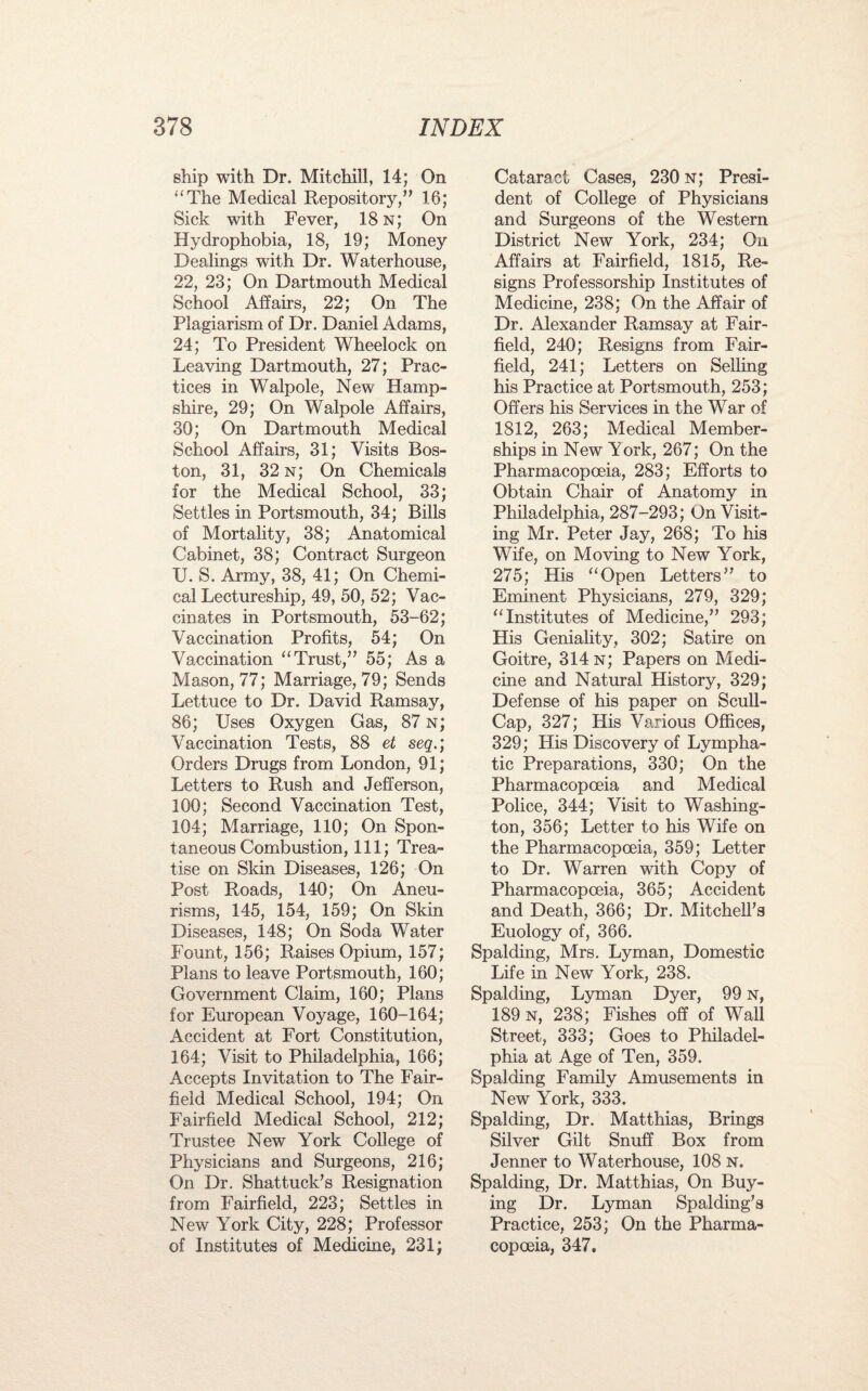 ship with Dr, Mitchill, 14; On “The Medical Repository,” 16; Sick with Fever, 18 n; On Hydrophobia, 18, 19; Money Dealings with Dr. Waterhouse, 22, 23; On Dartmouth Medical School Affairs, 22; On The Plagiarism of Dr. Daniel Adams, 24; To President Wheelock on Leaving Dartmouth, 27; Prac¬ tices in Walpole, New Hamp¬ shire, 29; On Walpole Affairs, 30; On Dartmouth Medical School Affairs, 31; Visits Bos¬ ton, 31, 32 n; On Chemicals for the Medical School, 33; Settles in Portsmouth, 34; Bills of Mortality, 38; Anatomical Cabinet, 38; Contract Surgeon U. S. Army, 38, 41; On Chemi¬ cal Lectureship, 49, 50, 52; Vac¬ cinates in Portsmouth, 53-62; Vaccination Profits, 54; On Vaccination “Trust,” 55; As a Mason, 77; Marriage, 79; Sends Lettuce to Dr. David Ramsay, 86; Uses Oxygen Gas, 87 n; Vaccination Tests, 88 et seq.; Orders Drugs from London, 91; Letters to Rush and Jefferson, 100; Second Vaccination Test, 104; Marriage, 110; On Spon¬ taneous Combustion, 111; Trea¬ tise on Skin Diseases, 126; On Post Roads, 140; On Aneu¬ risms, 145, 154, 159; On Skin Diseases, 148; On Soda Water Fount, 156; Raises Opium, 157; Plans to leave Portsmouth, 160; Government Claim, 160; Plans for European Voyage, 160-164; Accident at Fort Constitution, 164; Visit to Philadelphia, 166; Accepts Invitation to The Fair- field Medical School, 194; On Fairfield Medical School, 212; Trustee New York College of Physicians and Surgeons, 216; On Dr. Shattuck’s Resignation from Fairfield, 223; Settles in New York City, 228; Professor of Institutes of Medicine, 231; Cataract Cases, 230 n; Presi¬ dent of College of Physicians and Surgeons of the Western District New York, 234; On Affairs at Fairfield, 1815, Re¬ signs Professorship Institutes of Medicine, 238; On the Affair of Dr. Alexander Ramsay at Fair- field, 240; Resigns from Fair- field, 241; Letters on Selling his Practice at Portsmouth, 253; Offers his Services in the War of 1812, 263; Medical Member¬ ships in New York, 267; On the Pharmacopoeia, 283; Efforts to Obtain Chair of Anatomy in Philadelphia, 287-293; On Visit¬ ing Mr. Peter Jay, 268; To his Wife, on Moving to New York, 275; His “Open Letters” to Eminent Physicians, 279, 329; “Institutes of Medicine,” 293; His Geniality, 302; Satire on Goitre, 314 n; Papers on Medi¬ cine and Natural History, 329; Defense of his paper on Scull- Cap, 327; His Various Offices, 329; His Discovery of Lympha¬ tic Preparations, 330; On the Pharmacopoeia and Medical Police, 344; Visit to Washing¬ ton, 356; Letter to his Wife on the Pharmacopoeia, 359; Letter to Dr. Warren with Copy of Pharmacopoeia, 365; Accident and Death, 366; Dr. Mitchell's Euology of, 366. Spalding, Mrs. Lyman, Domestic Life in New York, 238. Spalding, Lyman Dyer, 99 n, 189 n, 238; Fishes off of Wall Street, 333; Goes to Philadel¬ phia at Age of Ten, 359. Spalding Family Amusements in New York, 333. Spalding, Dr. Matthias, Brings Silver Gilt Snuff Box from Jenner to Waterhouse, 108 n. Spalding, Dr. Matthias, On Buy¬ ing Dr. Lyman Spalding’s Practice, 253; On the Pharma¬ copoeia, 347.