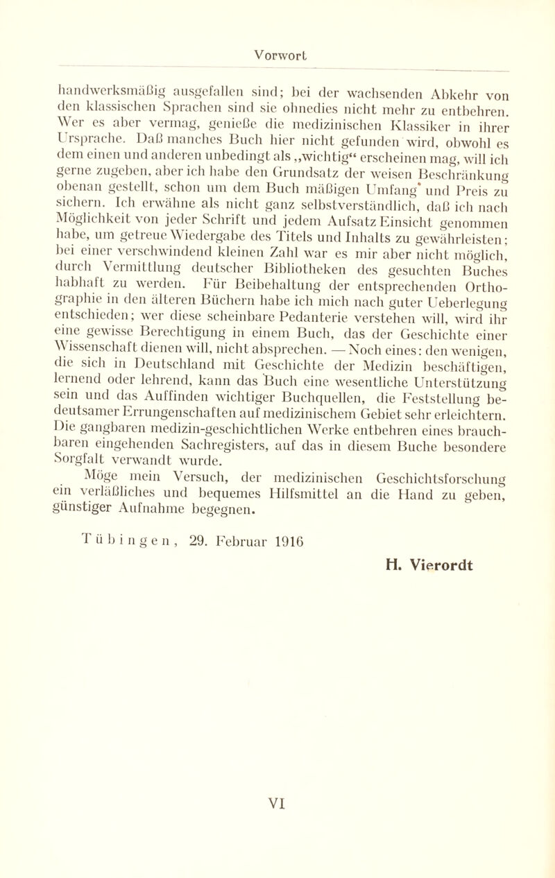 handwerksmäßig ausgefallen sind; bei der wachsenden Abkehr von den klassischen Sprachen sind sie ohnedies nicht mehr zu entbehren. Wer es aber vermag, genieße die medizinischen Klassiker in ihrer Ursprache. Daß manches Buch hier nicht gefunden wird, obwohl es dem einen und anderen unbedingt als „wichtig“ erscheinen mag, will ich gerne zugeben, aber ich habe den Grundsatz der weisen Beschränkung obenan gestellt, schon um dem Buch mäßigen Umfang* und Preis zu sichern. Ich erwähne als nicht ganz selbstverständlich, daß ich nach Möglichkeit von jeder Schrift und jedem Aufsatz Einsicht genommen habe, um getreue Wiedergabe des Titels und Inhalts zu gewährleisten; bei einer verschwindend kleinen Zahl war es mir aber nicht möglich] durch Vermittlung deutscher Bibliotheken des gesuchten Buches habhaft zu werden. Für Beibehaltung der entsprechenden Ortho¬ graphie in den älteren Büchern habe ich mich nach guter Ueberlegung entschieden; wer diese scheinbare Pedanterie verstehen will, wird ihr eine gewisse Berechtigung in einem Buch, das der Geschichte einer M issenschaft dienen will, nicht absprechen. — Noch eines: den wenigen, die sich in Deutschland mit Geschichte der Medizin beschäftigen, lernend oder lehrend, kann das Buch eine wesentliche Unterstützung sein und das Auffinden wichtiger Buchquellen, die Feststellung be¬ deutsamer Errungenschaften auf medizinischem Gebiet sehr erleichtern. Die gangbaren medizin-geschichtlichen Werke entbehren eines brauch¬ baren eingehenden Sachregisters, auf das in diesem Buche besondere Sorgfalt verwandt wurde. Möge mein Versuch, der medizinischen Geschichtsforschung ein verläßliches und bequemes Hilfsmittel an die Hand zu geben, günstiger Aufnahme begegnen. I ü b i n g e n , 29. Februar 1916 H. Vierordt
