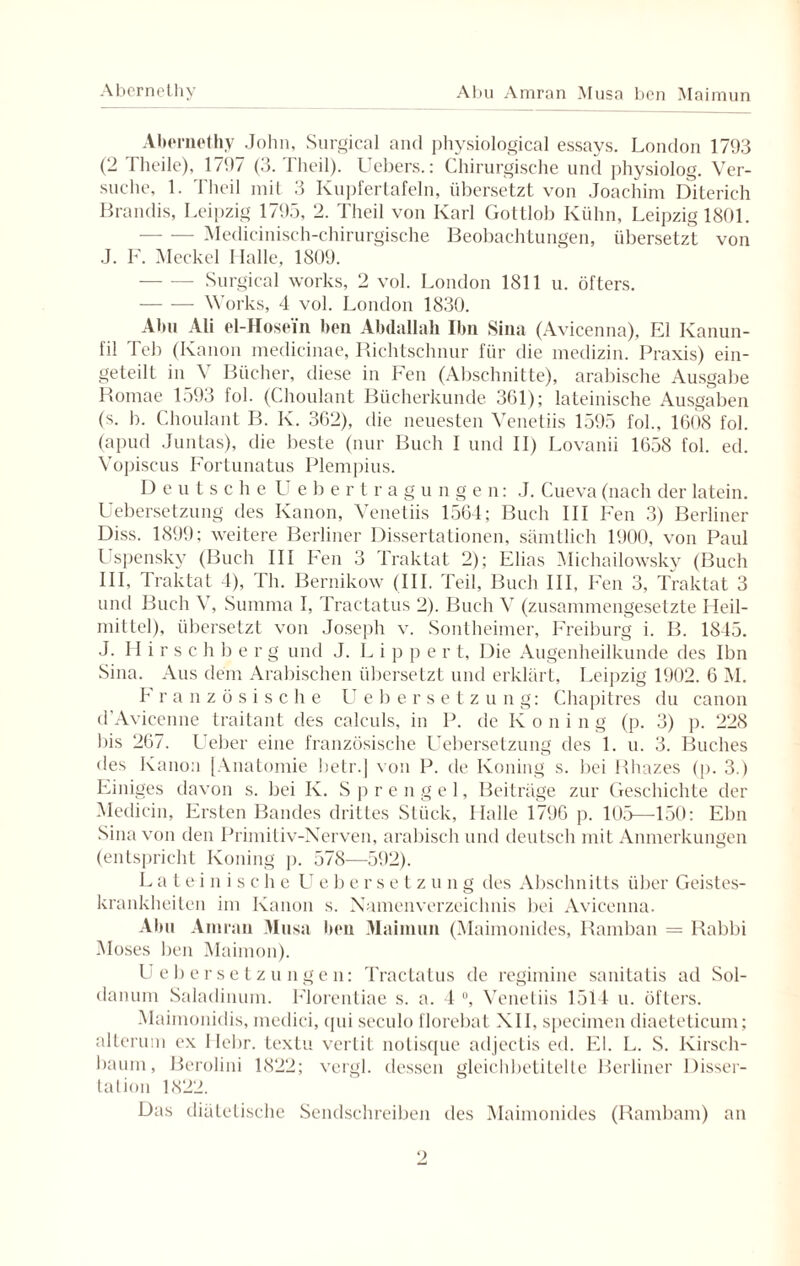 Abernethy Abu Amran Musa ben Maimun Abernethy John, Surgical and physiological essays. London 1793 (2 Theile), 1797 (3. Tlieil). Uebers.: Chirurgische und physiolog. Ver¬ suche, 1. Tlieil mit 3 Kupfertafeln, übersetzt von Joachim Diterich Brandts, Leipzig 1795, 2. Tlieil von Karl Gottlob Kühn, Leipzig 1801. -Medicinisch-chirurgische Beobachtungen, übersetzt von J. F. Meckel Halle, 1809. — — Surgical works, 2 vol. London 1811 u. öfters. -Works, 4 vol. London 1830. Abu Ali el-Hose'm ben Abdallah Ilm Sina (Avicenna), El Kanun- fil Teb (Kanon medicinae, Richtschnur für die medizin. Praxis) ein¬ geteilt in V Bücher, diese in Fen (Abschnitte), arabische Ausgabe Romae 1593 fol. (Choulant Bücherkunde 361); lateinische Ausgaben (s. b. Choulant B. K. 362), die neuesten Venetiis 1595 fol., 1608 fol. (apud Juntas), die beste (nur Buch I und II) Lovanii 1658 fol. ed. Vopiscus Fortunatus Plempius. Deutsche U ebertragungen: J. Cueva (nach der latein. Uebersetzung des Kanon, Venetiis 1564; Buch III Fen 3) Berliner Diss. 1899; weitere Berliner Dissertationen, sämtlich 1900, von Paul Uspensky (Buch III Fen 3 Traktat 2); Elias Michailowsky (Buch III, Traktat 4), Th. Bernikow (III. Teil, Buch III, Fen 3, Traktat 3 und Buch V, Summa I, Tractatus 2). Buch V (zusammengesetzte Heil¬ mittel), übersetzt von Joseph v. Sontheimer, Freiburg i. B. 1845. J. Hirschberg und J. L i p p e r t. Die Augenheilkunde des Ihn Sina. Aus dem Arabischen übersetzt und erklärt, Leipzig 1902. 6 M. Französische Uebers e l zung: Chapitres du canon d’Avicenne traitant des calculs, in P. de Koni n g (p. 3) p. 228 bis 267. Ueber eine französische Uebersetzung des 1. u. 3. Buches des Kanon [Anatomie betr.] von P. de Koning s. bei Rhazes (p. 3.) Einiges davon s. bei K. Sprengel, Beiträge zur Geschichte der Medicin, Ersten Bandes drittes Stück, Halle 1796 p. 105—150: Ebn Sina von den Primiliv-Nerven, arabisch und deutsch mit Anmerkungen (entspricht Koning p. 578—592). Lateinische Ueber setz u n g des Abschnitts über Geistes¬ krankheiten im Kanon s. Namenverzeichnis bei Avicenna. Abu Amrau Musa ben Maimun (Maimonides, Ramban = Rabbi Moses ben Maimon). Ueber Setzungen: Tractatus de regimine sanitatis ad Sol- danum Saladinum. Florentiae s. a. 4 °, Venetiis 1514 u. öfters. Maiinonidis, medici, cpii seculo florebat XII, specimen diaeteticum; alterum ex Ilebr. textu vertit nolisque adjectis ed. El. L. S. Kirsch¬ baum, Berolini 1822; vergl. dessen gleichbetitelte Berliner Disser- tation 1822. Das diätetische Sendschreiben des Maimonides (Rambam) an
