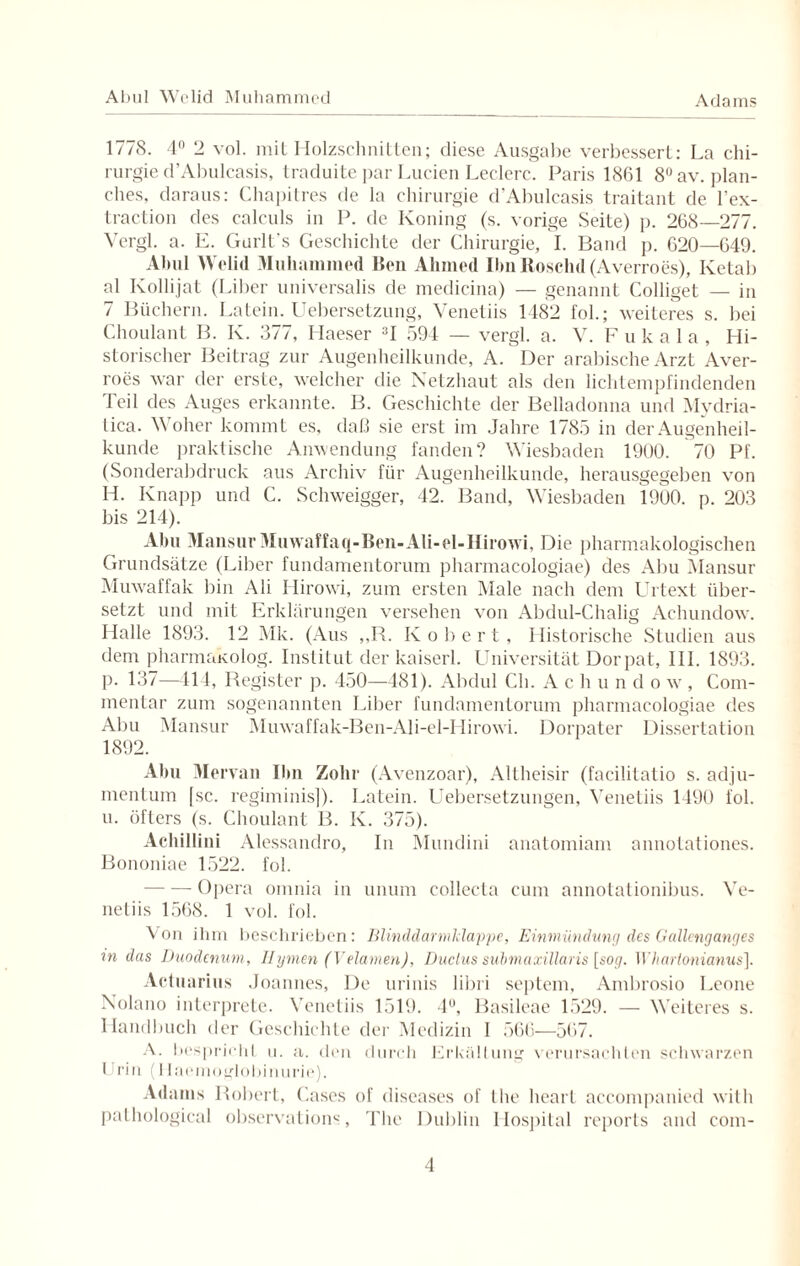 1778. 4n 2 vol. mit Holzschnitten; diese Ausgabe verbessert: La Chi¬ rurgie d’Abulcasis, traduite par Luden Ledere. Paris 1861 8°av. plan- ches, daraus: Chapitres de la Chirurgie d’Abulcasis traitant de l’ex- traction des calculs in P. de Koning (s. vorige Seite) p. 268—277. Vergl. a. E. Gurlt's Geschichte der Chirurgie, I. Band p. 620—649. Abul Welid Muhammed Beil Ahmed Ilm Roselid (Averroes), Ketab al Kollijat (Liber universalis de medicina) — genannt Colliget — in 7 Büchern. Latein. Uebersetzung, Venetiis 1482 fol.; weiteres s. bei Choulant B. Iv. 377, Haeser 3I 594 — vergl. a. V. F ukala, Hi¬ storischer Beitrag zur Augenheilkunde, A. Der arabische Arzt Aver¬ roes war der erste, welcher die Netzhaut als den lichtempfindenden Teil des Auges erkannte. B. Geschichte der Belladonna und Mydria- tica. Woher kommt es, daß sie erst im Jahre 1785 in der Augenheil¬ kunde praktische Anwendung fanden? Wiesbaden 1900. 70 Pf. (Sonderabdruck aus Archiv für Augenheilkunde, herausgegeben von H. Knapp und C. Schweigger, 42. Band, Wiesbaden 1900. p. 203 bis 214). Abu Mansur Muwaffaq-Ben-Ali-el-Hirowi, Die pharmakologischen Grundsätze (Liber fundamentorum pharmacologiae) des Abu Mansur Muwaffak bin Ali Hirowi, zum ersten Male nach dem Urtext über¬ setzt und mit Erklärungen versehen von Abdul-Chalig Achundow. Halle 1893. 12 Mk. (Aus ,,B. Robert, Historische Studien aus dem pharmakolog. Institut der kaiserl. Universität Dorpat, III. 1893. p. 137—114, Register p. 450—481). Abdul Ch. A chundo w , Com- mentar zum sogenannten Liber fundamentorum pharmacologiae des Abu Mansur Muwaffak-Ben-Ali-el-Hirowi. Dorpater Dissertation 1892. Abu Mervan Ihn Zolir (Avenzoar), Altheisir (facilitatio s. adju- mentum [sc. regiminis]). Latein. Uebersetzungen, Venetiis 1490 fol. u. öfters (s. Choulant B. K. 375). Achillini Alessandro, In Mundini anatomiam annotationes. Bononiae 1522. fol. -Opera omnia in unum collecta cum annotationibus. Ve¬ netiis 1568. 1 vol. fol. Von ihm beschrieben: Blinddarmklappe, Einmündung des Gallenganges in das Duodenum, Hymen (Velamen), Duclus submaxillaris [sog. Whartonianus]. Actuarius Joannes, De urinis libri septem, Ambrosio Leone Nolano interprete. Venetiis 1519. 4°, Basileae 1529. — Weiteres s. Handbuch der Geschichte der Medizin 1 566—567. A. bespricht u. a. den durch Erkältung verursachten schwarzen Urin (Ilaemoglobinurie). Adams Robert, Cases of diseases of the heart accompanied with pathological observation«, The Dublin Hospital reports and com-