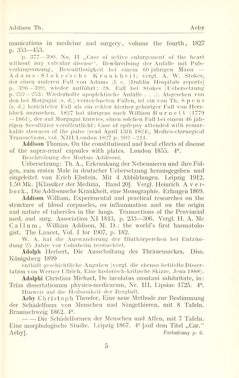 Addison Tli. Acby munications in medicine and surgery, volume the fourth, 1827 p. 353—453. p. 377 — 390. No. II ,,Case of active enlargement of llie heart without any valvular disease“. Beschreibung der Anfälle mit Puls- verlangsamung, Bewußtlosigkeit bei einem 60 jährigen Mann — Adams-Stoke s’s che K r a n k h e i t; vergl. A. W. Stokes, der einen anderen Fall von Adams (1. c. [Dublin Hospitals reports] p. 396 — 399) wieder aufführt: 28. Fall bei Stokes (UeberseLzung p. 252—253: Wiederholte apoplektische Anfälle . . .). Abgesehen von den bei Morgagni (s. d.) verzeichneten Fällen, ist ein von Th. S p e n s (s. d.) berichteter Fall als ein echter hierher gehöriger Fall von Herz¬ block anzusehen. 1827 hat übrigens auch William B u r n e L t (1779 — 1861), der auf Morgagni hinwies, einen solchen Fall bei einem 46 jäh¬ rigen Seeoffizier veröffentlicht: Case of epilepsy attended with rernar- kable slowness of the pulse (read April 13th 1824), Medico-chirurgical Transactions, vol. XIII London 1827 p. 202—211. Addison Thomas, On the constitutional and local effects of disease of the supra-renal capsules with plates. London 1855. 4°. Beschreibung des Morbus Addisoni. Uebersetzung: Th. A., Erkrankung der Nebennieren und ihre Fol¬ gen, zum ersten Male in deutscher Uebersetzung herausgegeben und eingeleitet von Erich Ebstein. Mit 4 Abbildungen. Leipzig 1912. 1.50 Mk. [Klassiker der Medizin, Band 20]. Vergl. Heinrich Avor- beck. Die Addisonsche Krankheit, eine Monographie. Erlangen 1869. Addison William, Experimental and practical researches on the structure of blood corpuscles, on inflammation and on the origin and nature of tubercles in the lungs. Transactions of the Provincial med. and surg. Association XI 1843, p. 233—306. Vergl. H. A. Mc Callum, William Addison, M. D.: the world’s first haematolo- gist. The Lancet, Vol. I for 1907, p. 182. W. A. hat die Auswanderung der Blutkörperchen bei Entzün¬ dung 25 Jahre vor Cohnheim beobachtet. Adolph Herbert, Die Ausschaltung des Thränensackes. Diss. Königsberg 1899 enthält geschichtliche Angaben (vergl. die ebenso betitelte Disser¬ tation von Werner Ullrich, Eine historisch-kritische Skizze, Jena 1888). Adolphi Christian Michael, De incolatus montani salubritate, in: Trias dissertationuni physico-mediearum, Nr. III, Lipsiae 1725. 4°. Hinweis auf die Heilsamkeit der Bergluft. Aeby Christoph Theodor, Eine neue Methode zur Bestimmung der Schädelform von Menschen und Säugethieren, mit 8 Tafeln. Braunschweig 1862. 4°. -Die Schädelformen der Menschen und Affen, mit 7 Tafeln. Eine morphologische Studie. Leipzig 1867. 4° [auf dem Titel ,,Car.“ Aeby]. Fortsetzung! p. 6'.