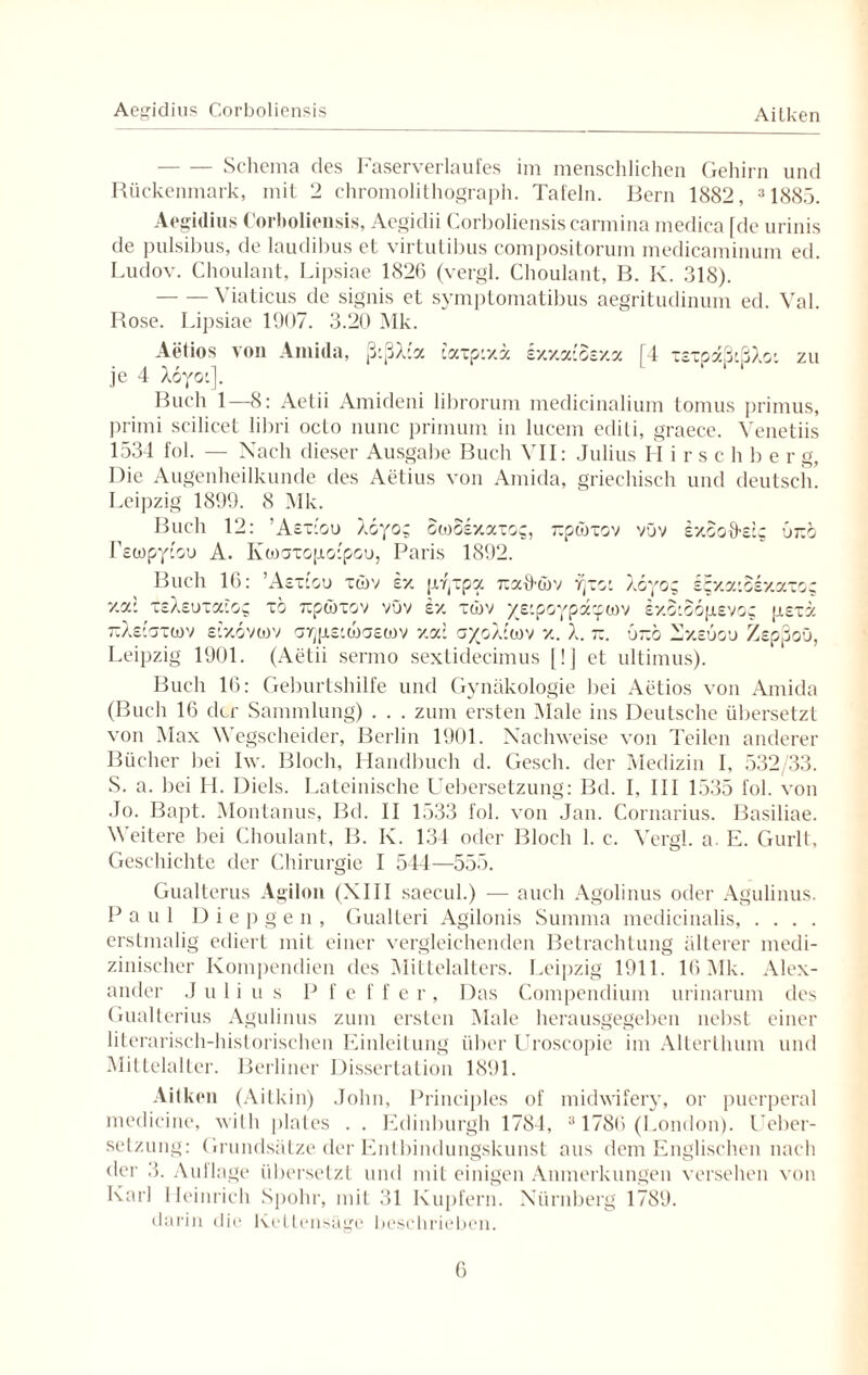 Aegidius Corboliensis Aitken -Schema des Faserverlaufes im menschlichen Gehirn und Rückenmark, mit 2 chromolithograph. Tafeln. Bern 1882, 31885. Aegidius Corboliensis, Aegidii Corboliensis carmina medica [de urinis de pulsibus, de laudibus et virtutibus compositorum medicaminum ed. Ludov. Choulant, Lipsiae 1826 (vergl. Choulant, B. K. 318). -Viaticus de signis et symptomatibus aegritudinum ed. Val. Rose. Lipsiae 1907. 3.20 Mk. Aetios von Amida, ß:ßX:a [4 xexpaßißXo: zu caxpixx Exxa:oexa je 4 Xoyo:]. Buch 1—8: Aetii Amideni librorum medicinalium tomus primus, primi scilicet libri octo nunc primum in lucem edili, graece. Venetiis 1534 fol. — Nach dieser Ausgabe Buch VII: Julius H i r s c h b e r g, Die Augenheilkunde des Aetius von Amida, griechisch und deutsch Leipzig 1899. 8 Mk. Buch 12: ’Aexcou X6yo; Swoexaxos, rpwxov vOv ExSoffetg 6ko Tetopytou A. Ivwaxopapou, Paris 1892. Buch 16: ’Aex-ou xwv ex pr^xpa tx3CtTö)v vjxo: X6yoz ££xaiSexaxog xa: xeXeuxaiog xo rcpwxov vüv ex xwv ye:poypxywv exoiSopevog psxx 7iXeiaxü)v e'xovwv ar^penoaetov xa: a/oÄ’wv x. X. -. Gxo 2Sxeuou ZepßoO, Leipzig 1901. (Aetii sermo sextidecimus [!] et ultimus). Buch 16: Geburtshilfe und Gynäkologie bei Aetios von Amida (Buch 16 der Sammlung) . . . zum ersten Male ins Deutsche übersetzt von Max Wegscheider, Berlin 1901. Nachweise von Teilen anderer Bücher bei Iw. Bloch, Handbuch d. Gesell, der Medizin I, 532/33. S. a. bei H. Diels. Lateinische Uebersetzung: Bd. I, III 1535 fol. von Jo. Bapt. Montanus, Bd. II 1533 fol. von Jan. Cornarius. Basiliae. 5\ eitere bei Choulant, B. K. 134 oder Bloch 1. c. Vergl. a. E. Gurlt, Geschichte der Chirurgie I 544—555. Gualterus Agilon (XIII saecul.) — auch Agolinus oder Agulinus. Paul Di e p g e n , Gualteri Agilonis Summa medicinalis, . . . . erstmalig ediert mit einer vergleichenden Betrachtung älterer medi¬ zinischer Kompendien des Mittelalters. Leipzig 1911. 16 Mk. Alex¬ ander Julius Pfeffer, Das Compendium urinarum des Gualterius Agulinus zum ersten Male herausgegeben nebst einer literarisch-historischen Einleitung über Uroscopie im Alterlhum und Mittelalter. Berliner Dissertation 1891. Aitken (Aitkin) John, Principles of midwifery, or puerperal medicine, with plales . . Edinburgh 1784, 31786 (London). Ueber¬ setzung: Grundsätze der Entbindungskunst aus dem Englischen nach der 3. Auflage übersetzt und mit einigen Anmerkungen versehen von Karl Heinrich Spohr, mit 31 Kupfern. Nürnberg 1789. darin die Kettensäge beschrieben.
