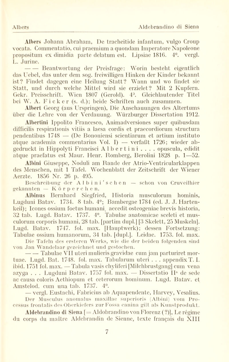 Albers Johann Abraham, De tracheitide infantum, vulgo Croup vocata. Commentatio, cui praemium a quondam Imperatore Napoleone propositum ex dimidia parte delatum est. Lipsiae 1816. 4°. vergl. L. Jurine. -Beantwortung der Preisfrage: Worin besteht eigentlich das Uebel, das unter dem sog. freiwilligen Hinken der Kinder bekannt ist? Findet dagegen eine Heilung Statt? Wann und wo findet sie Statt, und durch welche Mittel wird sie erzielet? Mit 2 Kupfern. Gekr. Preisschrift. Wien 1807 (Gerold). 4ü. Gleichlautender Titel bei W. A. Ficker (s. d.); beide Schriften auch zusammen. Albert Georg (aus Urspringen), Die Anschauungen des Altertums über die Lehre von der Verdauung. Würzburger Dissertation 1912. Albertini Ippolito Francesco, Animadversiones super quibusdam difficilis respirationis vitiis a laesa cordis et praecordiorum structura j)endentibus 1748 — (De Bononiensi scientiarum et artium instituto atque academia commentarius Vol. I) — verfaßt 1726; wieder ab¬ gedruckt in Ilippolyti Francisci Albertini . . . . opuscula, edidit atque praefatus est Maur. Henr. Romberg, Berolini 1828 p. 1—52. Albini Giuseppe, Noduli am Rande der Atrio-Ventricularklappen des Menschen, mit 1 Tafel. Wochenblatt der Zeitschrift der Wiener Aerzte. 1856 Nr. 26 p. 495. Beschreibung der Albini’sehen — schon von Cruveilhier gekannten — Ivörperche n. Albinus Bernhard Siegfried, Historia musculorum hominis, Lugduni Batav. 1734. 8 tab. 4°; Bambergae 1784 (ed. J. J. Harten- keil); Icones ossium foetus humani, accedit osteogeniae brevis historia, 32 tab. Lugd. Batav. 1737. 4°. Tabulae anatomicae sceleli et mus¬ culorum corporis humani, 28 tab. [partim dupl.] [3 Skelett, 25 Muskeln]. Lugd. Batav. 1747. fol. max. [Hauptwerk); dessen Fortsetzung: Tabulae ossium humanorum, 34 tab. [dupl.]. Leidae. 1753. fol. max. Die Tafeln des ersteren Werks, wie die der beiden folgenden sind von Jan Wandelaar gezeichnet und gestochen. -Tabulae VII uteri mulieris gravidae cum jam parturiret mor- tuae. Lugd. Bat. 1748. fol. max. Tabularum uteri . . . appendixT. I. ibid. 1751 fol. max. —Tabula vasis chyliferi [Milchbrustgang] cum vena azyga . . . Lugduni Batav. 1757 fol. max. — Dissertatio IIa de sede ac causa coloris Aethiopum et ceterorum hominum. Lugd. Batav. et Amstelod. cum una tab. 1737. 4°. — vergl. Eustachi, Fabricius ab Aquapendente, ITarvey, Vesalius. Der Musculus anomalus maxillae superioris (Albini) vom Pro¬ cessus frontalis des Oberkiefers zurFossa canina gilt als Kunstprodukt. Aldebrandino di Siena [= Aldobrandino von Florenz (?)|, Leregime du corps du maitre Aldebrandin de Sienne, texte fran^ais du XIII