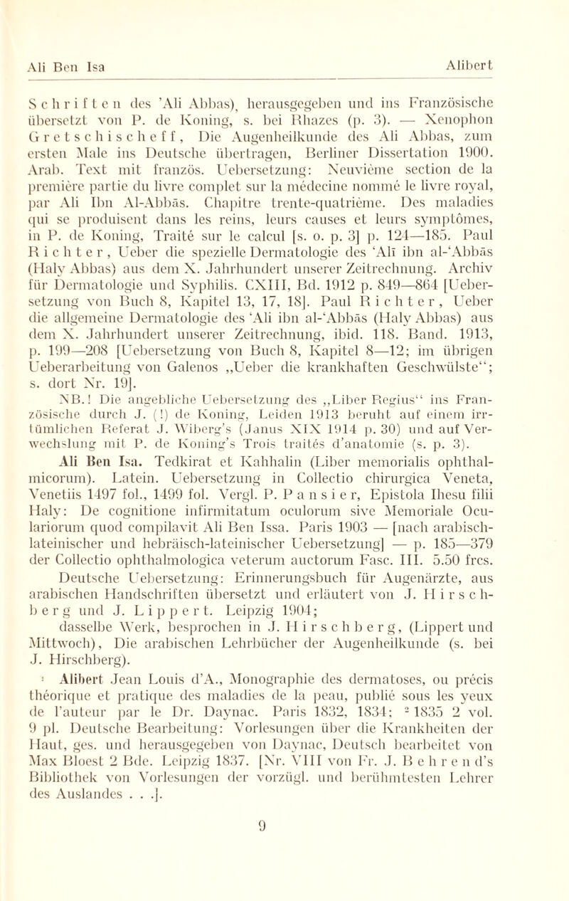 Schriften des ’Ali Abbas), herausgegeben und ins Französische übersetzt von P. de Koning, s. bei Rhazes (p. 3). — Xenophon Gretschischeff, Die Augenheilkunde des Ali Abbas, zum ersten Male ins Deutsche übertragen, Berliner Dissertation 1900. Arab. Text mit französ. Uebersetzung: Neuvieme section de la premiere partie du livre coinplet sur la medecine nomine le livre royal, par Ali Ibn Al-Abbäs. Chapitre trente-quatrieme. Des maladies qui se produisent dans les reins, leurs causes et leurs sympLomes, in P. de Koning, Traite sur le calcul [s. o. p. 3] p. 124—185. Paul Richter, Lieber die spezielle Dermatologie des ‘Ali ibn al-‘Abbäs (Halv Abbas) aus dem X. Jahrhundert unserer Zeitrechnung. Archiv für Dermatologie und Syphilis. CXIII, Bd. 1912 p. 849—804 [Ueber- setzung von Buch 8, Kapitel 13, 17, 18J. Paul Richter, Ueber die allgemeine Dermatologie des ‘Ali ibn al-‘Abbäs (Haly Abbas) aus dem X. Jahrhundert unserer Zeitrechnung, ibid. 118. Band. 1913, p. 199—208 [Uebersetzung von Buch 8, Kapitel 8—12; im übrigen Ueberarbeitung von Galenos „Ueber die krankhaften Geschwülste“; s. dort Xr. 19]. NB.! Die angebliche Uebersetzung des „Liber Regius“ ins Fran¬ zösische durch J. (!) de Koning, Leiden 1913 beruht auf einem irr¬ tümlichen Referat J. Wiberg’s (Janus XIX 1914 p. 30) und auf Ver¬ wechslung mit P. de Koning’s Trois trait.es d’anatomie (s. p. 3). Ali Ben Isa. Tedkirat et Kahhalin (Liber memorialis ophthal- micorum). Latein. Uebersetzung in Colleetio chirurgica Veneta, Venetiis 1497 fol., 1499 fol. Vergl. P. P a n s i e r, Epistola Ihesu filii Haly: De eognitione infirmitatuin oculorum sive Memoriale Ocu- lariorum quod compilavit Ali Ben Issa. Paris 1903 — [nach arabisch¬ lateinischer und hebräisch-lateinischer Uebersetzung] — p. 185—379 der Colleetio ophthalmologica veterum auctorum Fase. III. 5.50 fres. Deutsche Uebersetzung: Erinnerungsbuch für Augenärzte, aus arabischen Handschriften übersetzt und erläutert von J. II irsch¬ berg und J. Lippe r t. Leipzig 1904; dasselbe Werk, besprochen in J. Hirschberg, (Lippert und Mittwoch), Die arabischen Lehrbücher der Augenheilkunde (s. bei J. Hirschberg). ! Alibert Jean Louis d’A., Monographie des dermatoses, ou preeis theorique et pratique des maladies de la peau, publie sous les yeux de l’auteur par le Dr. Daynac. Paris 1832, 1834; 2 1835 2 vol. 9 pl. Deutsche Bearbeitung: Vorlesungen über die Krankheiten der Haut, ges. und herausgegeben von Daynac, Deutsch bearbeitet von Max Bloest 2 Bde. Leipzig 1837. [Xr. VIII von Fr. J. B e h r e n d’s Bibliothek von Vorlesungen der vorzügl. und berühmtesten Lehrer des Auslandes . . .].