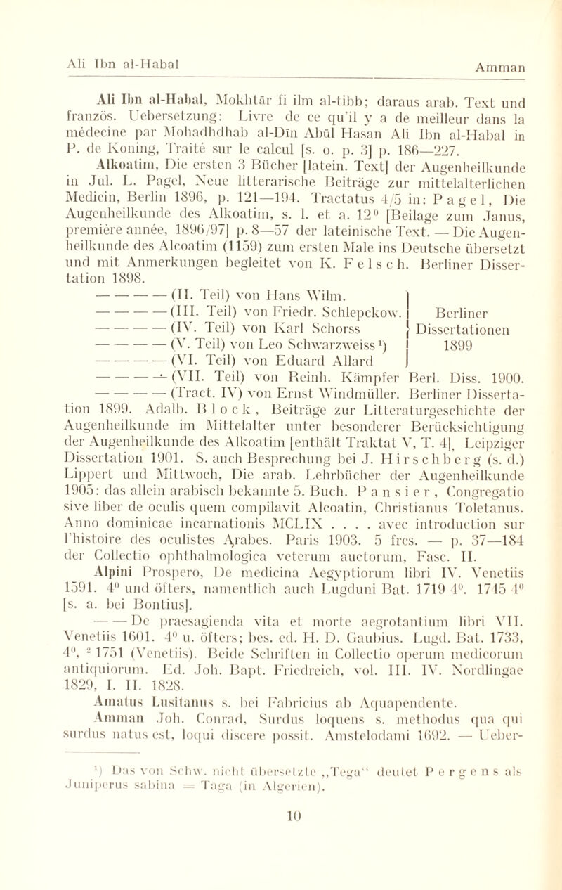 Ali Ibn al-IIabal Amman Ali Ibn al-Habal, Mokhtär fi ilm al-tibb; daraus arab. Text und französ. Uebersetzung: Livre de ce qu'il y a de meilleur dans la medecine par Mohadhdhab al-Dln Abül Hasan Ali Ibn al-Habal in P. de Koning, Traite sur le ealcul fs. o. p. 3] p. 186—227. Alkoatim, Die ersten 3 Bücher [latein. Text] der Augenheilkunde in Jul. L. Pagel, Neue litterarische Beiträge zur mittelalterlichen Medicin, Berlin 1896, p. 121—194. Tractatus 4/5 in: Pagel, Die Augenheilkunde des Alkoatim, s. 1. et a. 12° [Beilage zum Janus, premiere annee, 1896/97] p. 8—57 der lateinische Text. — Die Augen¬ heilkunde des Aleoatim (1159) zum ersten Male ins Deutsche übersetzt und mit Anmerkungen begleitet von Iv. F e 1 s c h. Berliner Disser¬ tation 1898. Berliner Dissertationen 1899 -(II. Teil) von Hans Wilm. -(III. Teil) von Friedr. Schlepekow. -(IV. Teil) von Karl Schorss ---(V. Teil) von Leo Schwarzweiss*) -— (VI. Teil) von Eduard Allard --(VII. Teil) von Reinh. Kämpfer Berl. Diss. 1900. -— (Tract. IV) von Ernst Windmüller. Berliner Disserta¬ tion 1899. Adalb. Block, Beiträge zur Litteraturgeschichte der Augenheilkunde im Mittelalter unter besonderer Berücksichtigung der Augenheilkunde des Alkoatim [enthält Traktat V, T. 4], Leipziger Dissertation 1901. S. auch Besprechung bei J. Hirschberg (s. d.) Lippert und Mittwoch, Die arab. Lehrbücher der Augenheilkunde 1905: das allein arabisch bekannte 5. Buch. Pausier, Congregatio sive über de oculis quem compilavit Alcoatin, Christianus Toletanus. Anno dominicae incarnationis MCLIX .... avec introduction sur l’histoire des oeulistcs A>rabes. Paris 1903. 5 frcs. — p. 37—184 der Collectio ophthalmologica veterum auctorum, Fase. II. Alpini Prospero, De medicina Aegyptiorum libri IV. Venetiis 1591. 4 und öfters, namentlich auch Lugduni Bat. 1719 4°. 1745 4° [s. a. bei Bontius]. -De praesagienda vita et morte aegrotantium libri VII. Venetiis 1601. 4° u. öfters; bcs. ed. H. D. Gaubius. Lugd. Bat. 1733, 4°, 2 1751 (Venetiis). Beide Schriften in Collectio operum medicorum antiquiorum. Ed. .loh. Bapt. Friedreich, vol. III. IV. Nordlingae 1829, I. II. 1828. Amatus Lusitanus s. bei Fabricius ab Aquapendente. Amman Job. Conrad, Surdus loquens s. methodus qua cpii surdus natus est, loqui discere possit. Amstelodami 1692. — Ueber- *) Das von Schw. nicht übersetzte „Tega“ deulet Pergens als Juniperus sabina = Taga (in Algerien).
