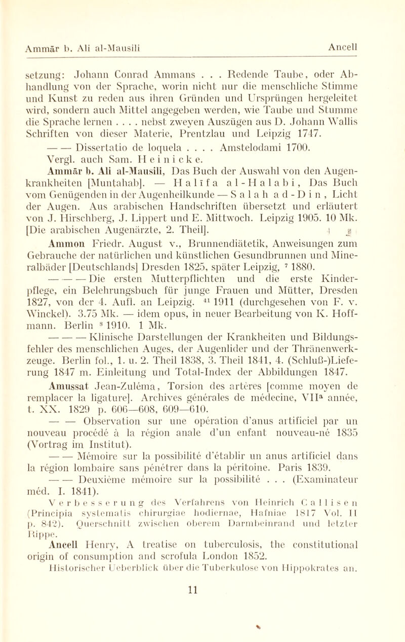 Ammär b. Ali al-Mausili Ancell Setzung: Johann Conrad Ammans . . . Redende Taube, oder Ab¬ handlung von der Sprache, worin nicht nur die menschliche Stimme und Kunst zu reden aus ihren Gründen und Ursprüngen hergeleitet wird, sondern auch Mittel angegeben werden, wie Taube und Stumme die Sprache lernen .... nebst zweyen Auszügen aus D. Johann Wallis Schriften von dieser Materie, Prentzlau und Leipzig 1747. -Dissertatio de loquela .... Amstelodami 1700. Vergl. auch Sam. Heinicke. Ammär b. Ali al-Mausili, Das Buch der Auswahl von den Augen¬ krankheiten [Muntahab]. — Halifa al-Halabi, Das Buch vom Genügenden in der Augenheilkunde — Salah ad-Din, Licht der Augen. Aus arabischen Handschriften übersetzt und erläutert von J. Hirschberg, J. Lippert und E. Mittwoch. Leipzig 1905. 10 Mk. [Die arabischen Augenärzte, 2. Theilj. i y Ammon Friedr. August v., Brunnendiätetik, Anweisungen zum Gebrauche der natürlichen und künstlichen Gesundbrunnen und Mine¬ ralbäder [Deutschlands] Dresden 1825, später Leipzig, 7 1880. --— Die ersten Mutterpflichten und die erste Kinder¬ pflege, ein Belehrungsbuch für junge Frauen und Mütter, Dresden 1827, von der 4. Aufl. an Leipzig. 41 1911 (durchgesehen von F. v. Winekel). 3.75 Mk. — idem opus, in neuer Bearbeitung von K. I Ioff- mann. Berlin 3 1910. 1 Mk. --Klinische Darstellungen der Krankheiten und Bildungs¬ fehler des menschlichen Auges, der Augenlider und der Thränenwerk- zeuge. Berlin fol., 1. u. 2. Theil 1838, 3. Theil 1841, 4. (Schluß-)Liefe- rung 1847 m. Einleitung und Total-Index der Abbildungen 1847. Amussat Jean-Zulema, Torsion des arte res [comme moyen de remplacer la ligature]. Archives generales de medecine, VIIa annee, t. XX. 1829 p. 606—608, 609—610. — — Observation sur une Operation d’anus ai tifieiel par un nouveau procede ä la region anale d’un enfant nouveau-ne 1835 (Vortrag im Institut). -Memoire sur la possibili Le d’etablir un anus artifieiel dans la region lombaire sans penetrer dans la peritoine. Paris 1839. -Deuxieme memoire sur la possibilite . . . (Examinaleur med. I. 1841). Verbesse r u n g des Verfahrens von Heinrich C a 1 1 i s e n (Principia systcmalis chirurgiae hodiernae, Hafniae 1817 Vol. 11 p. 842). Querschnitt zwischen oberem Darmbeinrand und letzter Rippe. Ancell Henry, A treatise on tuberculosis, the constitutional origin of consumption and scrofula London 1852. Historischer Ueberblick über die Tuberkulose von Ilippokrates an.