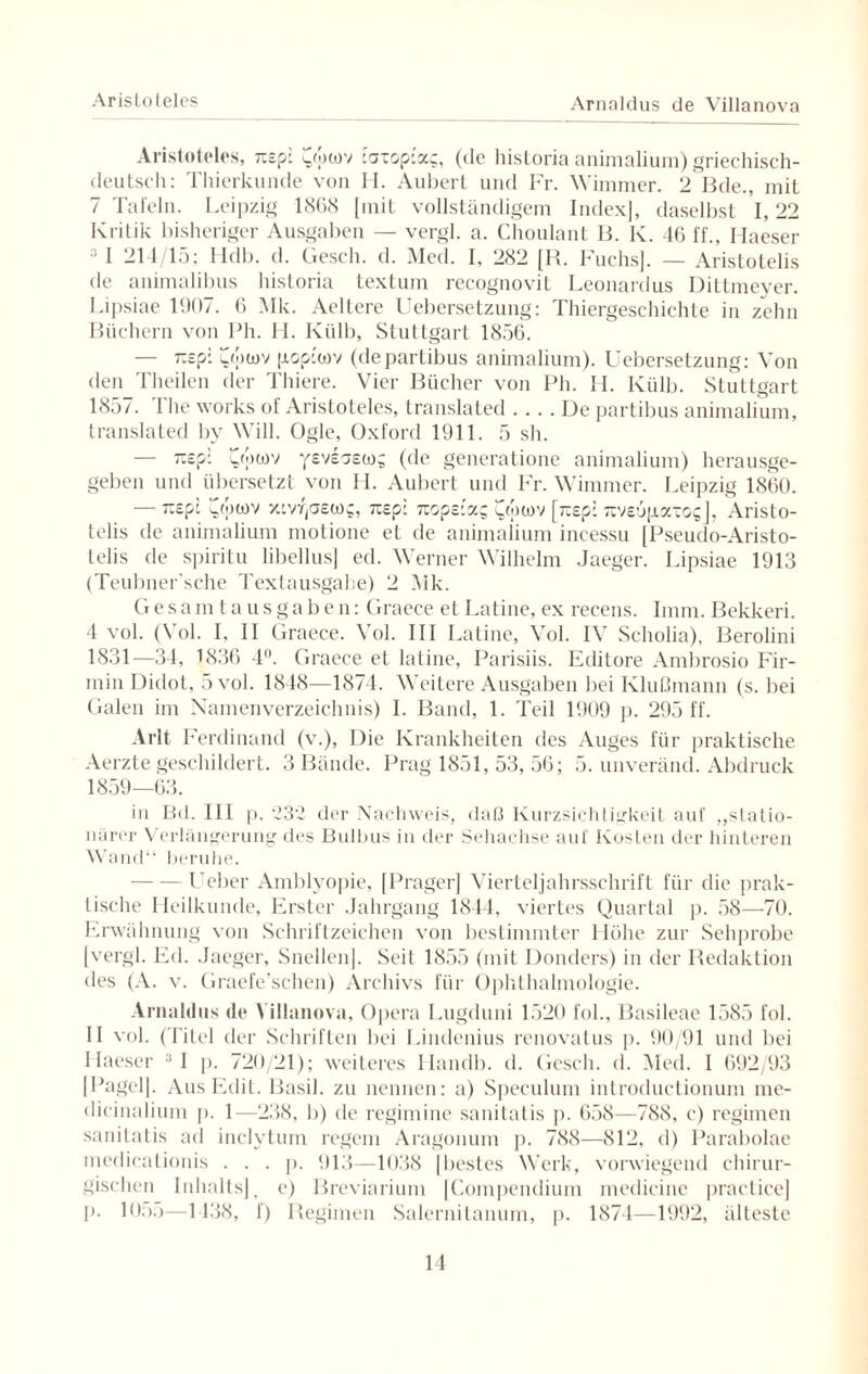 Aristoteles Arnaldus de Villanova Aristoteles, itsp: aowv taxop-a?, (de historia animalium) griechisch- deutsch: Thierkunde von H. Aubert und Fr. Wimmer. 2 Bde., mit 7 Tafeln. Leipzig 1868 [mit vollständigem Index], daselbst 1,22 Kritik bisheriger Ausgaben — vergl. a. Choulant B. K. 46 ff., Maeser 3 I 214/15; Hdb. d. Gesell, d. Med. I, 282 [R. Fuchs]. — Aristotelis de animalibus historia textum recognovit Leonardus Dittmeyer. Lipsiae 1907. 6 Mk. Aeltere Uebersetzung: Thiergeschichte in zehn Büchern von Ph. H. Kiilb, Stuttgart 1856. — r.spl vwoiv pop'wv (departibus animalium). Uebersetzung: Von den Theilen der Thiere. Vier Bücher von Ph. H. Külb. Stuttgart 1857. I he works of Aristoteles, translated .... De partibus animalium, translated by Will. Ogle, Oxford 1911. 5 sh. — Tisp: 7(j)üiv yeveosco^ (de generatione animalium) herausge¬ geben und übersetzt von II. Aubert und Fr. Wimmer. Leipzig 1860. — Ti£p: c,(juov xcvrjaetog, 7i£p: 7i opziocQ [jxsp: Tiveupaxo?], Aristo- telis de animalium motione et de animalium incessu [Pseudo-Aristo- telis de spiritu libellus] ed. Werner Wilhelm Jaeger. Lipsiae 1913 (Teubner’sche Texlausgabe) 2 Mk. Gesamtausgaben: Graece et Latine, ex recens. Imm. Bekkeri. 4 vol. (Vol. I, II Graece. Vol. III Latine, Vol. IV Scholia), Berolini 1831—34, 1836 4°. Graece et latine, Parisiis. Editore Ambrosio Fir¬ min Didot, 5 vol. 1848—1874. Weitere Ausgaben bei Klußmann (s. bei Galen im Namenverzeichnis) I. Band, 1. Teil 1909 p. 295 ff. Arlt Ferdinand (v.), Die Krankheiten des Auges für praktische Aerzte geschildert. 3 Bande. Prag 1851, 53, 56; 5. unveränd. Abdruck 1859—63. in Bd. III p. ß3'2 der Nachweis, daß Kurzsichtigkeit auf „statio¬ närer Verlängerung des Bulbus in der Sehachse auf Kosten der hinteren Wand“ beruhe. - Lieber Amblyopie, [Prager] Vierteljahrsschrift für die prak¬ tische Heilkunde, Erster Jahrgang 1844, viertes Quartal p. 58—70. Erwähnung von Schriftzeichen von bestimmter Höhe zur Sehprobe [vergl. Ed. Jaeger, Snellen]. Seit 1855 (mit Donders) in der Redaktion des (A. v. Graefe’sehen) Archivs für Ophthalmologie. Arnahlus de Villanova, Opera Lugduni 1520 fol., Basileae 1585 fol. II vol. (Titel der Schriften bei Lindenius renovatus p. 90/91 und bei Haeser 11 p. 720/21); weiteres Handb. d. Gesell, d. Med. I 692/93 [Pagel]. Aus Edit. Basil. zu nennen: a) Speculum introductionum me- dicinalium p. 1—238, b) de regimine sanitatis p. 658—788, c) regimen sanitatis ad inelytum regem Aragonum p. 788—812, d) Parabolae medicalionis . . . p. 913—1038 [bestes Werk, vorwiegend chirur¬ gischen Inhalts] j e) Breviarium [Compendium medicine practice] p. lO:>5—1438, f) Regimen Salernitanum, p. 1874—1992, älteste