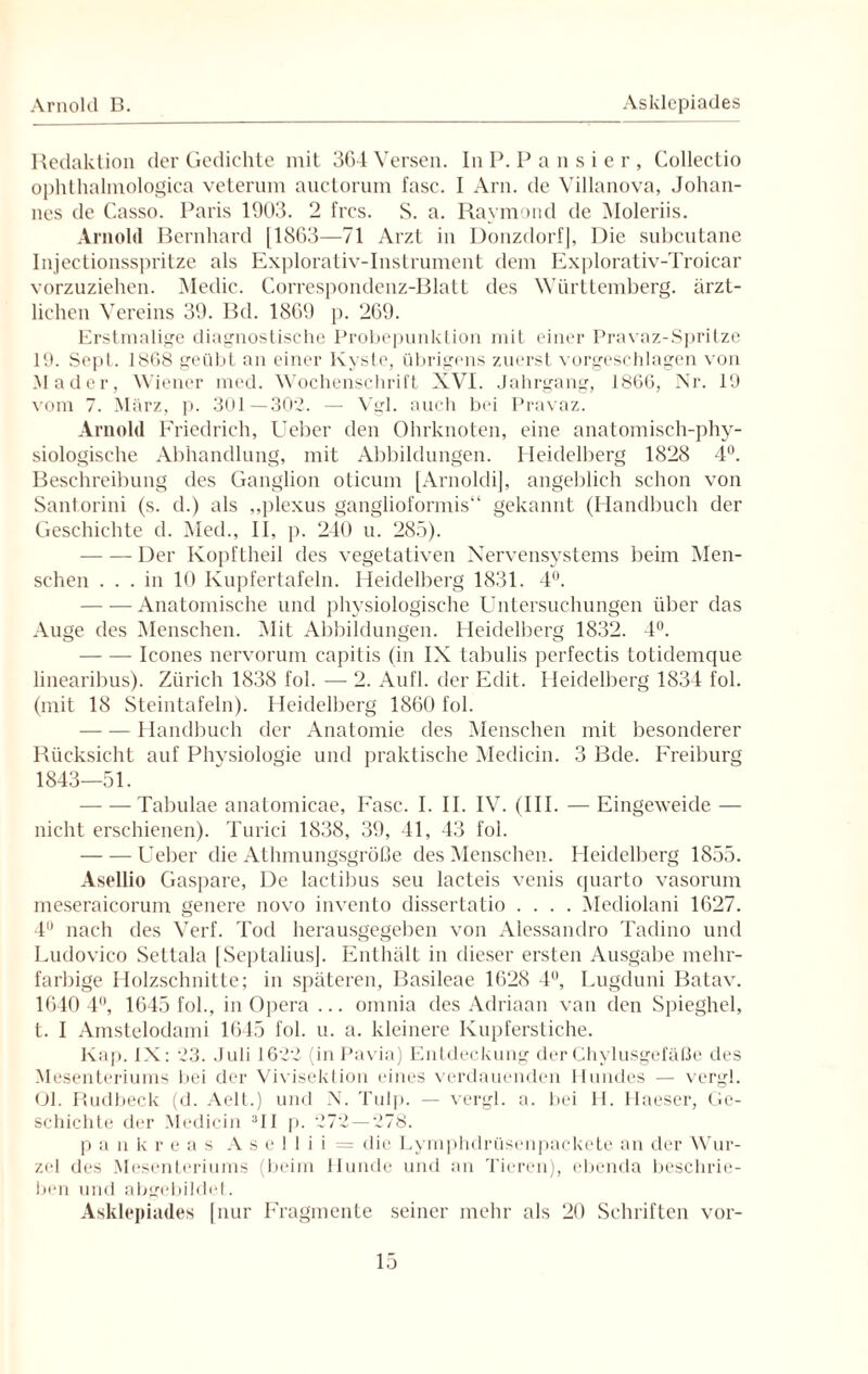 Arnold B. Asldepiades Redaktion der Gedichte mit 364 Versen. In P. Pausier, Collectio ophthalmologica veterum auctorum fase. I Arn. de Villanova, Johan¬ nes de Casso. Paris 1903. 2 frcs. S. a. Raymond de Moleriis. Arnold Bernhard [1863—71 Arzt in Donzdorf], Die subcutane Injectionsspritze als Explorativ-Instrument dem Explorativ-Troicar vorzuziehen. Medic. Correspondenz-Blatt des Württemberg, ärzt¬ lichen Vereins 39. Bd. 1869 p. 269. Erstmalige diagnostische Probepunktion mit einer Pravaz-Spritze 19. Sepl. 1868 geübt an einer Kyste, übrigens zuerst vorgeschlagen von Mader, Wiener med. Wochenschrift XVI. Jahrgang, 1866, Nr. 19 vom 7. März, p. 301—302. — Vgl. auch bei Pravaz. Arnold Friedrich, Ueber den Ohrknoten, eine anatomisch-phy¬ siologische Abhandlung, mit Abbildungen. Heidelberg 1828 4°. Beschreibung des Ganglion oticum [Arnoldi], angeblich schon von Santorini (s. d.) als „plexus ganglioformis“ gekannt (Handbuch der Geschichte d. Med., II, p. 240 u. 285). -Der Ivopftheil des vegetativen Nervensystems beim Men¬ schen ... in 10 Kupfertafeln. Heidelberg 1831. 4°. -Anatomische und physiologische Untersuchungen über das Auge des Menschen. Mit Abbildungen. Heidelberg 1832. 4°. -Icones nervorum capitis (in IX tabulis perfectis totidemque linearibus). Zürich 1838 fol. — 2. Aufl. der Edit. Heidelberg 1834 fol. (mit 18 Steintafeln). Heidelberg 1860 fol. -Handbuch der Anatomie des Menschen mit besonderer Rücksicht auf Physiologie und praktische Medicin. 3 Bde. Freiburg 1843—51. -Tabulae anatomicae, Fase. I. II. IV. (III. — Eingeweide — nicht erschienen). Turici 1838, 39, 41, 43 fol. -Ueber die Athmungsgröße des Menschen. Heidelberg 1855. Asellio Gaspare, De lactibus seu lacteis venis quarto vasorum meseraicorum genere novo invento dissertatio .... Mediolani 1627. 4U nach des Verf. Tod herausgegeben von Alessandro Tadino und Ludovico Settala [SeptaliusJ. Enthält in dieser ersten Ausgabe mehr¬ farbige Holzschnitte; in späteren, Basileae 1628 4U, Lugduni Batav. 1640 4°, 1645 fol., in Opera ... omnia des Adriaan van den Spieghel, t. I Amstelodami 1645 fol. u. a. kleinere Kupferstiche. Kap. IX: 23. Juli 1622 (in Pavia) Entdeckung der Ghylusgefäße des Mesenteriums bei der Vivisektion eines verdauenden Hundes — vergl. Ol. Rudbeck (d. Aelt.) und N. Tulp. — vergl. a. bei H. Haeser, Ge¬ schichte der Medicin 31I p. 272 — 278. pankreas A s e ! I i i = die Lymphdrüsenpackete an der Wur¬ zel des Mesenteriums (beim Hunde und an Tieren), ebenda beschrie¬ ben und abgebildet. Asldepiades [nur Fragmente seiner mehr als 20 Schriften vor-
