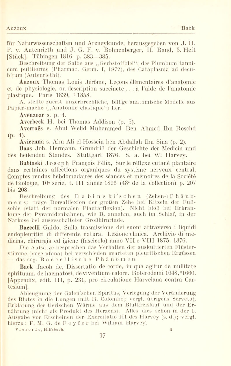 Auzoux Back für Naturwissenschaften und Arzneykunde, herausgegeben von J. H. 1. v. Autenrieth und .1. G. F. v. Bohnenberger, II. Band, 3. Heft [Stück]. Tübingen 1810 p. 383—385. Beschreibung der Salbe aus ,,Gerbstoffblei“, des Plumbum tanni- cum pultiforme (Pharmac. Germ, i, 187:2), des Cataplasma ad decu- bitum (Autenriethi). Auzoux Thomas Louis Jerome, Le^ons elementaires d’anatomie et de physiologie, ou description succincte. . . a l’aide de l’anatomie plastique. Paris 1839, 3 1858. A. stellte zuerst unzerbrechliche, billige anatomische Modelle aus Papier-mach6 („Anatomie clastique“) her. Avenzoar s. p. 4. Averbeck H. bei Thomas Addison (p. 5). Averroes s. Abul Welid Muhammed Ben Ahmed Ihn Roschd (p. 4). Avicenna s. Abu Ali el-I lossein ben Abdallah Ihn Sina (p. 2). Baas Joh. Hermann, Grundriß der Geschichte der Medicin und des heilenden Standes. Stuttgart 1876. S. a. bei W. Harvey. Babinski Joseph Francois Felix, Sur le reflexe cutane plantaire dans certaines affections organiques du Systeme nerveux central, Comptes rendus hebdomadaires des seances et memoires de la Societe de Biologie, 10e Serie, t. III annee 1896 (48e de la collection) p. 207 bis 208/ Beschreibung des B a bi n s k i'schen (Zehen-) P h ä n o- mens: träge Dorsalflexion der großen Zehe bei Kitzeln der Fuß¬ sohle (statt der normalen Plantarflexion). Nicht bloß bei Erkran¬ kung der Pyramidenbahnen, wie B. annahm, auch im Schlaf, in der Narkose bei ausgeschalleter Großhirnrinde. Baccelli Guido, Sulla trasmissione dei suoni attraverso i liquidi endopleuritici di differente natura. Lezione clinica. Archivio di me- dicina, chirurgia ed igiene (fascicolo) anno VII e VIII 1875, 1876. Die Aufsätze besprechen das Verhalten der auskultierten Flüster¬ stimme (voce afona) bei verschieden gearteten pleuritischen Ergüssen — das sog. Baccelli’sche P h ä n o m e n. Back Jacob de, Dissertatio de corde, in qua agitur de nullitate spirituum, de haematosi, deviventium calore. Roterodami 1648,31660. [Appendix, edil. III, p. 231, pro circulatione Harveiana contra Car- tesium]. Ableugnung der Galen’schen Spiritus, Verlegung der Veränderung des Blutes in die Lungen (mit R. Colombo; vergl. übrigens Serveto), Erklärung der tierischen Wärme aus dem Blutkreislauf und der Er¬ nährung (nicht als Produkt des Herzens). Alles dies schon in der 1. Ausgabe vor Erscheinen der Exercitatio III des Harvey (s. d.); vergl. hierzu: F. M. G. de Feyfer bei William Harvey. Vierordt, Hilfsbuch. 2