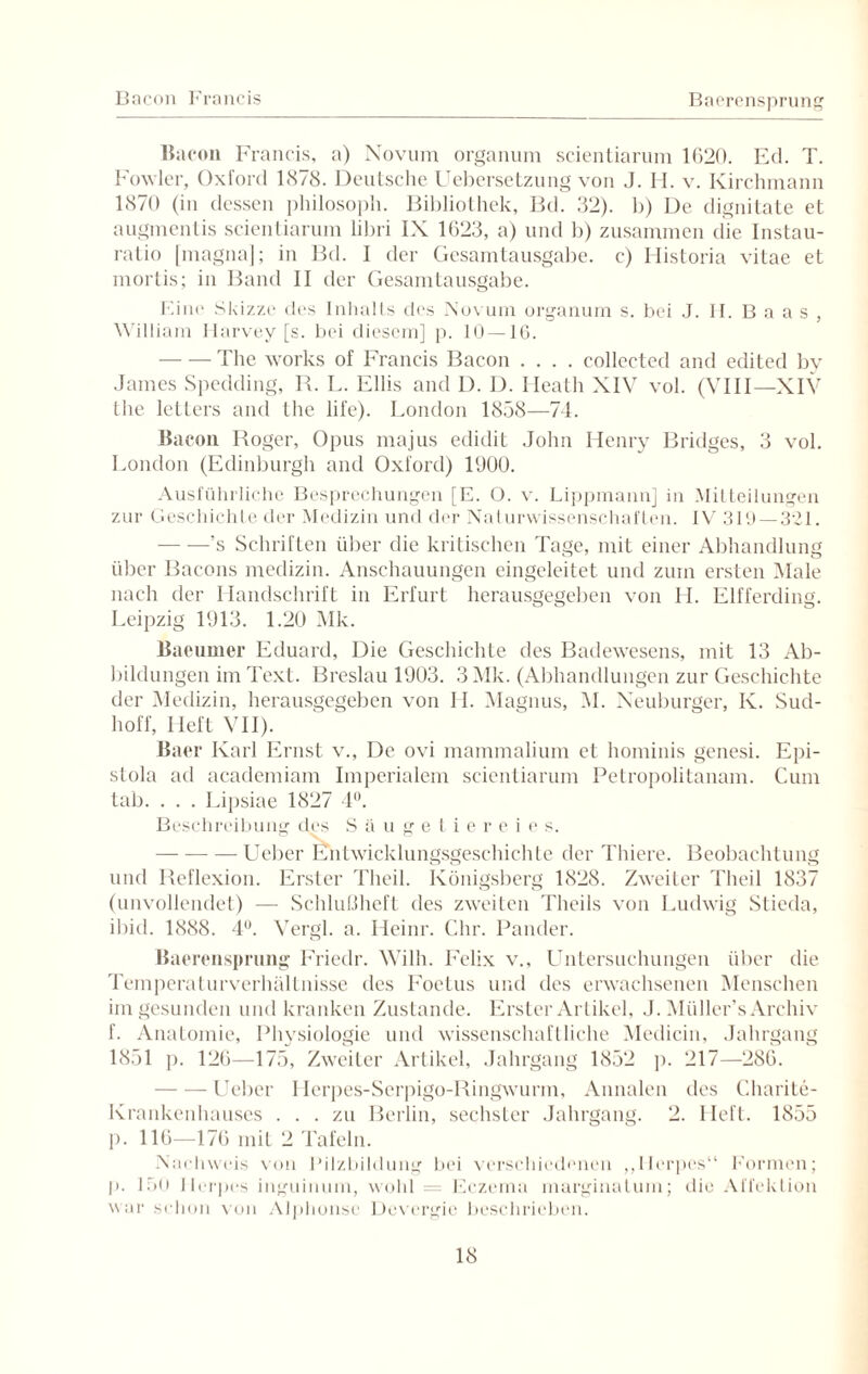Bacon Francis Baerensprung Bacon Francis, a) Novum organum scientiarum 1620. Ed. T. Fowler, Oxford 1878. Deutsche Uebersetzung von J. H. v. Kirchmann 1870 (in dessen philosoph. Bibliothek, Bd. 32). 1)) De dignitate et augmentis scientiarum libri IX 1623, a) und b) zusammen die Instau¬ ratio [magna]; in Bd. I der Gesamtausgabe, c) Historia vitae et mortis; in Band II der Gesamtausgabe. Eine Skizze des Inhalts des Novum organum s. bei J. II. B a a s , William Harvey [s. bei diesem] p. 10 —16. -The works of Francis Bacon .... collected and edited by James Spedding, R. L. Ellis and D. D. Ileath XIV vol. (VIII—XIV the letters and the life). London 1858—74. Bacon Roger, Opus majus edidit John Henry Bridges, 3 vol. London (Edinburgh and Oxford) 1900. Ausführliche Besprechungen [E. O. v. Lippmann] in Mitteilungen zur Geschichte der Medizin und der Naturwissenschaften. IV 319 — 321. -’s Schriften über die kritischen Tage, mit einer Abhandlung über Bacons medizin. Anschauungen eingeleitet und zum ersten Male nach der Handschrift in Erfurt herausgegeben von H. Elfferding. Leipzig 1913. 1.20 51k. Baeumer Eduard, Die Geschichte des Badewesens, mit 13 Ab¬ bildungen im Text. Breslau 1903. 3Mk. (Abhandlungen zur Geschichte der Medizin, herausgegeben von II. Magnus, M. Neuburger, K. Sud¬ hoff, Heft VII). Baer Karl Ernst v., De ovi mammalium et hominis genesi. Epi¬ stola ad academiam Imperialem scientiarum Petropolitanam. Cum tab. . . . Lipsiae 1827 4°. Beschreibung des Säugetiereies. -Ueber Entwicklungsgeschichte der Thiere. Beobachtung und Reflexion. Erster Theil. Königsberg 1828. Zweiter Theil 1837 (unvollendet) — Schlußheft des zweiten Theils von Ludwig Slieda, ibid. 1888. 4°. Vergl. a. Heinr. Chr. Pander. Baerensprung Friedr. Wilh. Felix v., Untersuchungen über die Temperaturverhällnisse des Foetus und des erwachsenen Menschen im gesunden und kranken Zustande. Erster Artikel, J. Müller’s Archiv f. Anatomie, Physiologie und wissenschaftliche Medicin, Jahrgang 1851 p. 126—175, Zweiter Artikel, Jahrgang 1852 p. 217—286. -Ueber Herpes-Serpigo-Ringwurm, Annalen des Charite- Krankenhauses ... zu Berlin, sechster Jahrgang. 2. Heft. 1855 p. 116—176 mit 2 Tafeln. Nachweis von Pilzbildung bei verschiedenen ,,Herpes“ Formen; p. 150 Herpes inguinum, wohl = Eczema marginatuin; die Affektion war schon von Alphonse Devergie beschrieben.