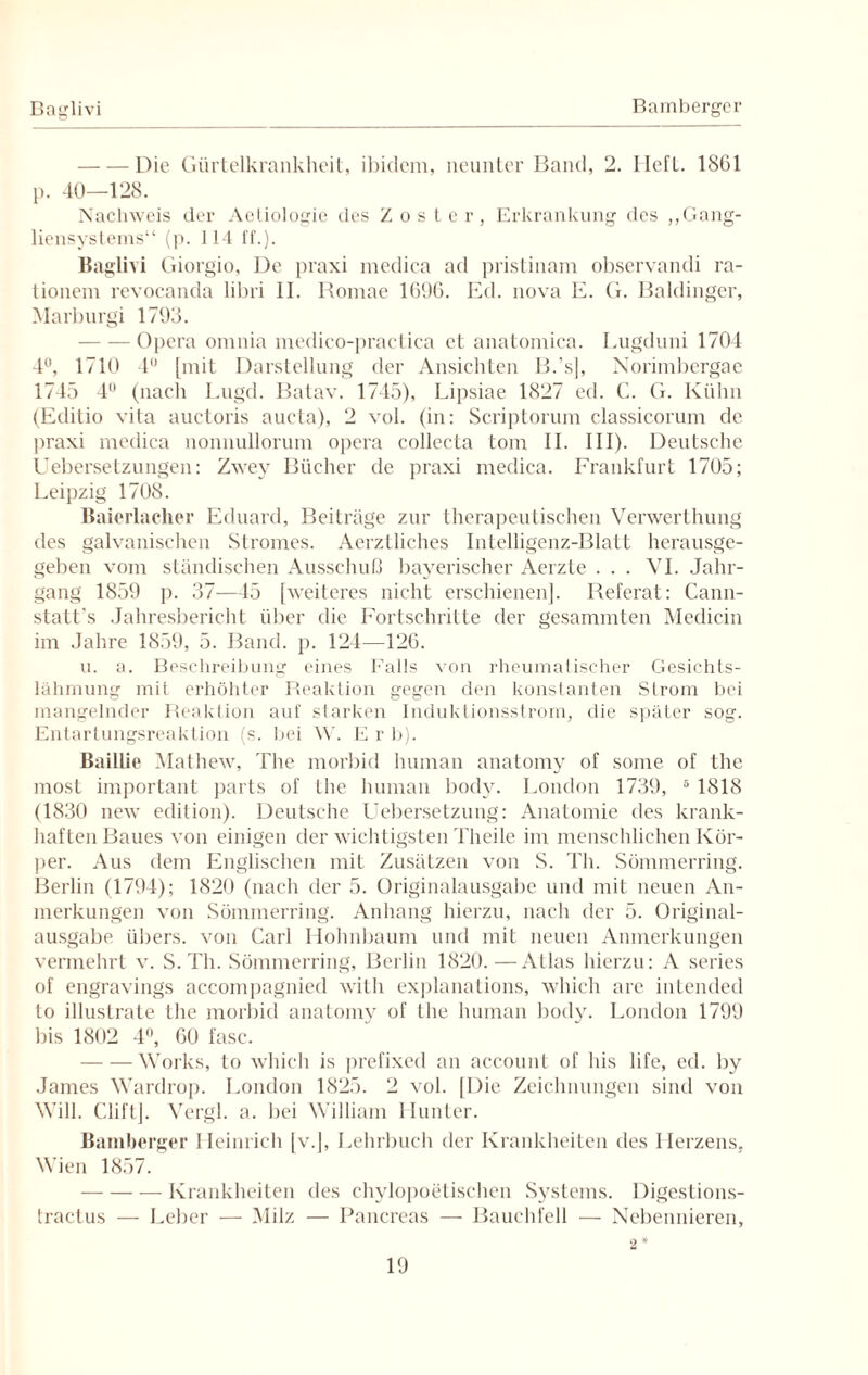 Baglivi Bambergc r -Die Gürtelkrankheit, ibidem, neunter Band, 2. lieft. 18G1 p. 40—128. Nachweis der Aetiologie des Zoster, Erkrankung des „Gang¬ liensystems“ (p. 114 ff.). Baglivi Giorgio, De praxi medica ad pristinam observandi ra- tionem revoeanda libri II. Romae 169G. Ed. nova E. G. Baidinger, Marburgi 1793. -Opera omnia medico-practica et anatomica. Lugduni 1704 4°, 1710 4° [mit Darstellung der Ansichten B.’s], Norimbergae 1745 4 (nach Lugd. Batav. 1745), Lipsiae 1827 cd. C. G. Kühn (Editio vita auctoris aucta), 2 vol. (in: Scriptorum classicorum de praxi medica nonnullorum opera collecta tom II. III). Deutsche Uebersetzungen: Zwey Bücher de praxi medica. Frankfurt 1705; Leipzig 1708. Baierlaclier Eduard, Beiträge zur therapeutischen Verwerthung des galvanischen Stromes. Aerztliches Intelligenz-Blatt herausge¬ geben vom ständischen Ausschuß bayerischer Aerzte . . . VI. Jahr¬ gang 1859 p. 37—45 [weiteres nicht erschienen]. Referat: Cann- statt’s Jahresbericht über die Fortschritte der gesammten Medicin im Jahre 1859, 5. Band. p. 124—126. u. a. Beschreibung eines Falls von rheumatischer Gesichts¬ lähmung mit erhöhter Reaktion gegen den konstanten Strom bei mangelnder Reaktion auf starken Induktionsstrom, die später sog. Entartungsreaktion (s. bei W. E r b). Baillie Mathew, The morbid human anatomy of some of the most important parts of the human body. London 1739, 5 1818 (1830 new edition). Deutsche Uebersetzung: Anatomie des krank¬ haften Baues von einigen der wichtigsten Theile im menschlichen Kör¬ per. Aus dem Englischen mit Zusätzen von S. Th. Sömmerring. Berlin (1794); 1820 (nach der 5. Originalausgabe und mit neuen An¬ merkungen von Sömmerring. Anhang hierzu, nach der 5. Original¬ ausgabe übers, von Carl Holmbaum und mit neuen Anmerkungen vermehrt v. S. Th. Sömmerring, Berlin 1820.—Atlas hierzu: A series of engravings accompagnied with explanations, which are intended to illustrate the morbid anatomy of the human body. London 1799 bis 1802 4°, GO fase. -Works, to which is prefixed an account of his life, ed. by James Wardrop. London 1825. 2 vol. [Die Zeichnungen sind von Will. Cliftj. Vergl. a. bei William Hunter. Bamberger Heinrich [v.], Lehrbuch der Krankheiten des Herzens, Wien 1857. —-Krankheiten des chylopoetischen Systems. Digestions- tractus — Leber — Milz — Pancreas — Bauchfell — Nebennieren, 2