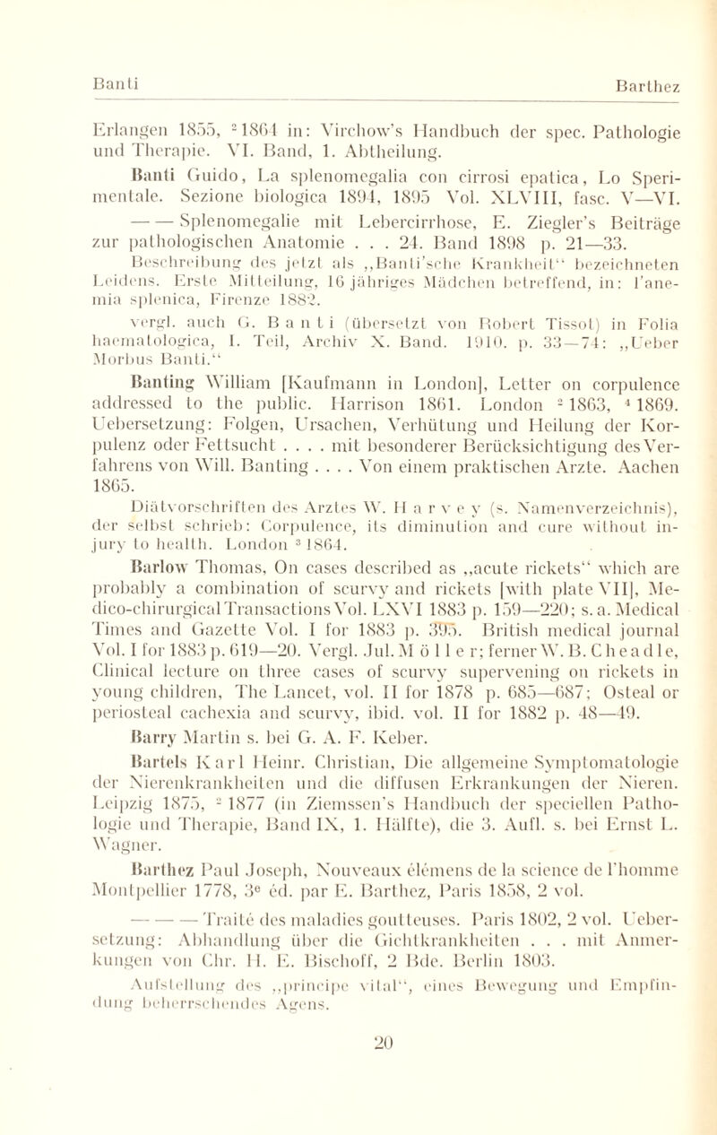 Ban Li Barthez Erlangen 1855, 21864 in: Virchow’s Handbuch der spec. Pathologie und Therapie. VI. Band, 1. Abtheilung. Banti Guido, La splenomegalia con cirrosi epatica, Lo Speri- mentale. Sezione biologica 1894, 1895 Yol. XLVIII, fase. V—VI. -Splenomegalie mit Lebercirrhose, E. Ziegler’s Beiträge zur pathologischen Anatomie . . . 24. Band 1898 p. 21—33. Beschreibung des jetzt als ,,Banti’sche Krankheit“ bezeichneten Leidens. Erste Mitteilung, 16 jähriges Mädchen betreffend, in: l’ane- mia splenica, Firenze 1882. vergl. auch G. Banti (übersetzt von Robert Tissot) in Folia haematologica, 1. Teil, Archiv X. Band. 1910. p. 33—74: „lieber Morbus Banti.“ Banting \\illiam [Kaufmann in London], Letter on corpulence addressed to the public. Harrison 1861. London 2 1863, 4 1869. Uebersetzung: Folgen, Ursachen, Verhütung und Heilung der Kor¬ pulenz oder Fettsucht .... mit besonderer Berücksichtigung des Ver¬ fahrens von Will. Banting .... Von einem praktischen Arzte. Aachen 1865. Diätvorschriften des Arztes W. H a r v e y (s. Namenverzeichnis), der selbst schrieb: Corpulence, ils diminution and eure without in- jury to health. London 3 1864. Barlow Thomas, On cases described as „acute rickets“ which are probably a combination of scurvy and rickets [with plateVII], Me- dico-chirurgicalTransactions Vol. LXVI 1883 p. 159—220; s.a. Medical Times and Gazette Vol. I for 1883 p. 3lf5. British medical journal Vol. I for 1883 p. 619—20. Vergl. Jul. Möller; ferner W. B. C he a d 1 e, Clinical lecture on three cases of scurvy supervening on rickets in young children, The Lancet, vol. II for 1878 p. 685—687; Osteal or periosteal caehexia and scurvy, ibid. vol. II for 1882 p. 48—49. Barry Martin s. bei G. A. F. Iveber. Bartels Karl Heinr. Christian, Die allgemeine Symptomatologie der Xierenkrankheiten und die diffusen Erkrankungen der Nieren. Leipzig 1875, - 1877 (in Ziemsscn's Handbuch der speciellen Patho¬ logie und Therapie, Band IX, 1. Hälfte), die 3. Aufl. s. bei Ernst L. Wagner. Barthez Paul Joseph, Nouveaux elemens de la Science de l'homme Montpellier 1778, 3e cd. par E. Barthez, Paris 1858, 2 vol. Traite des maladies goutteuses. Paris 1802, 2 vol. Ueber¬ setzung: Abhandlung über die Gichtkrankheilen . . . mit Anmer¬ kungen von Chr. 11. E. Bischoff, 2 Bde. Berlin 1803. Aufstellung des „principe vital“, eines Bewegung und Empfin¬ dung beherrschendes Agens.