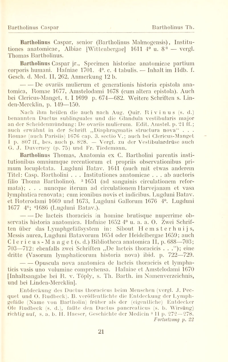 Bartholinus Caspar Bartholinus Th. Bartholinus Caspar, senior (Bartholinus Malrnogensis), Institu- tiones anatomicae, Albiae |Wittcnbergae] 1G11 4° u. 8° — vergl. Thomas Bartholinus. Bartholinus Caspar jr., Specimen historiae anatomicae partium corporis humani. Hafniae 1701. 4°. c. 4 tabulis. — Inhalt im Hdb. f. Gesell, d. Med. II, 262, Anmerkung 12 b. -De ovariis mulierum et generationis historia epistola ana- tomica, Romae 1677, Amstelodami 1678 (cum altera epistola). Auch bei Clericus-Manget, t. I 1699 p. 674—682. Weitere Schriften s. Lin- den-Mercklin, p. 119—150. Nach ihm heißen die auch nach Aug. Quir. R i v i n u s (s. d.) benannten Ducius sublinguales und die Glandula vestibularis major an der Scheidenmündung: De ovariis mulierum. Edit. Amstel. p. 21 ff.; auch erwähnt in der Schrift „Diaphragmatis structura nova“ . . . Romae (auch Parisiis) 1676 cap. 3. seclio V.; auch bei Clericus-Manget I p. 807 ff., bes. auch p. 828. — Vergl. zu der Vestibulardrüse auch G. J. Duverney (p. 75) und Fr. Tiedemann. Bartholinus Thomas, Anatomia ex C. Bartholini parentis insti- tutionibus omniumque recentiorum et propriis observationibus pri- mum locupletata. Lugduni Batav. 16-11 (auch mit etwas anderem Titel: Casp. Bartholini . . . Institutiones anatomicae ... ab auctoris filio Tlioma Bartholino). 3 1651 (ad sanguinis circulationem refor- mata); . . . nuneque iterum ad circulationem Harvejanam et vasa lymphatica renovata; cum iconibus novis et indicibus. Lugduni Batav. et Roterodami 1669 und 1673, Lugduni Gallorum 1676 4°. Lugduni 1677 4°; 41686 (Lugduni Batav.). — — De lacteis thoracicis in homine brutisque nuperrime ob- servatis historia anatomica. Hafniae 1652 4° u. a. a. 0. Zwei Schrif¬ ten über das Lymphgefäßsystem in: Sibout Hemsterhuij s, iMessis anrea, Lugduni Batavorum 1654 oder Heidelbergae 1659; auch Clericus-Manget (s. d.) Bibliotheca anatomica II, p. 688—-703; 703—712: ebenfalls zwei Schriften ,,De lacteis thoracicis . . .“); eine dritte (Vasorum lymphaticorum historia nova) ibid. p. 722—729. -Opuscula nova anatomica de lacleis thoracicis et lympha- ticis vasis uno volumine comprehensa. Hafniae et Amstelodami 1670 [Inhaltsangabe bei R. v. Töply, s. Th. Barth, im Namenverzeichnis, und bei Linden-Mercklinj. Entdeckung des Ductus thoracicus beim Menschen (vergl. J. Pec- quet und O. Rudbeck). B. veröffentlichte die Entdeckung der Lymph¬ gefäße (Name von Bartholin) früher als der (eigentliche) Entdecker Ule Rudbeck (s. d.), faßte den Ductus pancreaticus (s. i>. Wirsüng) richtig auf, s. a. b. H. Haeser, Geschichte der Medicin 3 11 p. 272 — 278. Fortsetzung p. 22