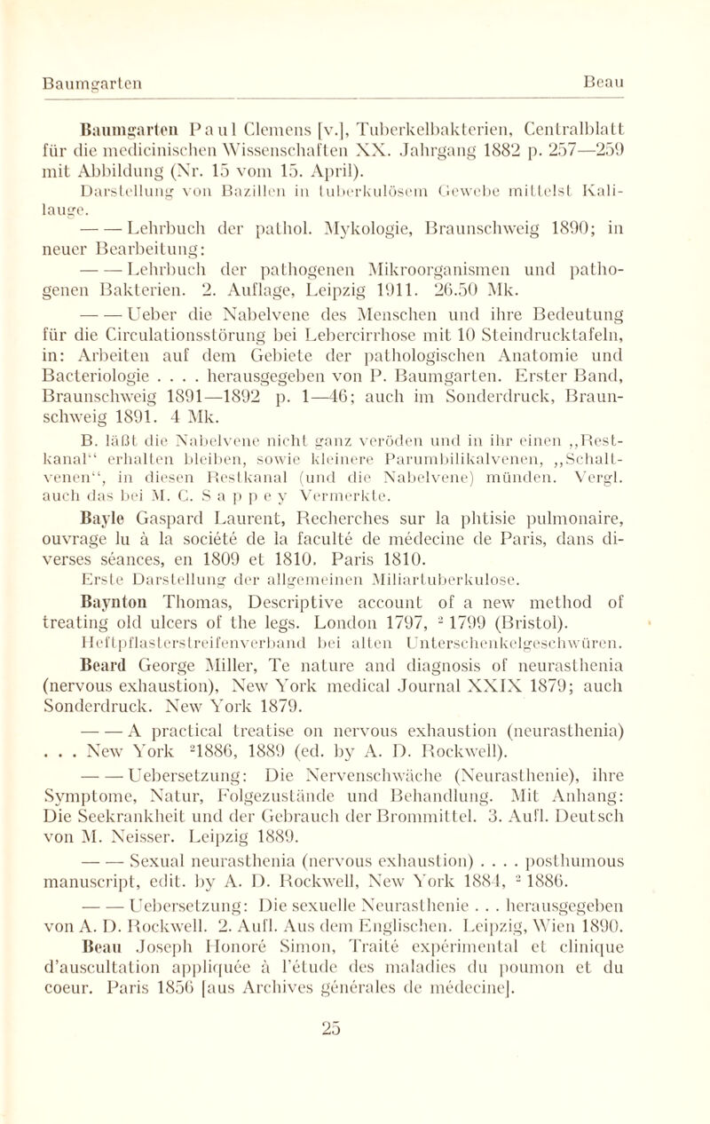 Baumgarten Paul Clemens [v.], Tuberkelbakterien, Centralblatt für die medicinischen Wissenschaften XX. Jahrgang 1882 p. 257—259 mit Abbildung (Nr. 15 vom 15. April). Darstellung von Bazillen in tuberkulösem Gewebe mittelst Kali¬ lauge. -Lehrbuch der pathol. Mykologie, Braunschweig 1890; in neuer Bearbeitung: -Lehrbuch der pathogenen Mikroorganismen und patho¬ genen Bakterien. 2. Auflage, Leipzig 1911. 26.50 Mk. -Ueber die Nabelvene des Menschen und ihre Bedeutung für die Circulationsstörung bei Lebercirrhose mit 10 Steindrucktafeln, in: Arbeiten auf dem Gebiete der pathologischen Anatomie und Baeteriologie .... herausgegeben von P. Baumgarten. Erster Band, Braunschweig 1891—1892 p. 1—46; auch im Sonderdruck, Braun¬ schweig 189i. 4 Mk. B. läßt die Nabelvene nicht ganz veröden und in ihr einen „Rest¬ kanal“ erhalten bleiben, sowie kleinere Parumbilikalvenen, „Schalt¬ venen“, in diesen Restkanal (und die Nabelvene) münden. Vergl. auch das bei M. C. S a p p e y Vermerkte. Bayle Gaspard Laurent, Recherehes sur la phtisie pulmonaire, ouvrag'e lu ä la societe de la faculte de medecine de Paris, dans di¬ verses seances, en 1809 et 1810. Paris 1810. Erste Darstellung der allgemeinen Miliartuberkulose. Baynton Thomas, Descriptive account of a new method of treating old ulcers of the legs. London 1797, 2 1799 (Bristol). Heftpflasterstreifenverband bei alten Unterschenkelgeschwüren. Beard George Miller, Te nature and diagnosis of neurasthenia (nervous exhaustion), New York medical Journal XXIX 1879; auch Sonderdruck. New York 1879. -A practical treatise on nervous exhaustion (neurasthenia) . . . New York 21886, 1889 (ed. by A. D. Rockwell). -Uebersetzung: Die Nervenschwäche (Neurasthenie), ihre Symptome, Natur, Folgezustände und Behandlung. Mit Anhang: Die Seekrankheit und der Gebrauch der Brommittel. 3. Aull. Deutsch von M. Neisser. Leipzig 1889. -- Sexual neurasthenia (nervous exhaustion) .... posthumous manuscript, edit. by A. D. Rockwell, New York 1884, 2 1886. -Uebersetzung: Die sexuelle Neurasthenie . . . herausgegeben von A. I). Rockwell. 2. Aufl. Aus dem Englischen. Leipzig, Wien 1890. Beau Joseph Ilonore Simon, Traite experimental et clinique d’auscultation appliquee ä 1’eLude des maladies du poumon et du coeur. Paris 1856 [aus Archives generales de medecine].