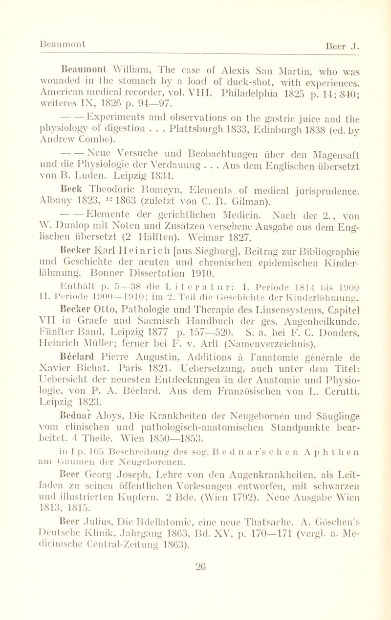 Beaumont Beer J. Beaumont William, ilie case of Alexis San Martin, who was wounded in the slomach by a load of duck-shot, with exj)criences. American medical recorder, vol. VIII. Philadelphia 1825 p. 14; 840; weiteres IX, 1826 p. 94—97. — —Experiments and observations on the gastric juice and the physiology of digestion . . . Plattsburgh 1833, Edinburgh 1838 (ed. by Andrew Combe). — Neue Versuche und Beobachtungen über den Magensaft und die Physiologie der Verdauung . . . Aus dem Englischen übersetzt von B. Luden. Leipzig 1834. Beck 1 heodoric Romeyn, Elements of medical jurisprudence. Albany 1823, 12 1863 (zuletzt von C. R. Gilman). -Elemente der gerichtlichen Medicin. Nach der 2., von W . Dunlop mit Noten und Zusätzen versehene Ausgabe aus dem Eng¬ lischen übersetzt (2 Hälften). Weimar 1827. Becker Karl Heinrich [aus Siegburg], Beitrag zur Bibliographie und Geschichte der acuten und chronischen epidemischen Kinder¬ lähmung. Bonner Dissertation 1910. Enthält ]>. 5 — 38 die Literatur: I. Periode 1814 bis 1900 II. Periode 1900—1910; im 2. Teil die Geschichte der Kinderlähmung. Becker Ollo, Pathologie und Therapie des Linsensystems, Capitel VII in Graefe und Saemisch Handbuch der ges. Augenheilkunde. Fünfter Band, Leipzig 1877 p. 157—520. S. a. bei F. C. Donders, Heinrich Müller; ferner bei F. v. Arlt (Namenverzeichnis). Beclard Pierre Augustin, Additions ä l’anatomie generale de Xavier Bichat. Paris 1821. Liebersetzung, auch unter dem Titel: Uebersicht der neuesten Entdeckungen in der Anatomie und Physio¬ logie, von P. A. Beclard. Aus dem Französischen von L. Cerutti. Leipzig 1823. Bednar Alovs, Die Krankheiten der Xeugebornen und Säuglinge vom elinischen und pathologisch-anatomischen Standpunkte bear¬ beitet. 4 Theile. Wien 1850—1853. in 1 p. 105 Beschreibung des sog. B c d n a r’s eben A p h t h e n am Gaumen der Neugeborenen. Beer Georg .Joseph, Lehre von den Augenkrankheiten, als Leit¬ faden zu seinen öffentlichen Vorlesungen entworfen, mit schwarzen und illustrierten Kupfern. 2 Bde. (Wien 1792). Neue Ausgabe Wien 1813, 1815. Beer Julius, Die Bdellatomie, eine neue Thatsache. A. Göschen’s Deutsche Klinik, Jahrgang 1863, Bd. XV, p. 170—171 (vergl. a. Me¬ dicinische Central-Zeitung 1863).