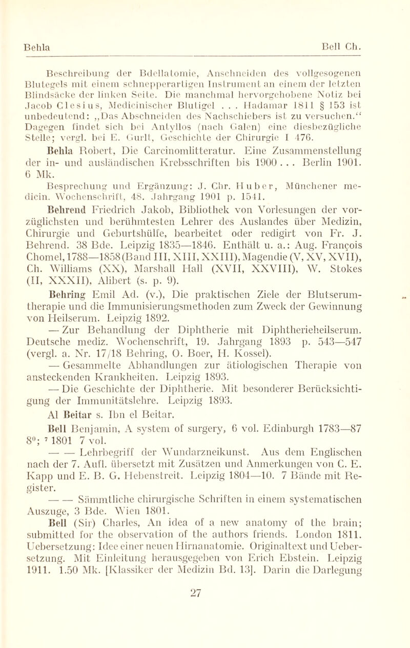 Behla Bell Ch. Beschreibung der Bdellatomie, Anschnciden des vollgesogenen Blutegels mit einem schnepperartigen Instrument an einem der letzten Blindsäcke der linken Seite. Die manchmal hervorgehobene Notiz bei Jacob Clesius, Medicinischer Blutigel . . . Hadamar 1811 § 153 ist unbedeutend: ,,Das Abschneiden des Nachschiebers ist zu versuchen.“ Dagegen findet sich bei Antyllos (nach Galen) eine diesbezügliche Stelle; vergl. bei E. Gurlt, Geschichte der Chirurgie I 476. Behla Robert, Die Carcinomlitteratur. Eine Zusammenstellung der in- und ausländischen Krebsschriften bis 1900... Berlin 1901. 6 Mk. Besprechung und Ergänzung: J. C'nr. Huber, Münchener me- dicin. Wochenschrift, 48. Jahrgang 1901 p. 1541. Bekrend Friedrich Jakob, Bibliothek von Vorlesungen der vor¬ züglichsten und berühmtesten Lehrer des Auslandes über Medizin, Chirurgie und Geburtshülfe, bearbeitet oder redigirt von Fr. J. Behrend. 38 Bde. Leipzig 1S35—1846. Enthält u. a.: Aug. Francois Chomel, 1788—1858(Band III, XIII, XXIII), Magendie (V, XV, XVII), Ch. Williams (XX), Marshall Hall (XVII, XXVIII), W. Stokes (II, XXXII), Alibert (s. p. 9). Behring Emil Ad. (v.), Die praktischen Ziele der Blutserum¬ therapie und die Immunisierungsmethoden zum Zweck der Gewinnung von Heilserum. Leipzig 1892. — Zur Behandlung der Diphtherie mit Diphtherieheilserum. Deutsche mediz. Wochenschrift, 19, Jahrgang 1893 p. 543—547 (vergl. a. Nr. 17/18 Behring, 0. Boer, H. Kossel). —- Gesammelte Abhandlungen zur ätiologischen Therapie von ansteckenden Krankheiten. Leipzig 1893. — Die Geschichte der Diphtherie. Mit besonderer Berücksichti¬ gung der Immunitätslehre. Leipzig 1893. Al Beitar s. Ihn el Beitar. Bell Benjamin, A System of surgery, 6 vol. Edinburgh 1783—87 8°; 7 1801 7 vol. -Lehrbegriff der Wunclarzneikunst. Aus dem Englischen nach der 7. Aufl. übersetzt mit Zusätzen und Anmerkungen von C. E. Kapp und E. B. G. Hebenstreit. Leipzig 1804—10. 7 Bände mit Re¬ gister. -Sämmtliche chirurgische Schriften in einem systematischen Auszuge, 3 Bde. Wien 1801. Bell (Sir) Charles, An idea of a new anatomy of Hie brain; submitted for the Observation of the authors friends. London 1811. Uebersetzung: Idee einer neuen Hirnanatomie. Originaltext und Ueber- setzung. Mit Einleitung herausgegeben von Erich Ebstein. Leipzig 1911. 1.50 Mk. [Klassiker der Medizin Bd. 13]. Darin die Darlegung