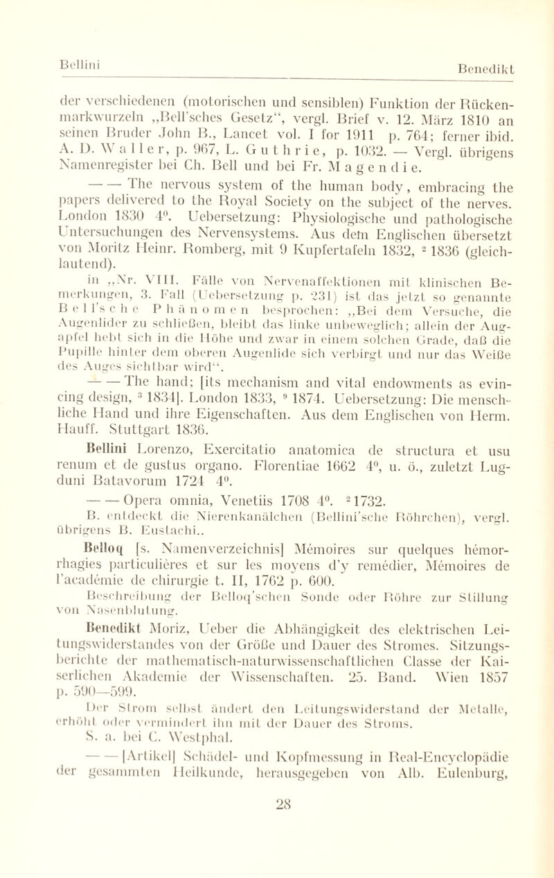 Benedikt der verschiedenen (motorischen und sensiblen) Funktion der Rücken¬ markwurzeln „Bell’sches Gesetz“, vergl. Brief v. 12. März 1810 an seinen Bruder John B., Lancet vol. I for 1911 p. 764; ferner ibid. A. L). \\ aller, p. 967, L. Guthrie, p. 1032. — Vergl. übrigens Namenregister bei Ch. Bell und bei Fr. Mage n d i e. 1 he nervous System of the human body, embracing the papers delivered to the Royal Society on the subject of the nerves. London 1830 4°. Uebersetzung: Physiologische und pathologische Untersuchungen des Nervensystems. Aus dem Englischen übersetzt von Moritz Heinr. Romberg, mit 9 Kupfertafeln 1832, 2 1836 (gleich¬ lautend). in „Nr. VIII. Fälle von Nervenaffektionen mit klinischen Be¬ merkungen, 3. Fall (Uebersetzung p. 231) ist das .jetzt so genannte B e 1 1 s c h e I* h ä n o m c n besprochen: „Bei dem Versuche, die Augenlider zu schließen, bleibt das linke unbeweglich; allein der Aug¬ apfel hebt sich in die Höhe und zwar in einem solchen Grade, daß die Pupille hinter dem oberen Augenlide sich verbirgt und nur das Weiße des Auges sichtbar wird“. —-Ihe hand; [its mechanism and vital endowments as evin- cing design, 1834]. London 1833, 9 1874. Uebersetzung: Die mensch¬ liche Hand und ihre Eigenschaften. Aus dem Englischen von Herrn. Hauff. Stuttgart 1836. Bellini Lorenzo, Exercitatio anatomica de structura et usu renum et de gustus organo. Florentiae 1662 4°, u. ü., zuletzt Lug- duni Batavorum 1724 4°. -Opera omnia, Vcnetiis 1708 4°. 21732. B. entdeckt die Nierenkanälchen (Bellini’sche Röhrchen), vergl. übrigens B. Eustachi.. Belloq [s. Namenverzeichnis] Memoires sur quelques hemor- rhagies particulieres et sur les moyens d’y remedier, Memoires de l academie de Chirurgie t. II, 1762 p. 600. Beschreibung der Bclloq’schcn Sonde oder Röhre zur Stillung von Nasenblutung. Benedikt Moriz, Ueber die Abhängigkeit des elektrischen Lei¬ tungswiderstandes von der Größe und Dauer des Stromes. Sitzungs¬ berichte der mathematisch-naturwissenschafLlichen Classe der Kai¬ serlichen Akademie der Wissenschaften. 25. Band. Wien 1857 p. 590—599. Der Strom selbst ändert den Lcitungswiderstand der Metalle, erhöht oder vermindert ihn mit der Dauer des Stroms. S. a. bei C. Westphal. -[Artikel] Schädel- und Kopfmessung in Real-Encyclopädie der gesammten Heilkunde, herausgegeben von Alb. Eulenburg,
