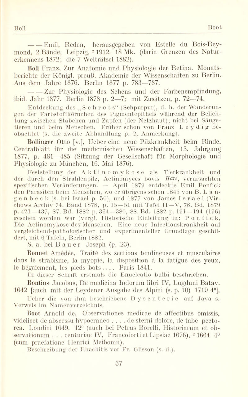 Boll Boot -Emil, Reden, herausgegeben von Estelle du Bois-Rey- mond, 2 Bände, Leipzig, 21912. 18 Mk. (darin Grenzen des Natur- erkennens 1872; die 7 Wellrätsel 1882). Boll Franz, Zur Anatomie und Physiologie der Retina. Monats¬ berichte der Ivönigl. preuß. Akademie der Wissenschaften zu Berlin. Aus dem Jahre 1876. Berlin 1877 p. 783—787. -Zur Physiologie des Sehens und der Farbenempfindung, ibid. Jahr 1877. Berlin 1878 p. 2—7; mit Zusätzen, p. 72—74. Entdeckung des „Sehrot s“ (Sehpurpur), d. h. der Wanderun¬ gen der Farbstoffkörnchen des Pigmentepithels während der Belich¬ tung zwischen Stäbchen und Zapfen (der Netzhaut); nicht bei Säuge¬ tieren und beim Menschen. Früher schon von Franz Leydig be¬ obachtet (s. die zweite Abhandlung p. 2, Anmerkung). Bollinger Otto [v.], Ueber eine neue Pilzkrankheit beim Rinde. Centralblatt für die medicinischen Wissenschaften, 15. Jahrgang 1877, p. 481—185 (Sitzung der Gesellschaft für Morphologie und Physiologie zu München, 16. Mai 1876). Feststellung der Aktinomykose als Tierkrankheit und der durch den Strahlenpilz, Actinomyces bovis Harz, verursachten spezifischen Veränderungen. — April 1879 entdeckte Emil Ponfick den Parasiten beim Menschen, wo er übrigens schon 1845 von B. L a n- genbeck (s. bei Israel p. 50), und 1877 von James Israel (Vir- chows Archiv 74. Band 1878, p. 15 — 51 mit Tafel II —V, 78. Bd. 1879 p. 421—437, 87. Bd. 1882 p. 364 — 380, 88. Bd. 1882 p. 191 — 194 (196) gesehen worden war (vergl. Historische Einleitung in: Ponfick, Die Actinomykose des Menschen. Eine neue Infectionskrankheit auf vergleichend-pathologischer und experimenteller Grundlage geschil¬ dert, mit 6 Tafeln, Berlin 1882. S. a. bei Bauer Joseph (p. 23). Bonnet Amedee, Traite des seetions tendineuses et musculaires dans le strabisme, la myopie, la disposition ä la fatigue des yeux, le begaiement, les pieds bots .... Paris 1844. In dieser Schrift erstmals die Enucleatio bulbi beschrieben. Bonlius Jacobus, De medicina Indorum libri IV, Lugduni Batav. 1642 [auch mit der Leydener Ausgabe des Alpini (s. p. 10) 1719 4°J. Ueber die von ihm beschriebene Dysenterie auf Java s. Verweis im Namenverzeichnis. Boot Arnold de, Observationes medicae de affectibus omissis, videlicet de abscessu hypocraneo .... de sterni dolore, de tabe pecto- rea. Londini 1649. 12 (auch bei Petrus Borelli, Historiarum et ob- servationum . . . centuriae IV, Francoforti et Lipsiae 1676), 2 1664 4° (cum praefatione Henrici Meibomii). Beschreibung der Bhachitis vor Fr. Glisson (s. d.).