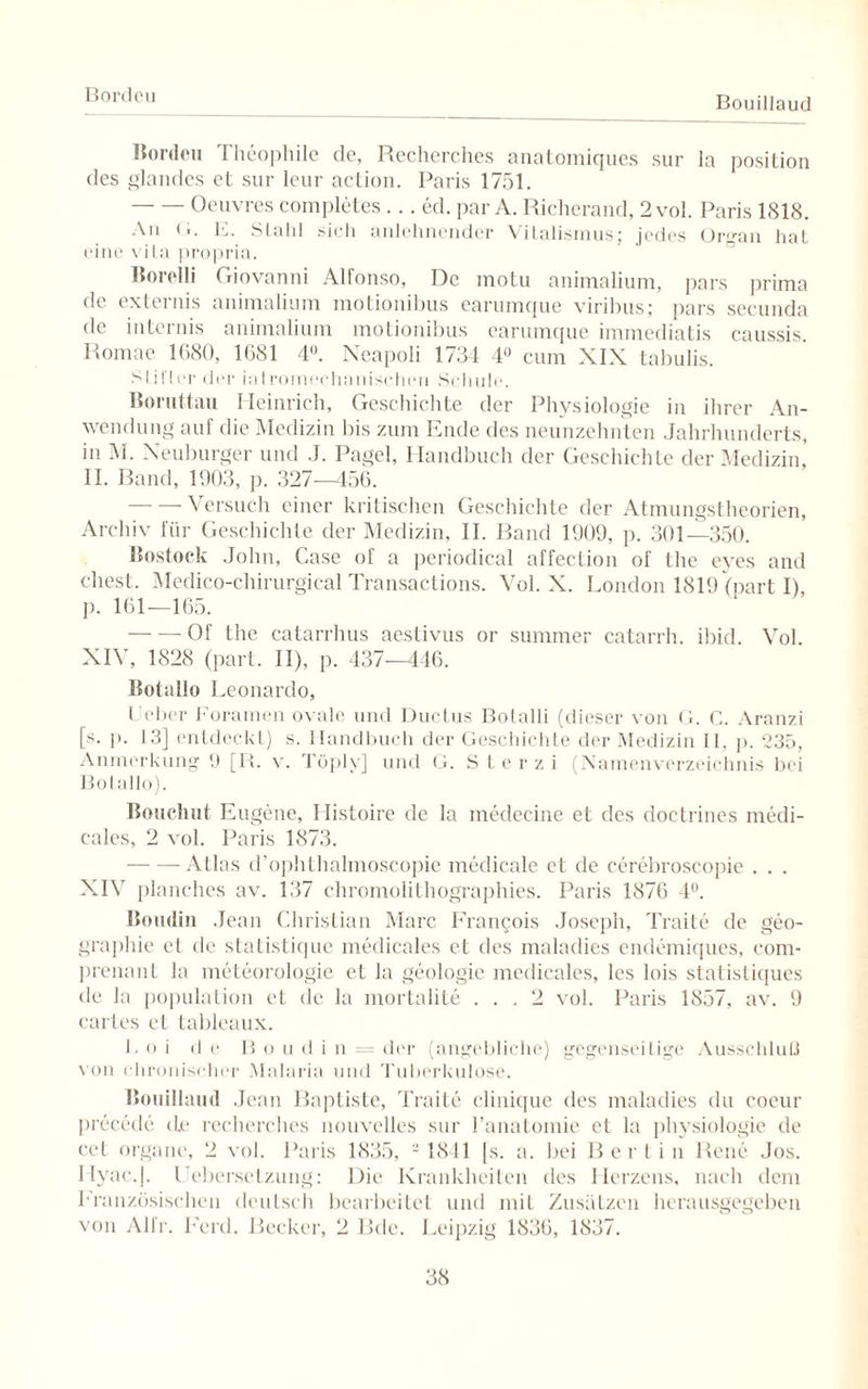 Bordeu Bouillaud Bordeu Theophile de, Recherches anatomiques sur la position des glandes et sur leur action. Paris 1751. -Oeuvres completes... ed. par A. Richerand, 2 vol. Paris 1818. An G. E. Stahl sich anlehnender Vitalismus; jedes Organ hat eine vita propria. Uorelli Giovanni Alfonso, De motu animalium, pars prima de externis animalium motionibus earumque viribus; pars secunda de internis animalium motionibus earumque immediatis caussis. Romae 1680, 1681 4U. Neapoli 1734 4° cum XIX tabulis. Stifter der iatromechanischen Schule. Boruttau Heinrich, Geschichte der Physiologie in ihrer An¬ wendung auf die Medizin bis zum Ende des neunzehnten Jahrhunderts, in M. Neuburger und J. Pagel, Handbuch der Geschichte der Medizin* II. Band, 1903, p. 327-456. --Versuch einer kritischen Geschichte der Atmungstheorien, Archiv für Geschichte der Medizin, II. Band 1909, p. 301—350. Rostock John, Case of a periodical affeetion of the eyes and ehest. Medico-chirurgical Transactions. Vol. X. London 1819 (part I), p. 161—165. -Of the catarrhus aestivus or summer catarrh. ibid. Vol. XIV, 1828 (part. II), p. 437—446. Botallo Leonardo, Leber Foramen ovale und Ductus Botalli (dieser von G. C. Aranzi [s. ]>. 13] entdeckt) s. Handbuch der Geschichte der Medizin II, p. 235, Anmerkung 9 [R. v. Töply] und G. S t e r z i (Namenverzeichnis bei Botallo). Bouchut Eugene, Ilistoire de la medecine et des doctrines medi- cales, 2 vol. Paris 1873. -Atlas d’ophthalmoscopie medicale et de cerebroscopie . . . XIV planches av. 137 chromolithographies. Paris 1876 4°. Boudin Jean Christian Marc Francois Joseph, Traite de geo- grapliie et de statistique medicales et des maladies endemiques, com- prenant la meteorologie et la geologie medicales, les lois statistiques de la population et de la mortalite ... 2 vol. Paris 1857, av. 9 cartes et tableaux. L o i de B o u d i n = der (angebliche) gegenseitige Ausschluß von chronischer Malaria und Tuberkulose. Bouillaud Jean Baptiste, Traite clinique des maladies du cocur precede de recherches nouvclles sur 1’anatoinie et la physiologie de cct Organe, 2 vol. Paris 1835, 2 1841 [s. a. bei Berlin Rene Jos. IIyac.|. Uebersetzung: Die Krankheiten des Herzens, nach dem Französischen dcuLsch bearbeitet und mit Zusätzen herausgegeben von Alfr. Feld. Becker, 2 Bde. Leipzig 1836, 1837.
