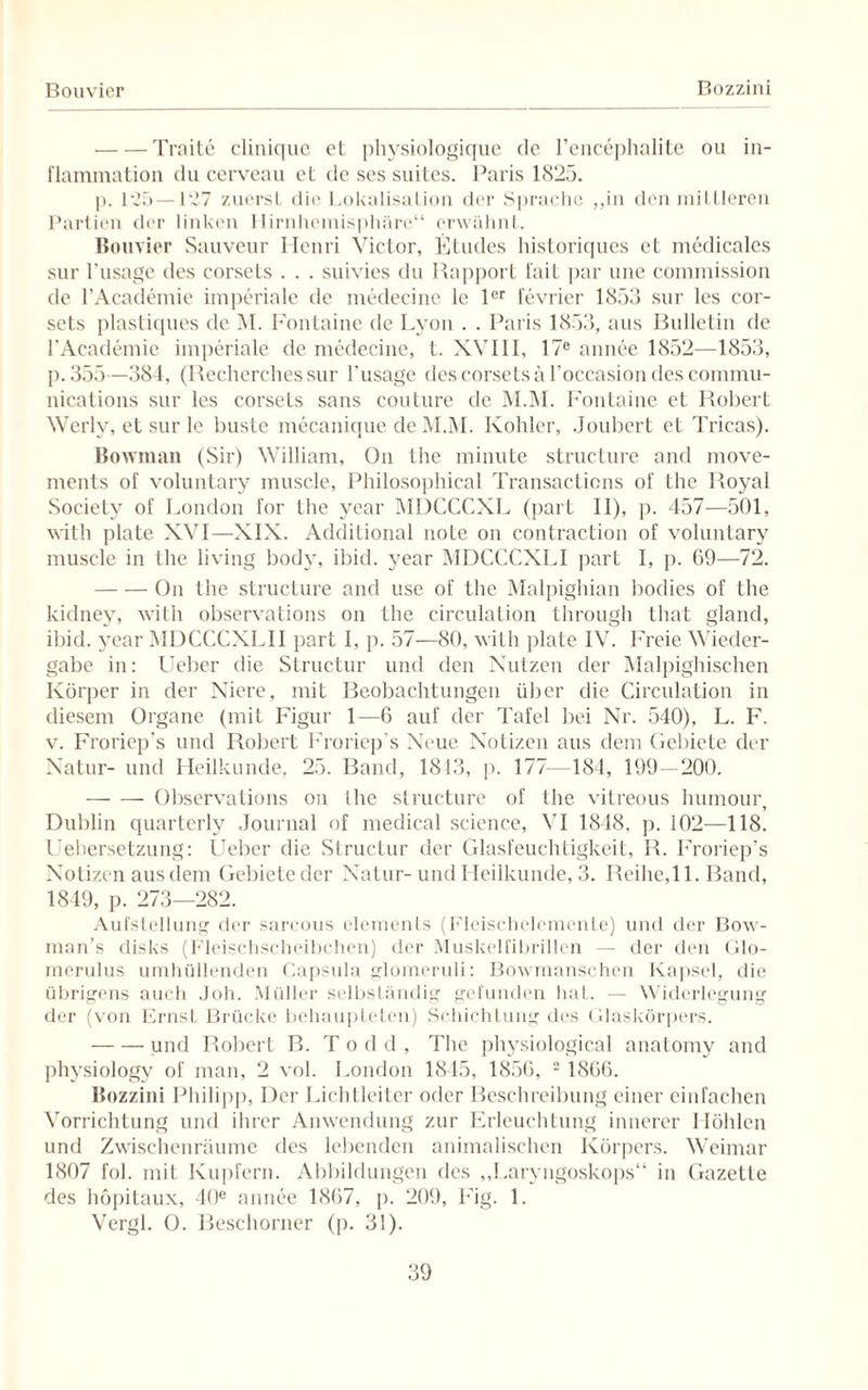 Bolivier Bozzini -Traite clinique et physiologique de l’encephalite ou in- flammation du cerveau et de ses suites. Paris 1825. p. 125—127 zuerst die Lokalisation der Sprache „in den mittleren Partien der linken Ilirnhemisphäre“ erwähnt. Bolivier Sauveur Henri Victor, Etudes historiques et medicales sur l'usagc des corsets . . . suivies du Rapport fait par une Commission de l’Academie imperiale de medecine le 1er fevrier 1853 sur lcs cor¬ sets plastiques de M. Fontaine de Lyon . . Paris 1853, aus Bulletin de l’Academie imperiale de medecine, t. XVIII, 17e annee 1852—1853, p. 355—384, (Recherches sur l'usage des corsets ä l’occasion des Commu¬ nications sur les corsets sans couture de M.M. Fontaine et Robert Werly, et sur le huste mecanique de M.M. Köhler, Joubert et Tricas). Bowman (Sir) William, On the minute structure and move- ments of voluntary muscle, Philosophical Transacticns of the Royal Society of London for the year MDCCCXL (part II), p. 457—501, with plate XVI—XIX. Additional note on contraction of voluntary muscle in the living body, ibid. year MDCCCXLI part I, p. 69—72. -On the structure and use of the Malpighian bodies of the kidney, with observations on the circulation through that gland, ibid. year MDCCCXLII part I, p. 57—80, with plate IV. Freie Wieder¬ gabe in: Lieber die Structur und den Nutzen der Malpighischen Körper in der Niere, mit Beobachtungen über die Circulation in diesem Organe (mit Figur 1—6 auf der Tafel bei Nr. 540), L. F. v. Froriep’s und Robert Froriep’s Neue Notizen aus dem Gebiete der Natur- und Heilkunde, 25. Band, 1813, p. 177- 184, 199—200. -— — Observations on Ihe structure of the vitreous humour, Dublin quarterly Journal of medical Science, VI 1848, p. 102—118. Uebersetzung: lieber die Structur der Glasfeuchtigkeit, R. Froriep’s Notizen aus dem Gebieteder Natur-und Heilkunde, 3. Reihe,11. Band, 1849, p. 273—282. Aufstellung der sarcous elements (Fleischelemente) und der Bow- man’s disks (Fleischscheibchen) der Muskelfibrillen — der den Glo- merulus umhüllenden Capsula glomeruli: Bowmanschen Kapsel, die übrigens auch Joh. Müller selbständig gefunden hat. — Widerlegung der (von Ernst Brücke behaupteten) Schichtung des Glaskörpers. -und Robert B. T o d d , The physiological anatomy and physiology of man, 2 vol. London 1845, 1856, 2 1866. Bozzini Philipp, Der Lichtleiter oder Beschreibung einer einfachen Vorrichtung und ihrer Anwendung zur Erleuchtung innerer Höhlen und Zwischenräume des lebenden animalischen Körpers. Weimar 1807 fol. mit Kupfern. Abbildungen des „Laryngoskops“ in Gazette des höpitaux, 40® annee 1867, p. 209, Fig. 1. Vergl. O. Beschorner (p. 31).