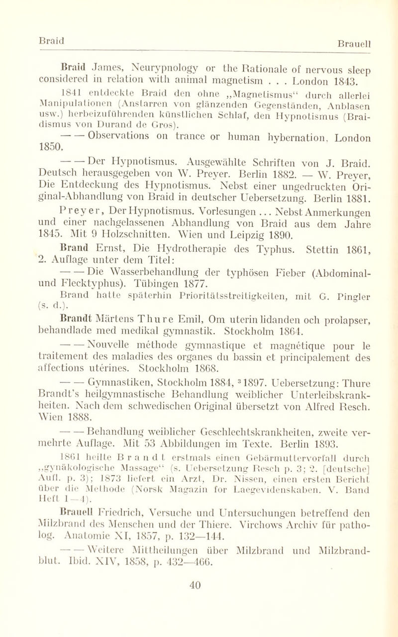 Braid Brauell Braid James, Neurypnology or the Rationale of nervous sleep considered in relation with animal magnetism . . . London 1843. 1841 entdeckte Braid den ohne „Magnetismus“ durch allerlei Manipulationen (Anstarren von glänzenden Gegenständen, Anblasen usw.) herbeizuführenden künstlichen Schlaf, den Hypnotismus (Brai- dismus von Durand de Gros). -Observations on trance or human hybcrnation, London 1850. -Der Hypnotismus. Ausgewählte Schriften von J. Braid. Deutsch herausgegeben von W. Preyer. Berlin 1882. — W. Preyer, Die Entdeckung des Hypnotismus. Nebst einer ungedruckten Ori¬ ginal-Abhandlung von Braid in deutscher Uebersetzung. Berlin 1881. Preyer, Der Hypnotismus. Vorlesungen ... Nebst Anmerkungen und einer nachgelassenen Abhandlung von Braid aus dem Jahre 1845. (Mit 9 Holzschnitten. Wien und Leipzig 1890. Brand Ernst, Die Hydrotherapie des Typhus. Stettin 1861, 2. Auflage unter dem Titel: -Die Wasserbehandlung der typhösen Fieber (Abdominal¬ und Flecktyphus). Tübingen 1877. Brand hafte späterhin Prioritätsstreitigkeiten, mit G. PinMer (s. d.). Brandt Härtens Thure Emil, Om uterinlidanden och prolapser, behandlade med medikal gymnastik. Stockholm 1864. -Nouvelle methode gymnastique et magnetique pour le traitement des maladies des Organes du bassin et principalement des affections uterines. Stockholm 1868. -Gymnastiken, Stockholm 1884, 31897. Uebersetzung: Thure Brandt’s heilgymnastische Behandlung weiblicher Unterleibskrank¬ heiten. Nach dem schwedischen Original übersetzt von Alfred Reseh. Wien 1888. -Behandlung weiblicher Geschlechtskrankheiten, zweite ver¬ mehrte Auflage. Mit 53 Abbildungen im Texte. Berlin 1893. 1801 heilte Brandt erstmals einen Gebärmuttervorfall durch ^gynäkologische Massage“ (s. Uebersetzung Reseh p. 3; 2. [deutsche] Aull. p. 3); 1873 liefert ein Arzt, Dr. Nissen, einen ersten Bericht über die Methode (Norsk Magazin for Laegevidenskaben. V. Band lieft 1—4). Brauell Friedrich, Versuche und Untersuchungen betreffend den Milzbrand des Menschen und der Thiere. Virchows Archiv für patho- log. Anatomie NI, 1857, p. 132—144. Weitere Mitlheilungen über Milzbrand und Milzbrand¬ blut. Ibid. XIV, 1858, p. 432—166.