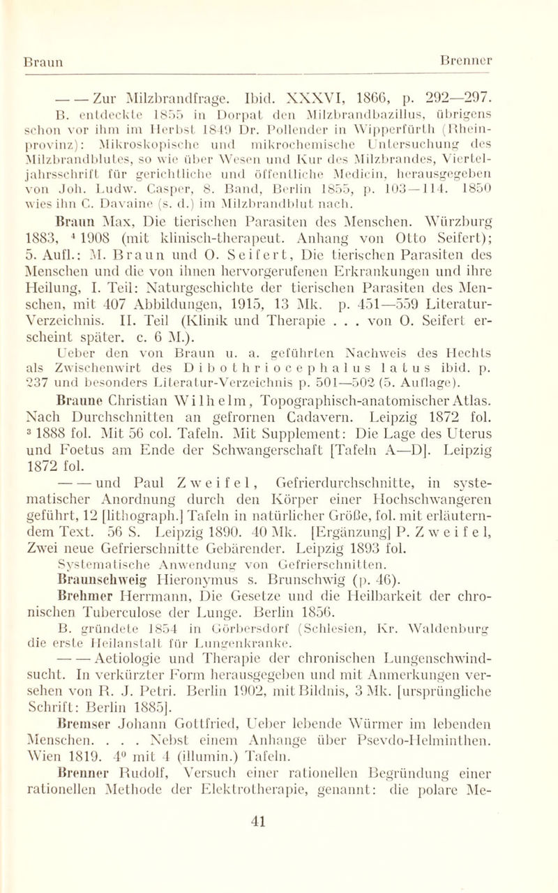Braun Brenner -Zur Milzbrandfrage. Ibid. XXXVI, 18GC, p. 292—297. B. entdeckte 1855 in Dorpat den Milzbrandbazillus, übrigens schon vor ihm im Herbst 1849 Dr. Pollender in Wipperfürth (Rhein¬ provinz): Mikroskopische und mikrochemische Untersuchung des Milzbrandblutes, so wie über Wesen und Kur des Milzbrandes, Viertel¬ jahrsschrift für gerichtliche und öffentliche Medicin, herausgegeben von Job. Ludw. Casper, 8. Band, Berlin 1855, p. 103 — 114. 1850 wies ihn C. Davaine (s. d.) im Milzbrandblut nach. Braun Max, Die tierischen Parasiten des Menschen. Würzburg 1883, 4 1908 (mit klinisch-therapeut. Anhang von Otto Seifert); 5. Aufl.: M. Braun und O. Seifert, Die tierischen Parasiten des Menschen und die von ihnen hervorgerufenen Erkrankungen und ihre Heilung, I. Teil: Naturgeschichte der tierischen Parasiten des Men¬ schen, mit 407 Abbildungen, 1915, 13 Mk. p. 451—559 Literatur- Verzeichnis. II. Teil (Klinik und Therapie . . . von 0. Seifert er¬ scheint später, c. 6 51.). Ueber den von Braun u. a. geführten Nachweis des Hechts als Zwischenwirt des Dibothriocephalus latus ibid. p. 237 und besonders Literatur-Verzeichnis p. 501—502 (5. Auflage). Braune Christian Wilhelm, Topographisch-anatomischer Atlas. Nach Durchschnitten an gefrornen Cadavern. Leipzig 1872 fol. 3 1888 fol. Mit 56 col. Tafeln. Mit Supplement: Die Lage des Uterus und Foetus am Ende der Schwangerschaft [Tafeln A—DJ. Leipzig 1872 fol. -und Paul Zweifel, Gefrierdurchschnitte, in syste¬ matischer Anordnung durch den Körper einer Hochschwangeren geführt, 12 [lithograph.] Tafeln in natürlicher Größe, fol. mit erläutern¬ dem Text. 56 S. Leipzig 1890. 40 Mk. [Ergänzung] P. Z w e i f e 1, Zwei neue Gefrierschnitte Gebärender. Leipzig 1893 fol. Systematische Anwendung von Gefrierschnitten. Braunschweig Hieronymus s. Brunschwig (p. 46). Brehmer Herrmann, Die Gesetze und die Heilbarkeit der chro¬ nischen Tuberculose der Lunge. Berlin 1856. B. gründete 1854 in Görbersdorf (Schlesien, Kr. Waldenburg die erste Heilanstalt für Lungenkranke. -Aetiologie und Therapie der chronischen Lungenschwind¬ sucht. In verkürzter Form herausgegeben und mit Anmerkungen ver¬ sehen von R. J. Petri. Berlin 1902, mit Bildnis, 3 Mk. [ursprüngliche Schrift: Berlin 1885]. Ib ■emser Johann Gottfried, Ueber lebende Würmer im lebenden Menschen. . . . Nebst einem Anhänge über Psevdo-Helminthen. Wien 1819. 4° mit 4 (illumin.) Tafeln. Br enner Rudolf, Versuch einer rationellen Begründung einer rationellen Methode der Elektrotherapie, genannt: die polare Mc-