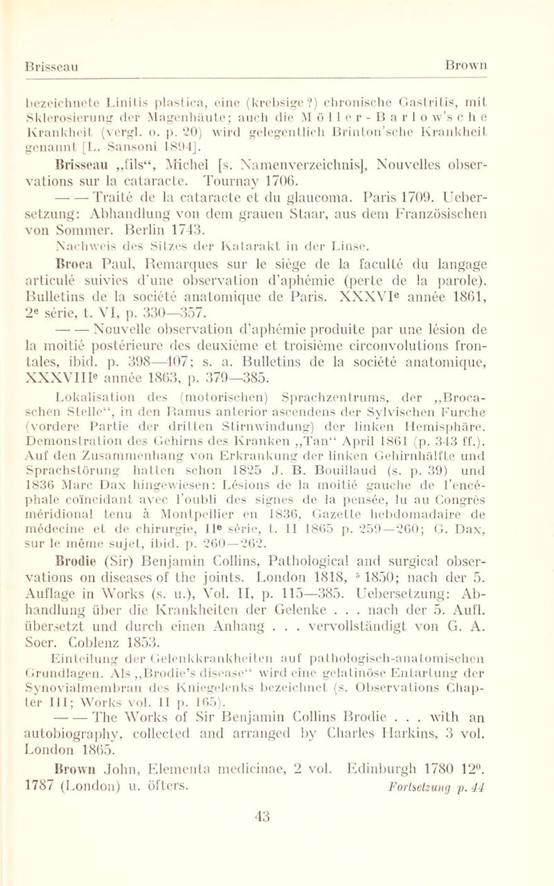Brisseau Brown bezeichncte Linilis plastica, eine (krebsige?) chronische GastriLis, mit Sklerosierung der Magenhäute; auch die Möller-Barlo w’s c h e Krankheit (vergl. o. p. 20) wird gelegentlich Brinton’sche Krankheit genannt [L. Sansoni 1894]. Brisseau „fils“, Michel [s. Namenverzeichnis], Nouvelles obser- vations sur la cataracte. Tournay 1706. -Traite de la cataracte et du glaucoma. Paris 1709. Ueber- setzung: Abhandlung von dem grauen Staar, aus dem Französischen von Sommer. Berlin 1743. Nachweis des Sitzes der Katarakt in der Linse. Broca Paul, Remarques sur le siege de la faculte du langage articule suivies d'une Observation d’aphemie (perle de la parole). Bulletins de la societe anatomique de Paris. XXXVIe annee 1861, 2e serie, t. VI, p. 330—357. -Xouvelle Observation d’aphemie produite par une lesion de la moitie posterieure des deuxieme et troisieme circonvolutions fron¬ tales, ibid. p. 398—107; s. a. Bulletins de la societe anatomique, XXXVIIIe annee 1863, p. 379—385. Lokalisation des (motorischen) Sprachzentrums, der „Broca- schen Stelle“, in den Ramus anterior ascendens der Sylvischen Furche (vordere Partie der dritten Stirnwindung) der linken Hemisphäre. Demonstration des Gehirns des Kranken „Tan“ April 1861 (p. 343 ff.). Auf den Zusammenhang von Erkrankung der linken Gehirnhälfte und Sprachstörung hatten schon 1825 J. B. Bouillaud (s. p. 39) und 1836 Marc Dax hingewiesen: Lösions de la moitie gauche de l’ence- phale coincidant avec l’oubli des signes de la pensöe, lu au Congres meridional tenu ä Montpellier en 1836, Gazette hebdomadaire de mödecine et de Chirurgie, II® sörie, t. II 1865 p. 259—260; G. Dax, sur le meine sujet, ibid. p. 260—262. Brodie (Sir) Benjamin Collins, Pathological and surgical obser- vations on diseases of the joints. London 1818, 6 1850; nach der 5. Auflage in Works (s. u.), Vol. II, p. 115—385. Uebersetzung: Ab¬ handlung über die Krankheiten der Gelenke . . . nach der 5. Aufl. übersetzt und durch einen Anhang . . . vervollständigt von G. A. Soer. Coblenz 1853. Einteilung der Gelenkkrankheiten auf pathologisch-anatomischen Grundlagen. Als „Brodie’s disease“ wird eine gelatinöse Entartung der Synovialmembran des Kniegelenks bezeichnet (s. ObservaLions Chap- ter III; Works vol. II p. 165). -The Works of Sir Benjamin Collins Brodie . . . with an autobiography, collecled and arranged by Charles Harbins, 3 vol. London 1865. Brown John, Elementa medicinae, 2 vol. Edinburgh 1780 12°. 1787 (London) u. öfters. Fortsetzung p. 44