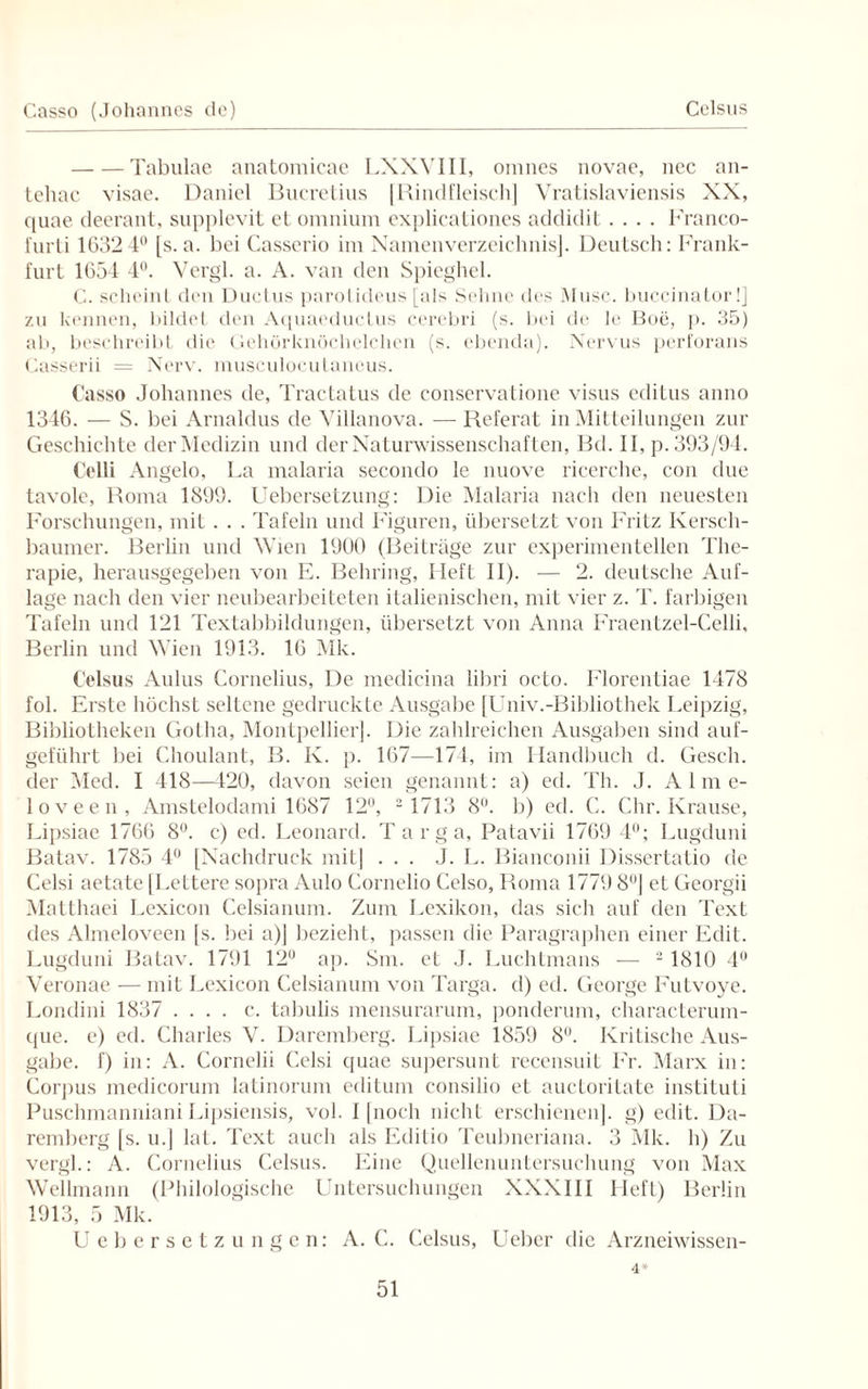 Casso (Johannes de) Celsus -Tabulae anatomicae LXXVIII, omnes novae, ncc an- tehac visae. Daniel Bucretius [Rindfleisch] Vratislaviensis XX, quae deerant, supplevit et omnium explicationes addidit.... Franco- furti 1632 4° [s. a. bei Casserio im Namenverzeichnis]. Deutsch: Frank¬ furt 1654 4°. Vergl. a. A. van den Spieghel. C. scheint den Ductus parotideus [als Sehne des Muse, buccinator!] zu kennen, bildet den Aquaeductus cerebri (s. bei de le Boe, p. 35) ab, beschreibt die Gehörknöchelchen (s. ebenda). Nervus perforans Casserii = Nerv, musculocutaneus. Casso Johannes de, Tractatus de conservatione visus editus anno 1346. — S. bei Arnaldus de Villanova. — Referat in Mitteilungen zur Geschichte der Medizin und der Naturwissenschaften, Bd. II, p. 393/94. Celli Angelo, La malaria secondo le nuove ricerche, con due tavole, Roma 1899. Uebersetzung: Die Malaria nach den neuesten Forschungen, mit. . . Tafeln und Figuren, übersetzt von Fritz Iversch- baumer. Berlin und Wien 1900 (Beiträge zur experimentellen The- rapie, herausgegeben von E. Behring, Heft II). — 2. deutsche Auf¬ lage nach den vier neubearbeiteten italienischen, mit vier z. T. farbigen Tafeln und 121 Textabbildungen, übersetzt von Anna Fraentzel-Celli, Berlin und Wien 1913. 16 Mk. Celsus Aulus Cornelius, De medicina libri octo. Florentiae 1478 fol. Erste höchst seltene gedruckte Ausgabe [Univ.-Bibliothek Leipzig, Bibliotheken Gotha, Montpellier]. Die zahlreichen Ausgaben sind auf¬ geführt bei Choulant, B. K. p. 167—174, im Handbuch d. Gesell, der Med. I 418—420, davon seien genannt: a) ed. Th. J. Alme- loveen, Amstelodami 1687 12°, - 1713 8°. b) ed. C. Chr. Krause, Lipsiae 1766 8°. c) ed. Leonard. Targa, Patavii 1769 4°; Lugduni Batav. 1785 4° [Nachdruck mit] ... J. L. Bianconii Dissertatio de Celsi aetate [Lettere sopra Aulo Cornelio Celso, Roma 1779 8°] et Georgii Matthaei Lexicon Celsianum. Zum Lexikon, das sich auf den Text des Almeloveen [s. bei a)] bezieht, passen die Paragraphen einer Edit. Lugduni Batav. 1791 12° ap. Sm. et J. Luchtmans — 2 1810 4° Veronae — mit Lexicon Celsianum von Targa, d) ed. George Futvoye. Londini 1837 .... c. tabulis mensurarum, ponderum, characterum- que. e) ed. Charles V. Daremberg. Lipsiae 1859 8°. Kritische Aus¬ gabe. f) in: A. Cornelii Celsi quae supersunt recensuit Fr. Marx in: Corpus medicorum latinorum editum consilio et auctoritate instituti Pusclnnanniani Lipsicnsis, vol. 1 [noch nicht erschienen], g) edit. Da¬ remberg [s. u.] lat. Text auch als Editio Teubneriana. 3 Mk. h) Zu vergl.: A. Cornelius Celsus. Eine Quellenuntersuchung von Max Wellmann (Philologische Untersuchungen XXXIII Lieft) Berlin 1913, 5 Mk. Uebersetzungcn: A. C. Celsus, Ueber die Arzneiwissen- 4*