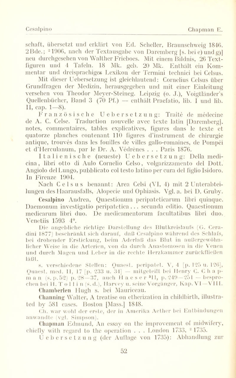 Cesalpino Chapman E. schaft, übersetzt und erklärt von Ed. Scheller, Braunschweig 1840. 2Bde.; 21906, nach der Textausgabe von Daremberg [s. bei e)undg)] neu durchgesehen von Walther Frieboes. Mit einem Bildnis, 26 Text - figuren und 4 Tafeln. 18 Mk. geb. 20 Mk. Enthält ein Kom¬ mentar und dreisprachiges Lexikon der Termini technici bei Celsus. Mit dieser Uebersetzung ist gleichlautend: Cornelius Celsus über Grundfragen der Medizin, herausgegeben und mit einer Einleitung versehen von Theodor Meyer-Steineg. Leipzig (o. J.), Voigtländer’s Quellenbücher, Band 3 (70 Pf.) — enthält Praefatio, lib. I und lib. II, cap. 1—8). Französische Uebersetzung: Traite de medecine de A. C. Celse. Traduction nouvelle avec texte latin [Daremberg], notes, commentaires, tables explicatives, figures dans le texte et quatorze planches contenant 110 figures d’instrument de Chirurgie anlique, trouves dans les fouilles de villes gallo-romaines, de Pompei et d’Herculanum, par le Dr. A. Vedrenes . . . Paris 1876. Italienische (neueste) Uebersetzung: Deila medi- cina, libri otto di Aulo Cornelio Celso, volgarizzamento del Dott. Angiolo delLungo, pubblicato col testo latino per cura del figlio Isidoro. In Firenze 1904. Nach Celsus benannt: Area Celsi (VI, 4) mit 2 Unterabtei¬ lungen des 1 laarausfalls, Alopecie und Ophiasis. Vgl. a. bei D. Gruby. Cesalpino Andrea, Quaestionum peripateticarum libri quinque. Daemonum investigatio peripatetica... secunda editio. Quaestionum medicarum libri duo. De medicamentorum facultatibus libri duo. Venetiis 1593 4°. Die angebliche richtige Darstellung des Blutkreislaufs (G. Cera- dini 1877) beschränkt sich darauf, daß Cesalpino während des Schlafs, bei drohender Erstickung, beim Aderlaß das Blut in außergewöhn¬ licher Weise in die Arterien, von da durch Anastomosen in die Venen und durch Magen und Leber in die rechte Herzkammer zurückfließen läßt. s. verschiedene Stellen: Qua es I. peripatet. V, 4 [p. 125 u. 126], Ouaest. med. 11, 17 [p. 233 u. 34] — milgeteilt bei Henry C. C h a p- man (s.p.52) p. 28 — 37, auch II aeser 311, p. 249 —251 —bespro¬ chen bei II. T o 11 i n (s. d.), I larvey u. seine Vorgänger. Kap. VI — VI11. Chamherlen Hugh s. bei Mauriceau. Channing Walter, A treatise on etherization in childbirth, illustra- ted by 581 cases. Boston [Mass.] 1848. Eli. war wohl der erste, der in Amerika Aelher bei Entbindungen anwandte (vgl. Simpson). Chapman Edmund, An essav on Ihe improvement of mkhvifery, chiefly with regard Lo the Operation . . . London 1733, 2 1735. Uebersetzung (der Auflage von 1735): Abhandlung zur