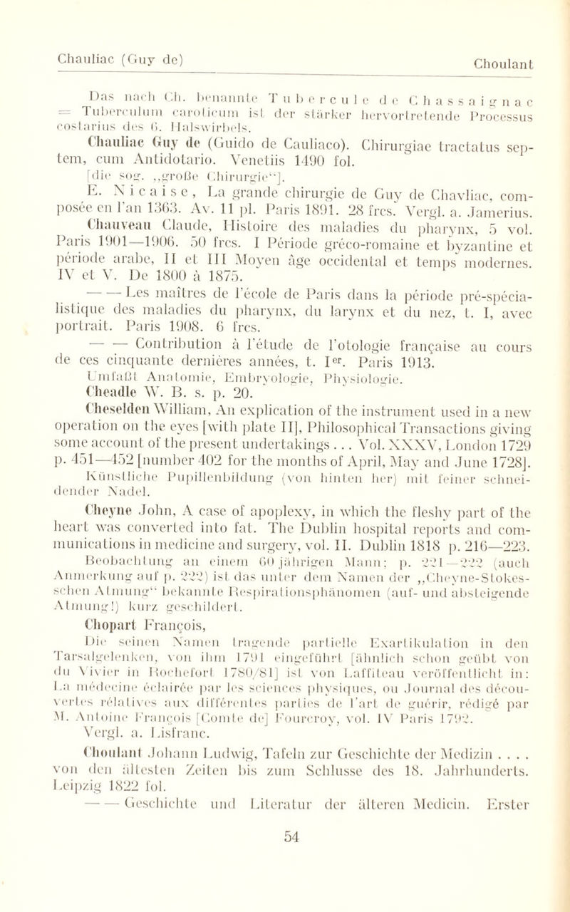 Chauliac (Guy de) Choulant Das nach Ch. benannte Tu bereu le de Chassaignac = Tuberculum caroticum ist der stärker hervortretende Processus costarius des (i. Halswirbels. (hauliac Guy <le (Guido de Cauliaco). Chirurgiae tractatus sep- tem, cum Antidotario. Venetiis 1490 fol. [die sog. „große Chirurgie“]. E. N i c a i s e , Ca grande Chirurgie de Guy de Chavliac, com- posee en l’an 1363. Av. 11 pl. Paris 1891. 28 fr cs.' Vergl. a. .Jamerius. (liauveau Claude, llisloire des maladies du pharynx, 5 vol. Paris 1901 1906. 50 fres. 1 Periode greco-romaine et byzantine et peiiode arabe, II et III Moyeu age Occidental et temps modernes IV et V. De 1800 ä 1875. — — Les maitres de l’ecole de Paris dans la periode pre-specia- listique des maladies du pharynx, du larynx et du nez, t. I, avec portrait. Paris 1908. 6 fres.  ' Contribution a 1 etude de l'otologie fran^aise au cours de ces cinquante dernieres annees, t. Ier. Paris 1913. Umfaßt Anatomie, Embryologie, Physiologie. Cheadle W. B. s. p. 20. Cheselden William, An explication of the instrument used in a new Operation on the eyes [witli plate 111, Philosophical Transactions giving some account of the present undertakings ... Vol. XXXV, London 1729 p. 451—452 [number 402 for the months of April, May and June 1728J. Künstliche Pupillenbildung (von hinten her) mit feiner schnei¬ dender Nadel. Cheyne John, A case of apoplexy, in which the fleshy part of the heart was converted inlo fat. 44ie Dublin hospital reports and com- munications in medicine and surgery, vol. II. Dublin 1818 p. 216—223. Beobachtung an einem 60 jährigen Mann; p. 221—222 (auch Anmerkung auf p. 222) ist das unter dem Namen der „Chrvne-Stokes- schen Atmung“ bekannte Respiralionsphänomen (auf- und absteigende Atmung!) kurz geschildert. Cliopart Francois, Die seinen Namen tragende partielle Exartikulation in den 4 arsalgelenken, von ihm 1791 ('ingeführt [ähnlich schon geübt von du Vivier in Bochefort 1780/81] isl von Laffiteau veröffentlicht in: Ca mödecine 6clair6e par les Sciences physiques, ou Journal des decou- vertes relatives aux differentes parties de l’art de guerir, redige par M. Antoine Francois [Comte de] Fourcrov, vol. IV Paris 1792. Vergl. a. Cisfranc. Choulant Johann Ludwig, Tafeln zur Geschichte der Medizin . . . . von den ältesten Zeiten bis zum Schlüsse des 18. Jahrhunderts. Leipzig 1822 fol. Geschichte und Literatur der älteren Medicin. Erster