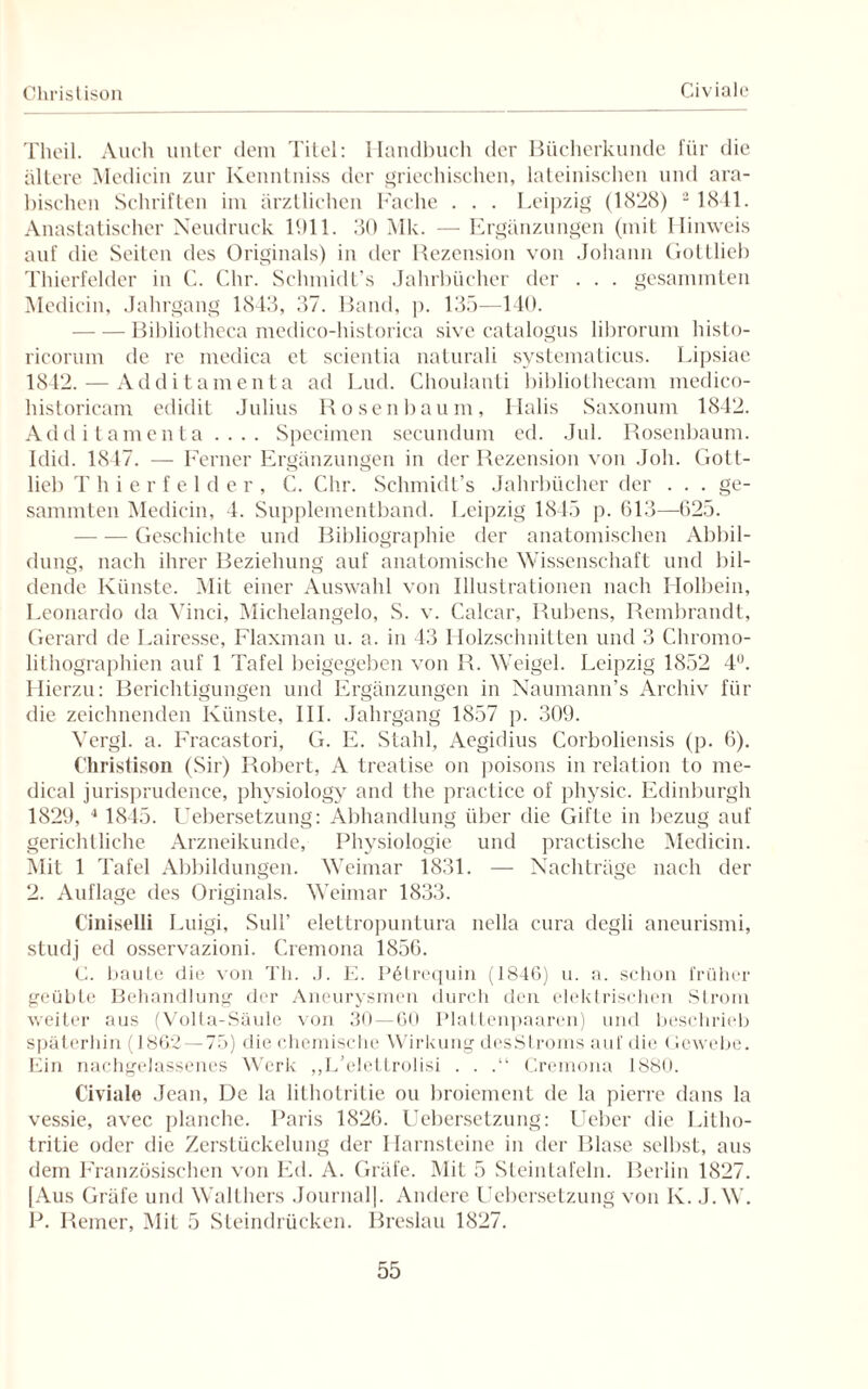 Christison Civiale Theil. Auch unter dem Titel: Handbuch der Bücherkunde für die ältere Mcdiein zur Kenntniss der griechischen, lateinischen und ara¬ bischen Schriften im ärztlichen Fache . . . Leipzig (1828) 2 1841. Anasiatischer Neudruck 1911. 30 Mk. — Ergänzungen (mit Hinweis auf die Seiten des Originals) in der Rezension von Johann Gottlieb Thierfelder in C. Chr. Schmidt’s Jahrbücher der . . . gesammten Medicin, Jahrgang 1843, 37. Band, p. 135—140. -Bibliotheca medico-historica sive catalogus librorum histo- ricorum de re medica et scientia naturali systematicus. Lipsiae 1842. — Additamenta ad Lud. Choulanti bibliothecam medico- historicam edidit Julius Hosenbaum, Halis Saxonum 1842. Additamenta .... Specimen secundum ed. Jul. Rosenbaum. Idid. 1847. — Ferner Ergänzungen in der Rezension von Job. Gott¬ lieb Thierfelder, C. Chr. Schmidt’s Jahrbücher der . . . ge¬ sammten Medicin, 4. Supplementband. Leipzig 1845 p. 613—625. -Geschichte und Bibliographie der anatomischen Abbil¬ dung, nach ihrer Beziehung auf anatomische Wissenschaft und bil¬ dende Künste. Mit einer Auswahl von Illustrationen nach Holbein, Leonardo da Vinci, Michelangelo, S. v. Calcar, Rubens, Rembrandt, Gerard de Lairesse, Flaxman u. a. in 43 Holzschnitten und 3 Chromo¬ lithographien auf 1 Tafel beigegeben von R. Weigel. Leipzig 1852 4Ü. Hierzu: Berichtigungen und Ergänzungen in Naumann’s Archiv für die zeichnenden Künste, III. Jahrgang 1857 p. 309. Vergl. a. Fracastori, G. E. Stahl, Aegidius Corboliensis (p. 6). Christison (Sir) Robert, A treatise on poisons in relation to me¬ dical jurisprudence, physiology and the practice of physic. Edinburgh 1829, 4 1845. Uebersetzung: Abhandlung über die Gifte in bezug auf gerichtliche Arzneikunde, Physiologie und practische Medicin. Mit 1 Tafel Abbildungen. Weimar 1831. — Nachträge nach der 2. Auflage des Originals. Weimar 1833. Ciniselli Luigi, Süll’ elettropuntura nella cura degli ancurismi, studj ed osservazioni. Cremona 1856. C. baute die von Th. J. E. Pötrequin (1846) u. a. schon früher geübte Behandlung der Aneurysmen durch den elektrischen Strom weiter aus (Volta-Säule von 30 — 60 Plattenpaaren) und beschrieb späterhin (1862 — 75) die chemische Wirkung desStroms auf die (lewebe. Ein nachgelassenes Werk „L’elettrolisi . . .“ Cremona 1880. Civiale Jean, De la lithotritie ou broiement de la pierre dans la vessie, avec planche. Paris 1826. Uebersetzung: Ueber die Litho¬ tritie oder die Zerstückelung der Harnsteine in der Blase selbst, aus dem Französischen von Ed. A. Gräfe. Mit 5 Steintafeln. Berlin 1827. [Aus Gräfe und Walthers Journal]. Andere Uebersetzung von K. J.W. P. Reiner, Mit 5 Steindrücken. Breslau 1827.