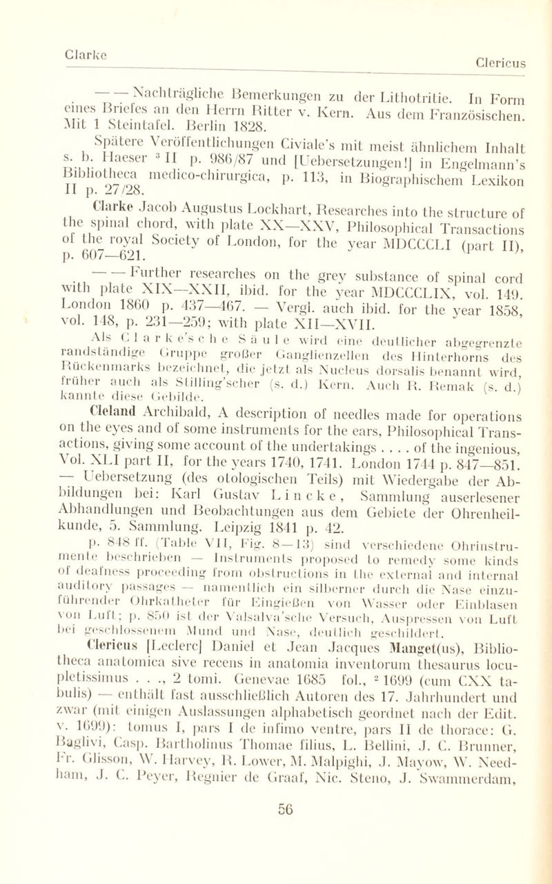 Clarke Clericus Nachträgliche Bemerkungen zu der Lithotritie. In Form eines Briefes an den Herrn Ritter v. Kern. Aus dem Französischen. Mit 1 Steintafel. Berlin 1828. Spatere Veröffentlichungen Civiale’s mit meist ähnlichem Inhalt s. 1) Haeser II p. 986/87 und [Uebersetzungenl] in Engelmann’s Bibhotheca medico-chirurgica, p. 113, in Biographischem Lexikon II p. 27/28. Harke Jacob Augustus Lockhart, Researches into the structure of the spinal chord, with plate XX—XXV, Philosophical Transactions ol the royal Society of London, for the year MDCCCLI (part II) p. 607-—621. Further researches on the grev substance of spinal cord with plate XIX—XXII, ibid. for the year MDCCCLIX, vol. 149. London 1860 p. 437—467. — Vergi. auch ibid. for the year 1858 vol. 148, p. 231—259; with plate XII—XVII. Als C 1 a r k e's c h e Säule wird eine deutlicher abgegrenzte randständige Gruppe großer Ganglienzellen des Hinterhorns des Rückenmarks bezeichnet, die jetzt als Nucleus dorsalis benannt wird früher auch als Stilling’scher (s. d.) Kern. Auch R. Remak (s d ) kannte diese Gebilde. (Irland Archibald, A description of needles made for operations on the eyes and of some instruments for the ears, Philosophical Trans¬ actions, giving some account of the undertakings . . . . of the ingenious, Vol. XLI part II, for the years 1740, 1741. London 1744 p. 847—851. — Uebersetzung (des otologischen Teils) mit Wiedergabe der Ab¬ bildungen bei: Karl Gustav Lineke, Sammlung auserlesener Abhandlungen und Beobachtungen aus dem Gebiete der Ohrenheil¬ kunde, 5. Sammlung. Leipzig 1841 p. 42. p. 848 If. (I able VII, big. 8—13) sind verschiedene Ohrinstru- inenfe beschrieben — Instruments proposed lo remedy some kinds of deafness proceeding from obstructions in the external and internal audilory passages — namentlich ein silberner durch die Nase einzu- fühicnder Ohrkatheter 1 ür Eingießen von Wasser oder Einblasen \ on Luit; p. 850 ist der Valsalva’sche Versuch, Auspressen von Luft bei geschlossenem Mund und Nase, deutlich geschildert. Clericus [Ledere] Daniel et Jean Jacques Manget(us), Biblio- theca anatoinica sive recens in anatomia inventorum thesaurus locu- pletissimus . . ., 2 tomi. Genevae 1685 fol., 2 1699 (cum CXX ta- bulis) enthält lasL ausschließlich Autoren des 17. Jahrhundert und zwar (mit einigen Auslassungen alphabetisch geordnet nach der Fdit. v. 1699): Lomus I, pars I de infirno venire, pars II de thorace: G. Baglivi, Casp. Bartholinus Thomae filius, L. Bellini, .1. C. Brunner, Fr. Glisson, W. Harvey, R. Lower, M. Malpighi, J. Mayow, W. Need- ham, ,J. C. Peyer, Regnier de Graaf, Nie. Steno, .1. Swammerdam,