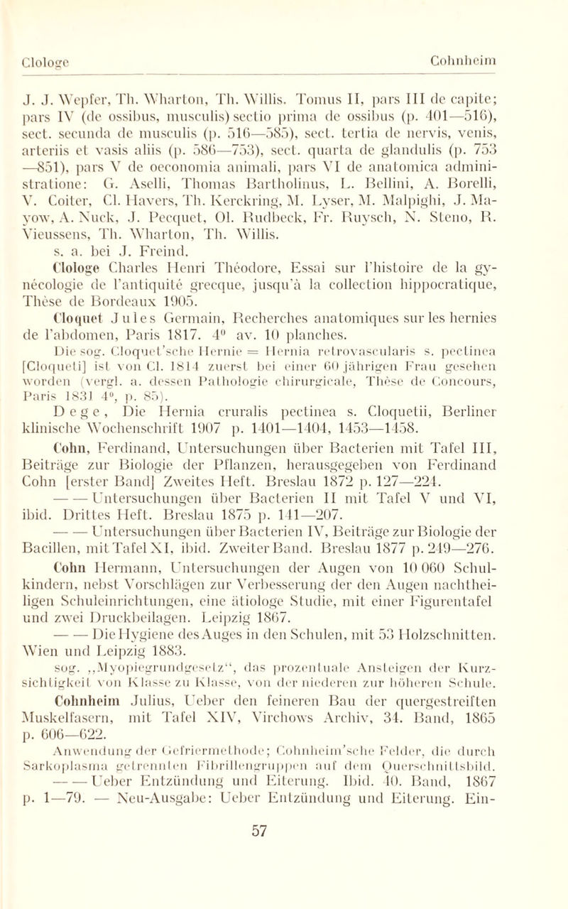 Cohnheim Clologe J. J. Wepfer, Th. Wharton, Th. Willis. Tomus II, pars III de capite; pars IV (de ossibus, musculis) sectio prima de ossibus (p. 401—510), sect. secunda de musculis (|). 516—585), sect. tertia de nervis, venis, arteriis et vasis aliis (p. 580—753), sect. quarta de glandulis (p. 753 —851), pars V de oeconomia animali, pars VI de anatoinica admini- stratione: G. Aselli, Thomas Bartholinus, L. Bellini, A. Borelli, V. Coiter, CI. Mavers, Th. Kerckring, M. Lyser, M. Malpighi, J. Ma- yow, A. Nuck, J. Pecquet, 01. Rudbeek, Fr. Ruysch, N. Steno, R. Vieussens, Th. Wharton, Th. Willis. s. a. bei J. Freind. Clologe Charles Henri Theodore, Essai sur l’histoire de la gy- neeologie de l’antiquite grecque, jusqu’ä la collection hippocratique, These de Bordeaux 1905. Cloquet Jules Germain, Reeherches anatomiques sur les hernies de l’abdomen, Paris 1817. 4° av. 10 planches. Die sog. Cloquet’sche Hernie = Hernia retrovascularis s. pectinea [Cloqueli] ist von CI. 1814 zuerst bei einer 60 jährigen Frau gesehen worden (vergl. a. dessen Pathologie chirurgicale, These de Concours, Paris 1831 4°, p. 85). Dege, Die Hernia cruralis pectinea s. Cloquetii, Berliner klinische Wochenschrift 1907 p. 1401—1404, 1453—1458. Cohn, Ferdinand, Untersuchungen über Bacterien mit Tafel III, Beitrage zur Biologie der Pflanzen, herausgegeben von Ferdinand Cohn [erster Band] Zweites Heft. Breslau 1872 p. 127—224. -Untersuchungen über Bacterien II mit Tafel V und VI, ibid. Drittes Heft. Breslau 1875 p. 141—207. — — Untersuchungen über Bacterien IV, Beiträge zur Biologie der Bacillen, mit Tafel XI, ibid. Zweiter Band. Breslau 1877 p. 249—276. Cohn Hermann, Untersuchungen der Augen von 10 060 Schul¬ kindern, nebst Vorschlägen zur Verbesserung der den Augen nachthei¬ ligen Schuleinrichtungen, eine ätiologe Studie, mit einer Figurentafel und zwei Druckbeilagen. Leipzig 1867. -Die Hygiene des Auges in den Schulen, mit 53 Holzschnitten. Wien und Leipzig 1883. sog. „Myopiegrundgesetz“, das prozentuale Ansteigen der Kurz¬ sichtigkeit von Klasse zu Klasse, von der niederen zur höheren Schule. Cohnheim Julius, Ueber den feineren Bau der quergestreiften Muskelfasern, mit Tafel XIV, Virchows Archiv, 34. Band, 1865 p. 606—622. Anwendung der Gefriermethode; Cohnheim’sche Felder, die durch Sarkoplasma getrennten Fibrillengruppen auf dem Ouerschnittsbild. -Ueber Entzündung und Eiterung. Ibid. 40. Band, 1867 p. 1—79. — Neu-Ausgabe: Ueber Entzündung und Eiterung. Ein-