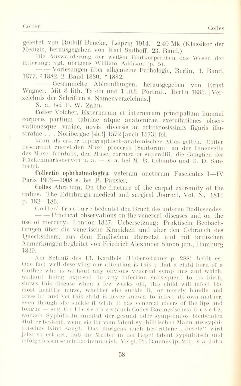 Coiter Colles geleitet von Rudolf Beneke, Leipzig 1914. 2.40 Mk (Klassiker der Medizin, herausgegeben von Karl Sudhoff, 23. Band.) Ihe Auswanderung der weiden Blutkörperchen das Wesen der Eiterung; vgl. übrigens William Addison (p. 5). - — Vorlesungen über allgemeine Pathologie, Berlin, 1. Band, 1877, 2 1882, 2. Band 1880, 2 1882. -Gesammelte Abhandlungen, herausgegeben von Ernst Wagner. Mit 8 lilh. Tafeln und 1 lith. Portrait. Berlin 1885. [Ver¬ zeichnis der Schriften s. Namenverzeichnis.] S. a. bei F. W. Zahn. Coiter Volcher, Externarum et internarum principalium humani corporis partium tabulae atque anatomicae exercitationes obser- vationesque variae, novis diversis ac artificiosissimis figuris illu- stratae . . . Noribergae [sic!] 1572 [auch 1573] fol. kann als erster topographisch-anatomischer Atlas gelten. Coiter beschreibt zuerst den Muse, procerus [Santorinii] an der Innenseite des Muse, frontalis, den Muse, corrugator supercilii, die Ganglien der Rückenmarksnerven u. a. — s. a. bei M. R. Colombo und G. D. San- torini. Collectio ophtlialmologica veterum auctorum Fasciculus I—IV Paris 1903—1908 s. bei P. Pausier. Colles Abraham, On the fracture of the carpal extremity of the radius. The Edinburgh medical and surgical Journal, Vol. X, 1814 p. 182—186. Colles’ f r a c t u r e bedeutet den Bruch des unteren Radiusendes. - Practical observations on the venereal diseases and on the use of mercurv. London 1837. Liebersetzung: Praktische Beobach¬ tungen über die venerische Krankheit und über den Gebrauch des Quecksilbers, aus dem Englischen übersetzt und mit kritischen Anmerkungen begleitet von Friedrich Alexander Simon jun., Hamburg 1839. Am Schluß des 13. Kapitels (Uebersetzung p. 288) heißt es: One l'act well doserving our attention is this : that a child born of a mother wlio is without any obvious venereal Symptoms and which, wiLhout being exposed lo any infection subsequent lo its birth, shows lliis disease wlien a few weeks old, this child will infecl the most liealthy nurse, whether she suckle it, or merely handle and dress it; and yet this child is never known to infect its own mother, even though she suckle il while it has venereal ulcers of the lips and tongue — sog. C olle s’s dies (auch Colles-Bauines’sches) G e s e t z, wonach Syphilis-Immuniläl der gesund oder symptomlos bleibenden Mutter bestehl, wenn sie ihr vom latent syphilitischen Mann aus syphi¬ litisches Kind säugt. Ibis übrigens auch bestrittene „Gesetz“ wird jetzL so erklärt, daß die Mutier in der Regel latent syphilitisch und infolgedessen scheinbar immun ist. Vergl. Pr. Baumes (p. 24); s. a. John