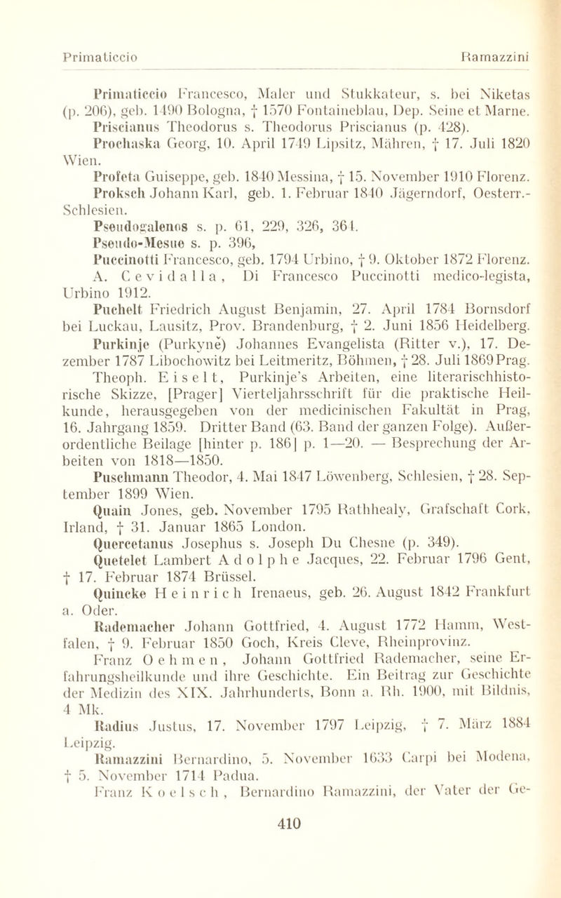 Prima ticcio Ramazzini Primaticcio Francesco, Maler und Stukkateur, s. bei Niketas (]). 206), geh. 1490 Bologna, f 1570 Fontaineblau, l)ep. Seine et Marne. Priscianus Theodorus s. Theodorus Priscianus (p. 128). Prochaska Georg, 10. April 1749 Lipsitz, Mähren, f 17. Juli 1820 Wien. Profeta Guiseppe, geb. 1840 Messina, f 15. November 1910 Florenz. Proksch Johann Karl, geb. 1. Februar 1840 Jägerndorf, Oesterr.- Schlesien. Pseudogalenos s. p. 61, 229, 326, 361. Psemlo-Mesue s. p. 396, Puccinotti Francesco, geb. 1794 Urbino, f 9. Oktober 1872 Florenz. A. Cevidalla, Di Francesco Puccinotti medico-legista, Urbino 1912. Puchelt Friedrich August Benjamin, 27. April 1784 Bornsdorf bei Luckau, Lausitz, Prov. Brandenburg, f 2. Juni 1856 Heidelberg. Purkinje (Purkyne) Johannes Evangelista (Ritter v.), 17. De¬ zember 1787 Liboehowitz bei Leitmeritz, Böhmen, j 28. Juli 1869Prag. Theopli. Eiselt, Purkinje’s Arbeiten, eine literarischhisto¬ rische Skizze, [Prager] Vierteljahrsschrift für die praktische Heil¬ kunde, herausgegeben von der medicinischen Fakultät in Prag, 16. Jahrgang 1859. Dritter Band (63. Band der ganzen Folge). Außer¬ ordentliche Beilage [hinter p. 1861 p. 1—20. — Besprechung der Ar¬ beiten von 1818—1850. Puschmann Theodor, 4. Mai 1847 Löwenberg, Schlesien, f 28. Sep¬ tember 1899 Wien. Quain Jones, geb. November 1795 Rathhealy, Grafschaft Cork, Irland, f 31. Januar 1865 London. Quercetanus Josephus s. Joseph Du Cliesne (p. 349). Quetelet Lambert Adolphe Jacques, 22. Februar 1796 Gent, f 17. Februar 1874 Brüssel. Quincke Heinrich Irenaeus, geb. 26. August 1842 Frankfurt a. Oder. Rademacher Johann Gottfried, 4. August 1772 Hamm, West¬ falen, f 9. Februar 1850 Goch, Kreis Cleve, Rheinprovinz. Franz Oehmen, Johann Gottfried Rademacher, seine Er¬ fahrungsheilkunde und ihre Geschichte. Ein Beitrag zur Geschichte der Medizin des XIX. Jahrhunderts, Bonn a. Rh. 1900, mit Bildnis, 4 Mk. Radius Justus, 17. November 1797 Leipzig, y 7. März 1884 Leipzig. Ramazzini Bernardino, 5. November 1633 Carpi bei Modena, t 5. November 1714 Padua. Franz K o e 1 s c h , Bernardino Ramazzini, der Vater der Ge-
