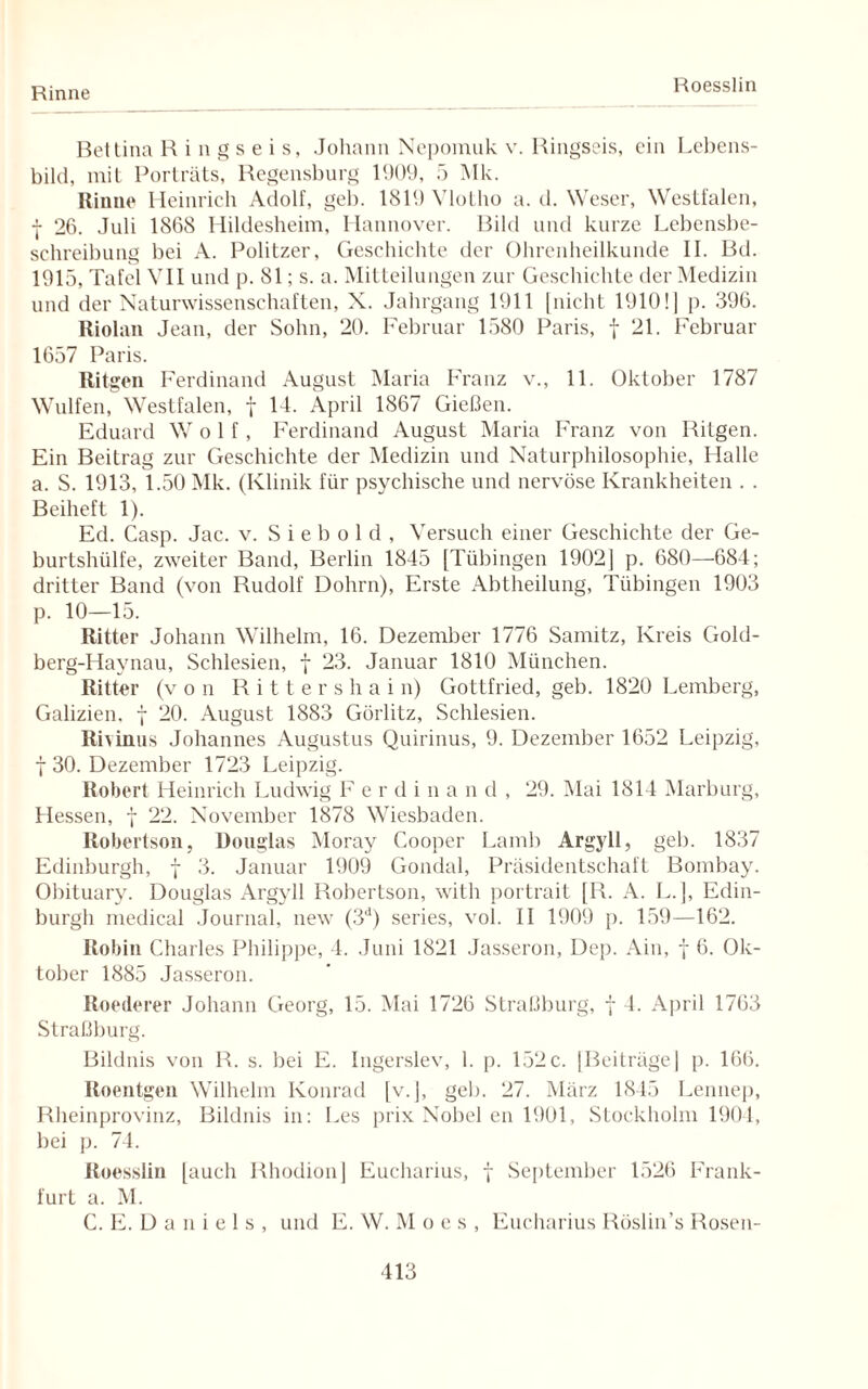 Rinne Roesslin Bettina R i n g s e i s, Johann Nepomuk v. Ringseis, ein Lebens¬ bild, mit Porträts, Regensburg 1909, 5 Mk. Rinne Heinrich Adolf, geh. 1819 Vlotho a. d. Weser, Westfalen, | 26. Juli 1868 Hildesheim, Hannover. Bild und kurze Lebensbe¬ schreibung bei A. Politzer, Geschichte der Ohrenheilkunde II. Bd. 1915, Tafel VII und p. 81; s. a. Mitteilungen zur Geschichte der Medizin und der Naturwissenschaften, X. Jahrgang 1911 [nicht 1910! ] p. 396. Riolan Jean, der Sohn, 20. Februar 1580 Paris, f 21. Februar 1657 Paris. Ritgen Ferdinand August Maria Franz v., 11. Oktober 1787 Wulfen, Westfalen, f 14. April 1867 Gießen. Eduard Wolf, Ferdinand August Maria Franz von Bilgen. Ein Beitrag zur Geschichte der Medizin und Naturphilosophie, Halle a. S. 1913, 1.50 Mk. (Klinik für psychische und nervöse Krankheiten . . Beiheft 1). Ed. Casp. Jac. v. S i e b o 1 d , Versuch einer Geschichte der Ge¬ burtshülfe, zweiter Band, Berlin 1845 [Tübingen 1902] p. 680—684; dritter Band (von Rudolf Dohrn), Erste Abtheilung, Tübingen 1903 p. 10—15. Ritter Johann Wilhelm, 16. Dezember 1776 Samitz, Kreis Gold- berg-Haynau, Schlesien, f 23. Januar 1810 München. Ritter (von Ritters hai n) Gottfried, geb. 1820 Lemberg, Galizien, f 20. August 1883 Görlitz, Schlesien. Rivinus Johannes Augustus Quirinus, 9. Dezember 1652 Leipzig, t 30. Dezember 1723 Leipzig. Robert Heinrich Ludwig F erdina n d , 29. Mai 1814 Marburg, Hessen, \ 22. November 1878 Wiesbaden. Robertson, Douglas Moray Cooper Lamb Argyll, geb. 1837 Edinburgh, f 3. Januar 1909 Gondal, Präsidentschaft Bombay. Obituary. Douglas Argyll Robertson, with portrait [R. A. L.], Edin¬ burgh medical Journal, new (3d) series, vol. II 1909 p. 159—162. Robin Charles Philippe, 4. Juni 1821 Jasseron, Dep. Ain, f 6. Ok¬ tober 1885 Jasseron. Roederer Johann Georg, 15. Mai 1726 Straßburg, f 4. April 1763 Straßburg. Bildnis von R. s. bei E. Ingerslev, 1. p. 152 c. [Beiträge] p. 166. Roentgen Wilhelm Konrad [v.J, geb. 27. März 1845 Lennep, Rheinprovinz, Bildnis in: Les prix Nobel en 1901, Stockholm 1904, bei p. 74. Roesslin [auch Rhodion] Eucharius, f September 1526 Frank¬ furt a. M. C. E. D a n i e 1 s , und E. W. M o e s , Eucharius Röslin’s Rosen-